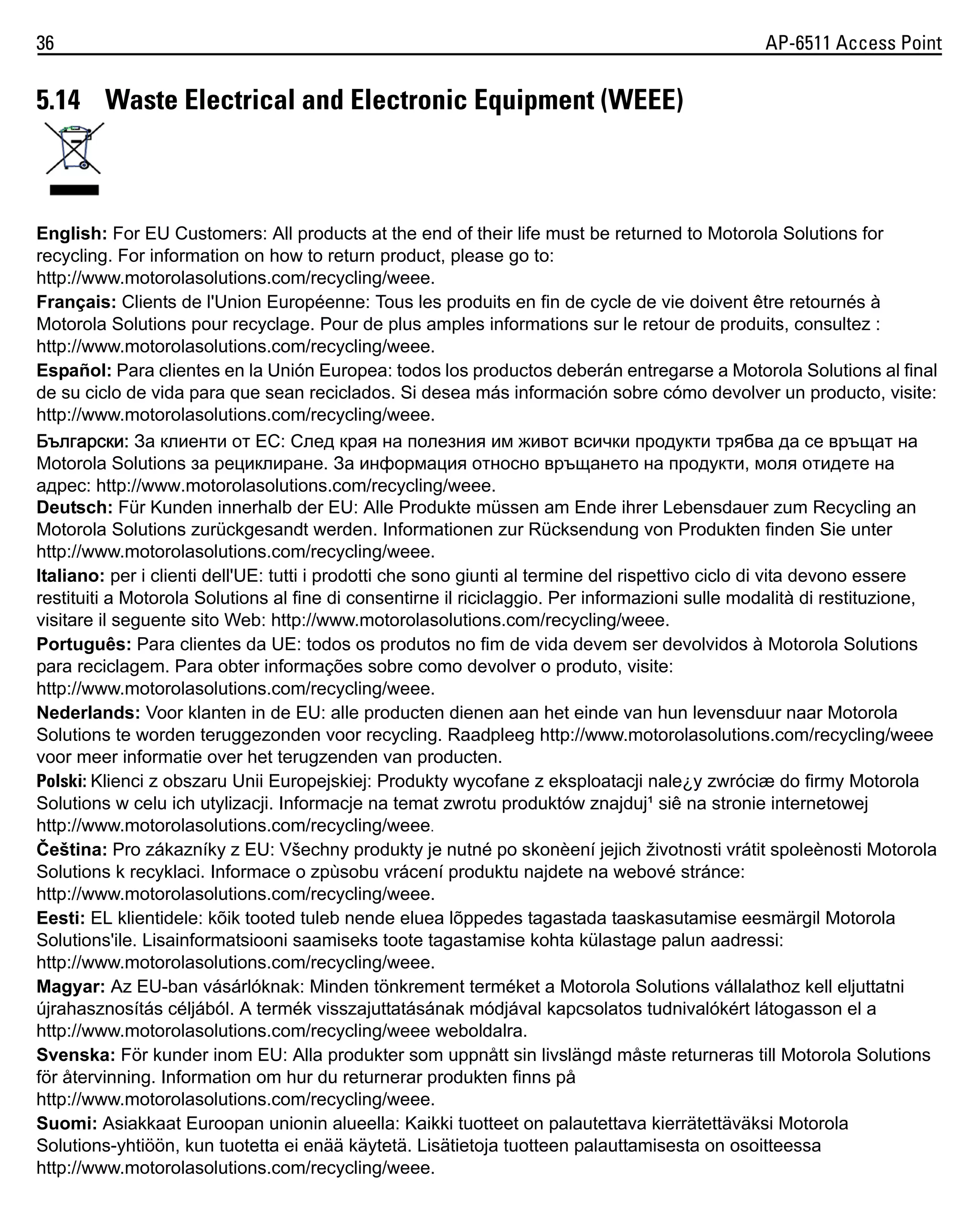 36

AP-6511 Access Point

5.14 Waste Electrical and Electronic Equipment (WEEE)

English: For EU Customers: All products at the end of their life must be returned to Motorola Solutions for
recycling. For information on how to return product, please go to:
http://www.motorolasolutions.com/recycling/weee.
Français: Clients de l'Union Européenne: Tous les produits en fin de cycle de vie doivent être retournés à
Motorola Solutions pour recyclage. Pour de plus amples informations sur le retour de produits, consultez :
http://www.motorolasolutions.com/recycling/weee.
Español: Para clientes en la Unión Europea: todos los productos deberán entregarse a Motorola Solutions al final
de su ciclo de vida para que sean reciclados. Si desea más información sobre cómo devolver un producto, visite:
http://www.motorolasolutions.com/recycling/weee.
Български: За клиенти от ЕС: След края на полезния им живот всички продукти трябва да се връщат на
Motorola Solutions за рециклиране. За информация относно връщането на продукти, моля отидете на
адрес: http://www.motorolasolutions.com/recycling/weee.
Deutsch: Für Kunden innerhalb der EU: Alle Produkte müssen am Ende ihrer Lebensdauer zum Recycling an
Motorola Solutions zurückgesandt werden. Informationen zur Rücksendung von Produkten finden Sie unter
http://www.motorolasolutions.com/recycling/weee.
Italiano: per i clienti dell'UE: tutti i prodotti che sono giunti al termine del rispettivo ciclo di vita devono essere
restituiti a Motorola Solutions al fine di consentirne il riciclaggio. Per informazioni sulle modalità di restituzione,
visitare il seguente sito Web: http://www.motorolasolutions.com/recycling/weee.
Português: Para clientes da UE: todos os produtos no fim de vida devem ser devolvidos à Motorola Solutions
para reciclagem. Para obter informações sobre como devolver o produto, visite:
http://www.motorolasolutions.com/recycling/weee.
Nederlands: Voor klanten in de EU: alle producten dienen aan het einde van hun levensduur naar Motorola
Solutions te worden teruggezonden voor recycling. Raadpleeg http://www.motorolasolutions.com/recycling/weee
voor meer informatie over het terugzenden van producten.
Polski: Klienci z obszaru Unii Europejskiej: Produkty wycofane z eksploatacji nale¿y zwróciæ do firmy Motorola
Solutions w celu ich utylizacji. Informacje na temat zwrotu produktów znajduj¹ siê na stronie internetowej
http://www.motorolasolutions.com/recycling/weee.
Čeština: Pro zákazníky z EU: Všechny produkty je nutné po skonèení jejich životnosti vrátit spoleènosti Motorola
Solutions k recyklaci. Informace o zpùsobu vrácení produktu najdete na webové stránce:
http://www.motorolasolutions.com/recycling/weee.
Eesti: EL klientidele: kõik tooted tuleb nende eluea lõppedes tagastada taaskasutamise eesmärgil Motorola
Solutions'ile. Lisainformatsiooni saamiseks toote tagastamise kohta külastage palun aadressi:
http://www.motorolasolutions.com/recycling/weee.
Magyar: Az EU-ban vásárlóknak: Minden tönkrement terméket a Motorola Solutions vállalathoz kell eljuttatni
újrahasznosítás céljából. A termék visszajuttatásának módjával kapcsolatos tudnivalókért látogasson el a
http://www.motorolasolutions.com/recycling/weee weboldalra.
Svenska: För kunder inom EU: Alla produkter som uppnått sin livslängd måste returneras till Motorola Solutions
för återvinning. Information om hur du returnerar produkten finns på
http://www.motorolasolutions.com/recycling/weee.
Suomi: Asiakkaat Euroopan unionin alueella: Kaikki tuotteet on palautettava kierrätettäväksi Motorola
Solutions-yhtiöön, kun tuotetta ei enää käytetä. Lisätietoja tuotteen palauttamisesta on osoitteessa
http://www.motorolasolutions.com/recycling/weee.

 