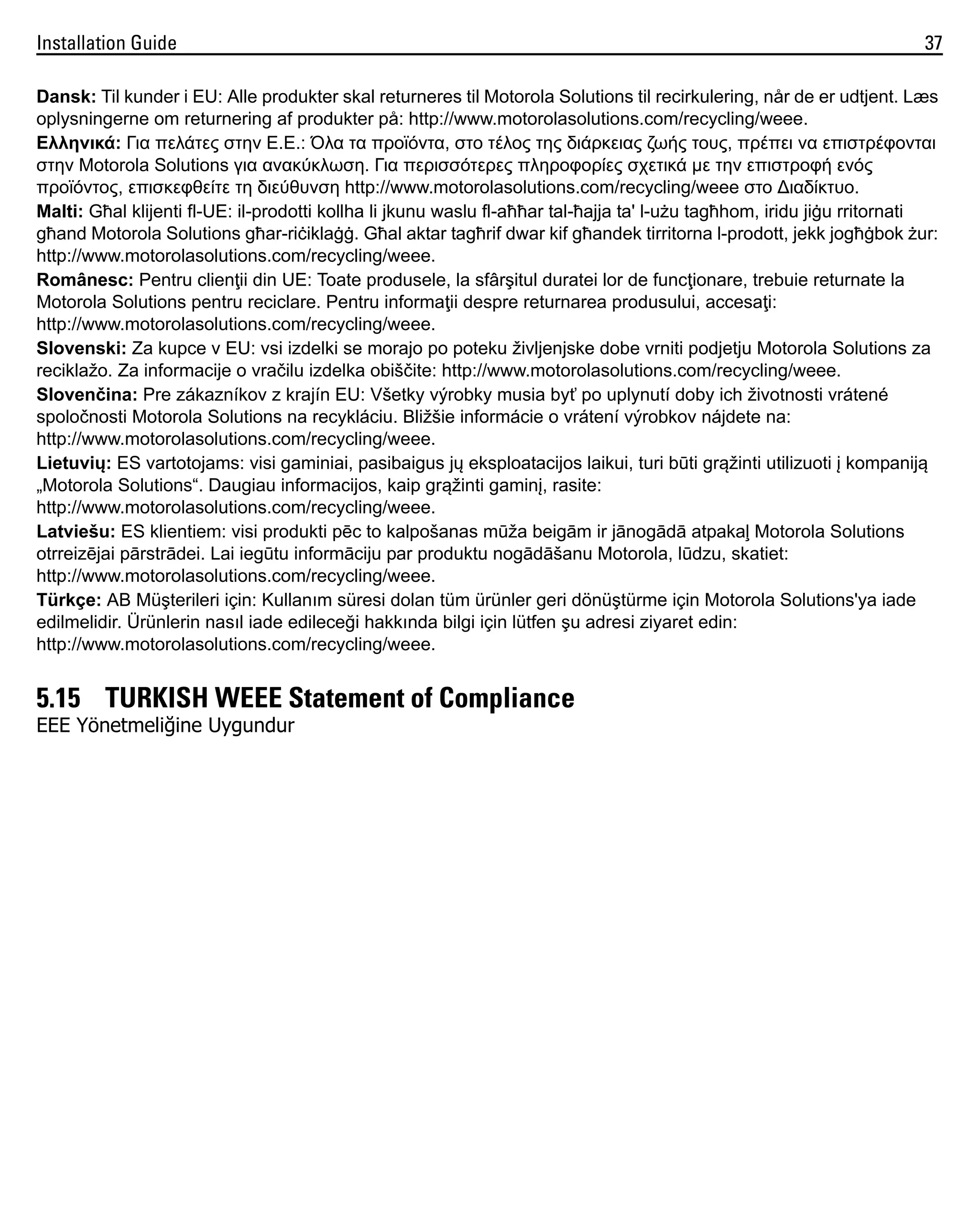 Installation Guide

37

Dansk: Til kunder i EU: Alle produkter skal returneres til Motorola Solutions til recirkulering, når de er udtjent. Læs
oplysningerne om returnering af produkter på: http://www.motorolasolutions.com/recycling/weee.
Ελληνικά: Για πελάτες στην Ε.Ε.: Όλα τα προϊόντα, στο τέλος της διάρκειας ζωής τους, πρέπει να επιστρέφονται
στην Motorola Solutions για ανακύκλωση. Για περισσότερες πληροφορίες σχετικά με την επιστροφή ενός
προϊόντος, επισκεφθείτε τη διεύθυνση http://www.motorolasolutions.com/recycling/weee στο ∆ιαδίκτυο.
Malti: Għal klijenti fl-UE: il-prodotti kollha li jkunu waslu fl-aħħar tal-ħajja ta' l-użu tagħhom, iridu jiġu rritornati
għand Motorola Solutions għar-riċiklaġġ. Għal aktar tagħrif dwar kif għandek tirritorna l-prodott, jekk jogħġbok żur:
http://www.motorolasolutions.com/recycling/weee.
Românesc: Pentru clienţii din UE: Toate produsele, la sfârşitul duratei lor de funcţionare, trebuie returnate la
Motorola Solutions pentru reciclare. Pentru informaţii despre returnarea produsului, accesaţi:
http://www.motorolasolutions.com/recycling/weee.
Slovenski: Za kupce v EU: vsi izdelki se morajo po poteku življenjske dobe vrniti podjetju Motorola Solutions za
reciklažo. Za informacije o vračilu izdelka obiščite: http://www.motorolasolutions.com/recycling/weee.
Slovenčina: Pre zákazníkov z krajín EU: Všetky výrobky musia byť po uplynutí doby ich životnosti vrátené
spoločnosti Motorola Solutions na recykláciu. Bližšie informácie o vrátení výrobkov nájdete na:
http://www.motorolasolutions.com/recycling/weee.
Lietuvių: ES vartotojams: visi gaminiai, pasibaigus jų eksploatacijos laikui, turi būti grąžinti utilizuoti į kompaniją
„Motorola Solutions“. Daugiau informacijos, kaip grąžinti gaminį, rasite:
http://www.motorolasolutions.com/recycling/weee.
Latviešu: ES klientiem: visi produkti pēc to kalpošanas mūža beigām ir jānogādā atpakaļ Motorola Solutions
otrreizējai pārstrādei. Lai iegūtu informāciju par produktu nogādāšanu Motorola, lūdzu, skatiet:
http://www.motorolasolutions.com/recycling/weee.
Türkçe: AB Müşterileri için: Kullanım süresi dolan tüm ürünler geri dönüştürme için Motorola Solutions'ya iade
edilmelidir. Ürünlerin nasıl iade edileceği hakkında bilgi için lütfen şu adresi ziyaret edin:
http://www.motorolasolutions.com/recycling/weee.

5.15 TURKISH WEEE Statement of Compliance
EEE Yönetmeliğine Uygundur

 