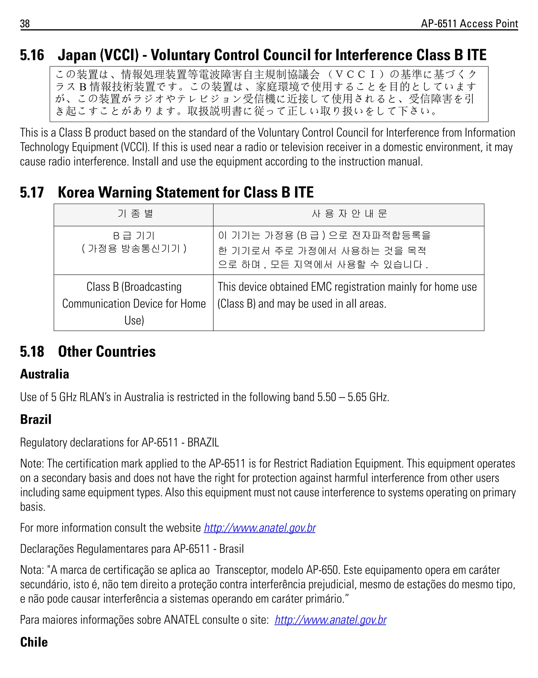 38

AP-6511 Access Point

5.16 Japan (VCCI) - Voluntary Control Council for Interference Class B ITE
この装置は、情報処理装置等電波障害自主規制協議会 （ＶＣＣＩ）の基準に基づくク
ラス B 情報技術装置です。この装置は、家庭環境で使用することを目的としています
が、この装置がラジオやテレビジョン受信機に近接して使用されると、受信障害を引
き起こすことがあります。取扱説明書に従って正しい取り扱いをして下さい。

This is a Class B product based on the standard of the Voluntary Control Council for Interference from Information
Technology Equipment (VCCI). If this is used near a radio or television receiver in a domestic environment, it may
cause radio interference. Install and use the equipment according to the instruction manual.

5.17 Korea Warning Statement for Class B ITE
기종별
B 급 기기
( 가정용 방송통신기기 )

사용자안내문
이 기기는 가정용 (B 급 ) 으로 전자파적합등록을
한 기기로서 주로 가정에서 사용하는 것을 목적
으로 하며 , 모든 지역에서 사용할 수 있습니다 .

Class B (Broadcasting
This device obtained EMC registration mainly for home use
Communication Device for Home (Class B) and may be used in all areas.
Use)

5.18 Other Countries
Australia
Use of 5 GHz RLAN’s in Australia is restricted in the following band 5.50 – 5.65 GHz.

Brazil
Regulatory declarations for AP-6511 - BRAZIL
Note: The certification mark applied to the AP-6511 is for Restrict Radiation Equipment. This equipment operates
on a secondary basis and does not have the right for protection against harmful interference from other users
including same equipment types. Also this equipment must not cause interference to systems operating on primary
basis.
For more information consult the website http://www.anatel.gov.br
Declarações Regulamentares para AP-6511 - Brasil
Nota: "A marca de certificação se aplica ao Transceptor, modelo AP-650. Este equipamento opera em caráter
secundário, isto é, não tem direito a proteção contra interferência prejudicial, mesmo de estações do mesmo tipo,
e não pode causar interferência a sistemas operando em caráter primário.”
Para maiores informações sobre ANATEL consulte o site: http://www.anatel.gov.br

Chile

 