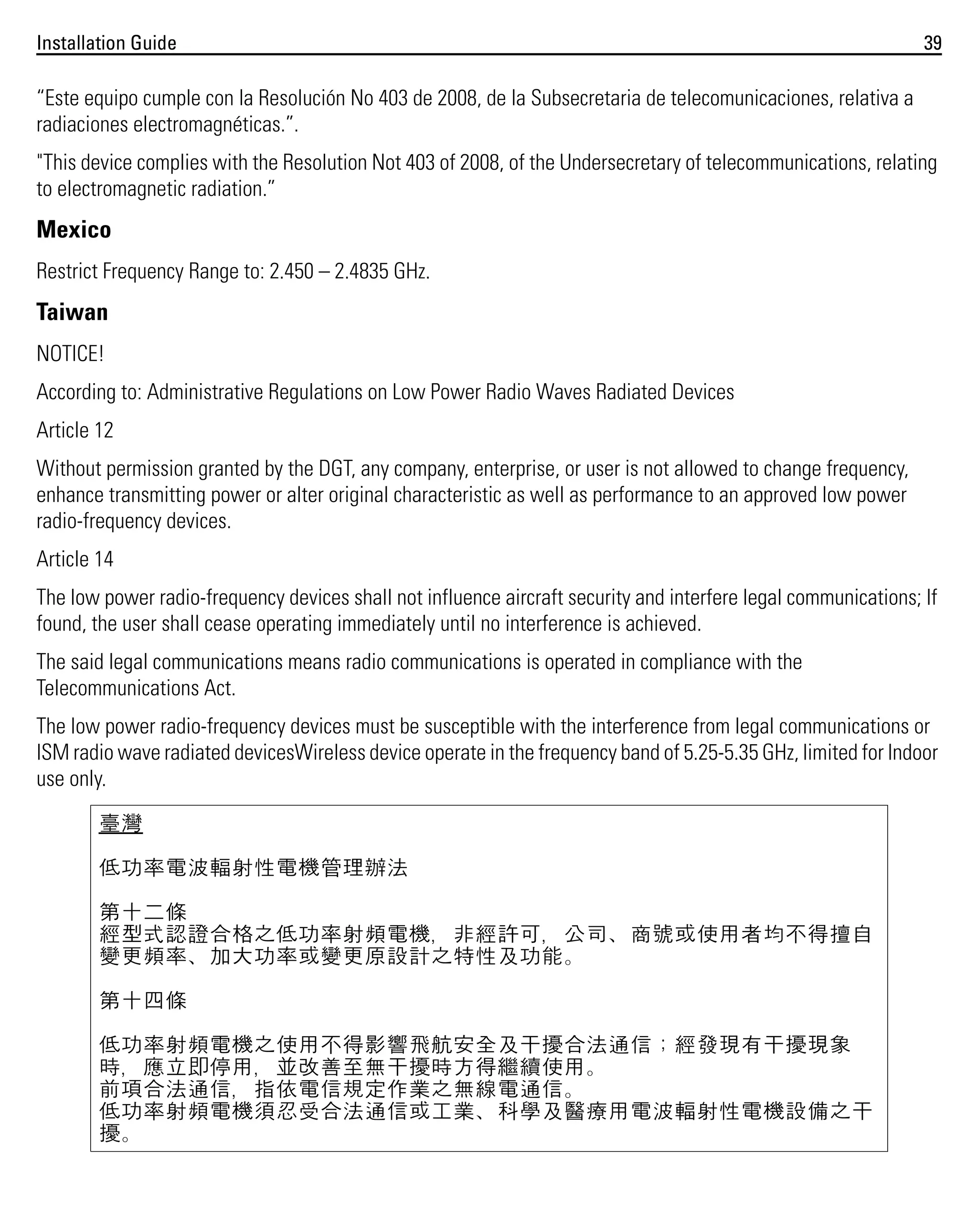 Installation Guide

39

“Este equipo cumple con la Resolución No 403 de 2008, de la Subsecretaria de telecomunicaciones, relativa a
radiaciones electromagnéticas.”.
"This device complies with the Resolution Not 403 of 2008, of the Undersecretary of telecommunications, relating
to electromagnetic radiation.”

Mexico
Restrict Frequency Range to: 2.450 – 2.4835 GHz.

Taiwan
NOTICE!
According to: Administrative Regulations on Low Power Radio Waves Radiated Devices
Article 12
Without permission granted by the DGT, any company, enterprise, or user is not allowed to change frequency,
enhance transmitting power or alter original characteristic as well as performance to an approved low power
radio-frequency devices.
Article 14
The low power radio-frequency devices shall not influence aircraft security and interfere legal communications; If
found, the user shall cease operating immediately until no interference is achieved.
The said legal communications means radio communications is operated in compliance with the
Telecommunications Act.
The low power radio-frequency devices must be susceptible with the interference from legal communications or
ISM radio wave radiated devicesWireless device operate in the frequency band of 5.25-5.35 GHz, limited for Indoor
use only.
臺灣
低功率電波輻射性電機管理辦法
第十二條
經型式認證合格之低功率射頻電機，非經許可，公司、商號或使用者均不得擅自
變更頻率、加大功率或變更原設計之特性及功能。
第十四條
低功率射頻電機之使用不得影響飛航安全及干擾合法通信；經發現有干擾現象
時，應立即停用，並改善至無干擾時方得繼續使用。
前項合法通信，指依電信規定作業之無線電通信。
低功率射頻電機須忍受合法通信或工業、科學及醫療用電波輻射性電機設備之干
擾。

 