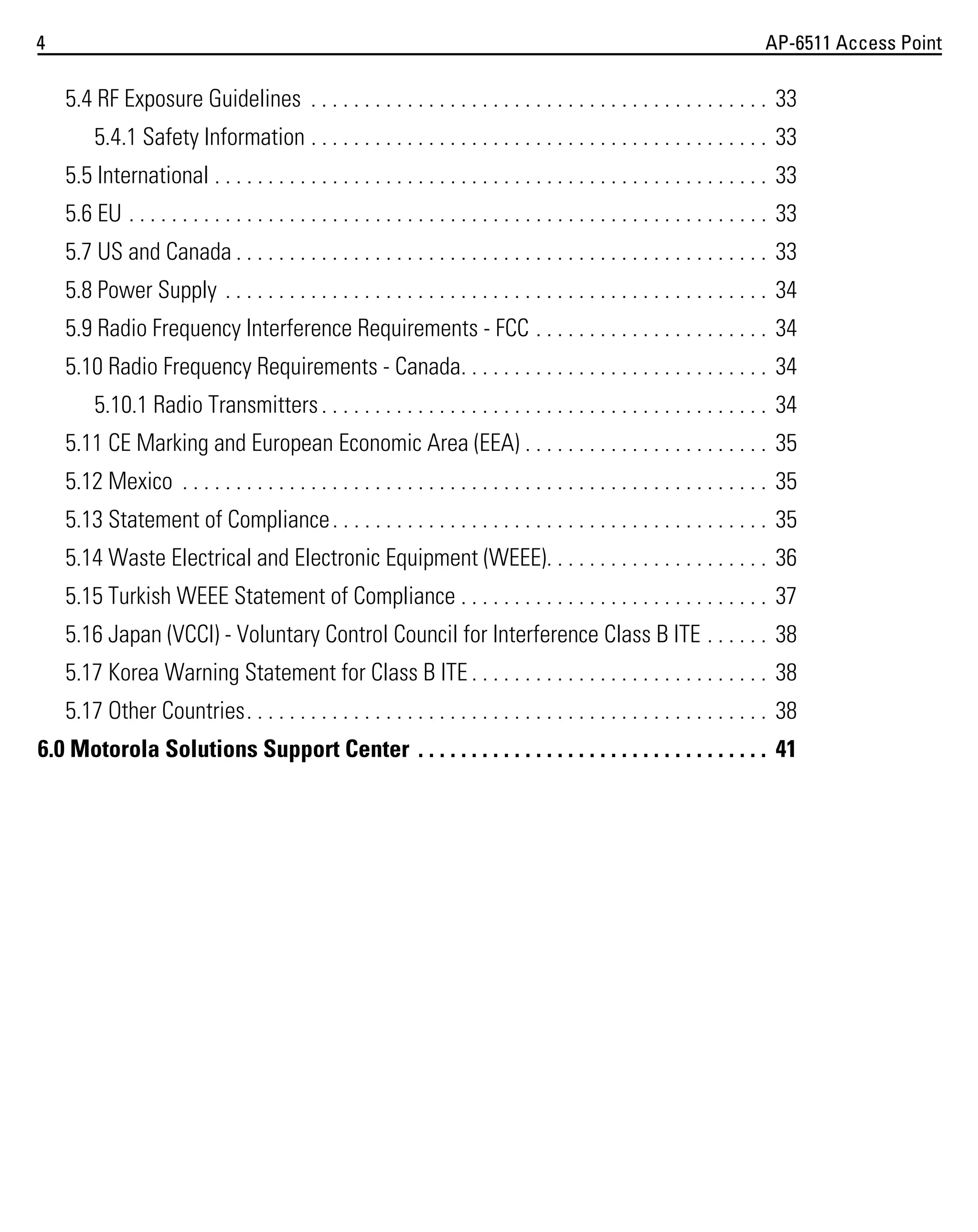 4

AP-6511 Access Point

5.4 RF Exposure Guidelines . . . . . . . . . . . . . . . . . . . . . . . . . . . . . . . . . . . . . . . . . . . 33
5.4.1 Safety Information . . . . . . . . . . . . . . . . . . . . . . . . . . . . . . . . . . . . . . . . . . . 33
5.5 International . . . . . . . . . . . . . . . . . . . . . . . . . . . . . . . . . . . . . . . . . . . . . . . . . . . . 33
5.6 EU . . . . . . . . . . . . . . . . . . . . . . . . . . . . . . . . . . . . . . . . . . . . . . . . . . . . . . . . . . . . 33
5.7 US and Canada . . . . . . . . . . . . . . . . . . . . . . . . . . . . . . . . . . . . . . . . . . . . . . . . . . 33
5.8 Power Supply . . . . . . . . . . . . . . . . . . . . . . . . . . . . . . . . . . . . . . . . . . . . . . . . . . . 34
5.9 Radio Frequency Interference Requirements - FCC . . . . . . . . . . . . . . . . . . . . . . 34
5.10 Radio Frequency Requirements - Canada. . . . . . . . . . . . . . . . . . . . . . . . . . . . . 34
5.10.1 Radio Transmitters . . . . . . . . . . . . . . . . . . . . . . . . . . . . . . . . . . . . . . . . . . 34
5.11 CE Marking and European Economic Area (EEA) . . . . . . . . . . . . . . . . . . . . . . . 35
5.12 Mexico . . . . . . . . . . . . . . . . . . . . . . . . . . . . . . . . . . . . . . . . . . . . . . . . . . . . . . . 35
5.13 Statement of Compliance . . . . . . . . . . . . . . . . . . . . . . . . . . . . . . . . . . . . . . . . . 35
5.14 Waste Electrical and Electronic Equipment (WEEE). . . . . . . . . . . . . . . . . . . . . 36
5.15 Turkish WEEE Statement of Compliance . . . . . . . . . . . . . . . . . . . . . . . . . . . . . 37
5.16 Japan (VCCI) - Voluntary Control Council for Interference Class B ITE . . . . . . 38
5.17 Korea Warning Statement for Class B ITE . . . . . . . . . . . . . . . . . . . . . . . . . . . . 38
5.17 Other Countries. . . . . . . . . . . . . . . . . . . . . . . . . . . . . . . . . . . . . . . . . . . . . . . . . 38
6.0 Motorola Solutions Support Center . . . . . . . . . . . . . . . . . . . . . . . . . . . . . . . . . 41

 