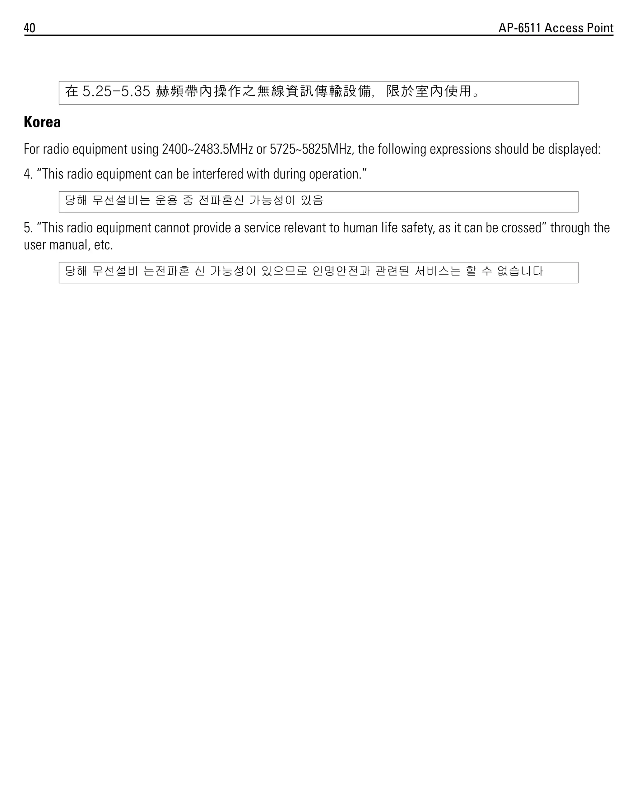 40

AP-6511 Access Point

在 5.25-5.35 赫頻帶內操作之無線資訊傳輸設備，限於室內使用。

Korea
For radio equipment using 2400~2483.5MHz or 5725~5825MHz, the following expressions should be displayed:
4. “This radio equipment can be interfered with during operation.”
당해 무선설비는 운용 중 전파혼신 가능성이 있음

5. “This radio equipment cannot provide a service relevant to human life safety, as it can be crossed” through the
user manual, etc.
당해 무선설비 는전파혼 신 가능성이 있으므로 인명안전과 관련된 서비스는 할 수 없습니다

 