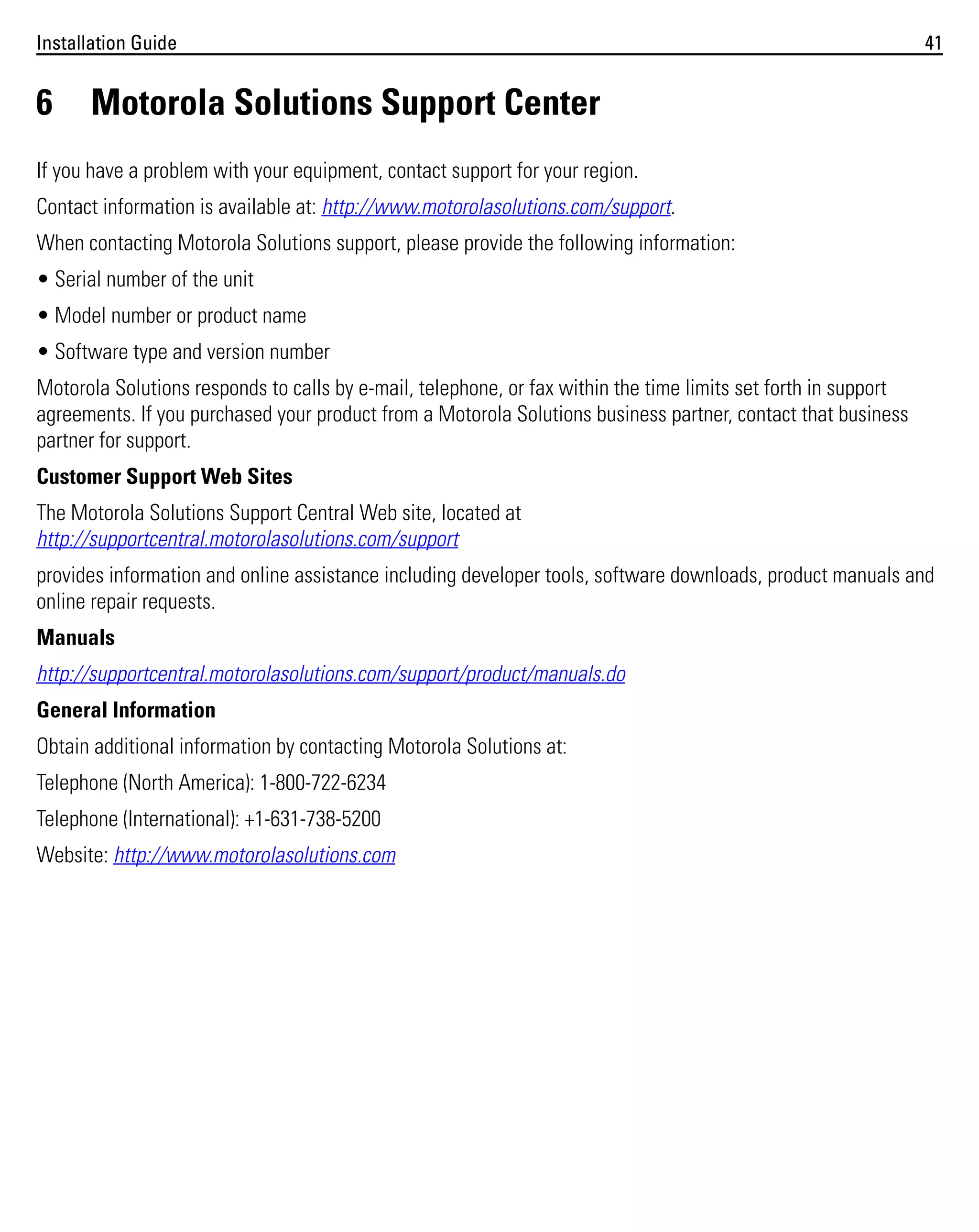 Installation Guide

6

41

Motorola Solutions Support Center

If you have a problem with your equipment, contact support for your region.
Contact information is available at: http://www.motorolasolutions.com/support.
When contacting Motorola Solutions support, please provide the following information:
• Serial number of the unit
• Model number or product name
• Software type and version number
Motorola Solutions responds to calls by e-mail, telephone, or fax within the time limits set forth in support
agreements. If you purchased your product from a Motorola Solutions business partner, contact that business
partner for support.
Customer Support Web Sites
The Motorola Solutions Support Central Web site, located at
http://supportcentral.motorolasolutions.com/support
provides information and online assistance including developer tools, software downloads, product manuals and
online repair requests.
Manuals
http://supportcentral.motorolasolutions.com/support/product/manuals.do
General Information
Obtain additional information by contacting Motorola Solutions at:
Telephone (North America): 1-800-722-6234
Telephone (International): +1-631-738-5200
Website: http://www.motorolasolutions.com

 
