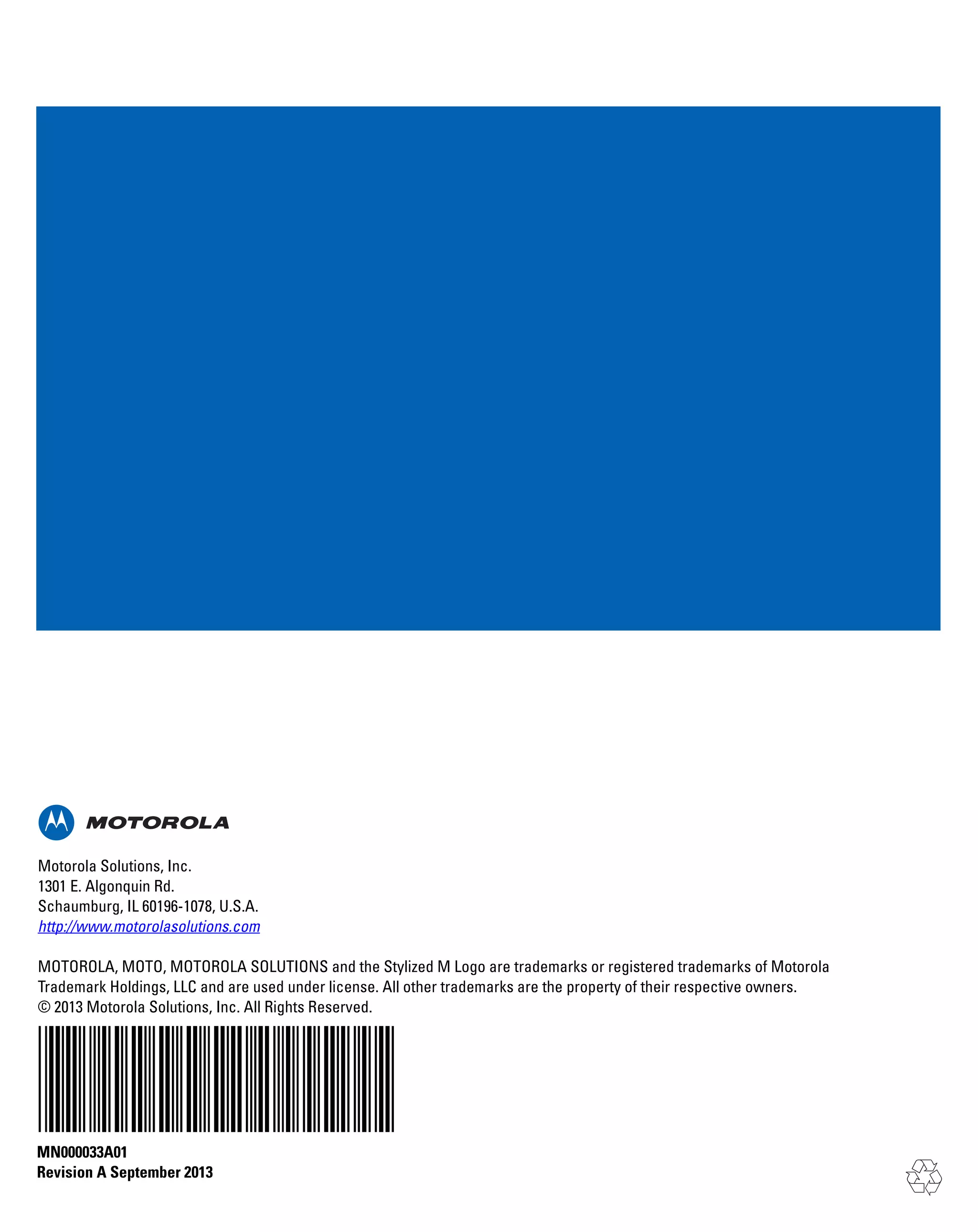 Motorola Solutions, Inc.
1301 E. Algonquin Rd.
Schaumburg, IL 60196-1078, U.S.A.
http://www.motorolasolutions.com
MOTOROLA, MOTO, MOTOROLA SOLUTIONS and the Stylized M Logo are trademarks or registered trademarks of Motorola
Trademark Holdings, LLC and are used under license. All other trademarks are the property of their respective owners.
© 2013 Motorola Solutions, Inc. All Rights Reserved.

MN000033A01
Revision A September 2013

 