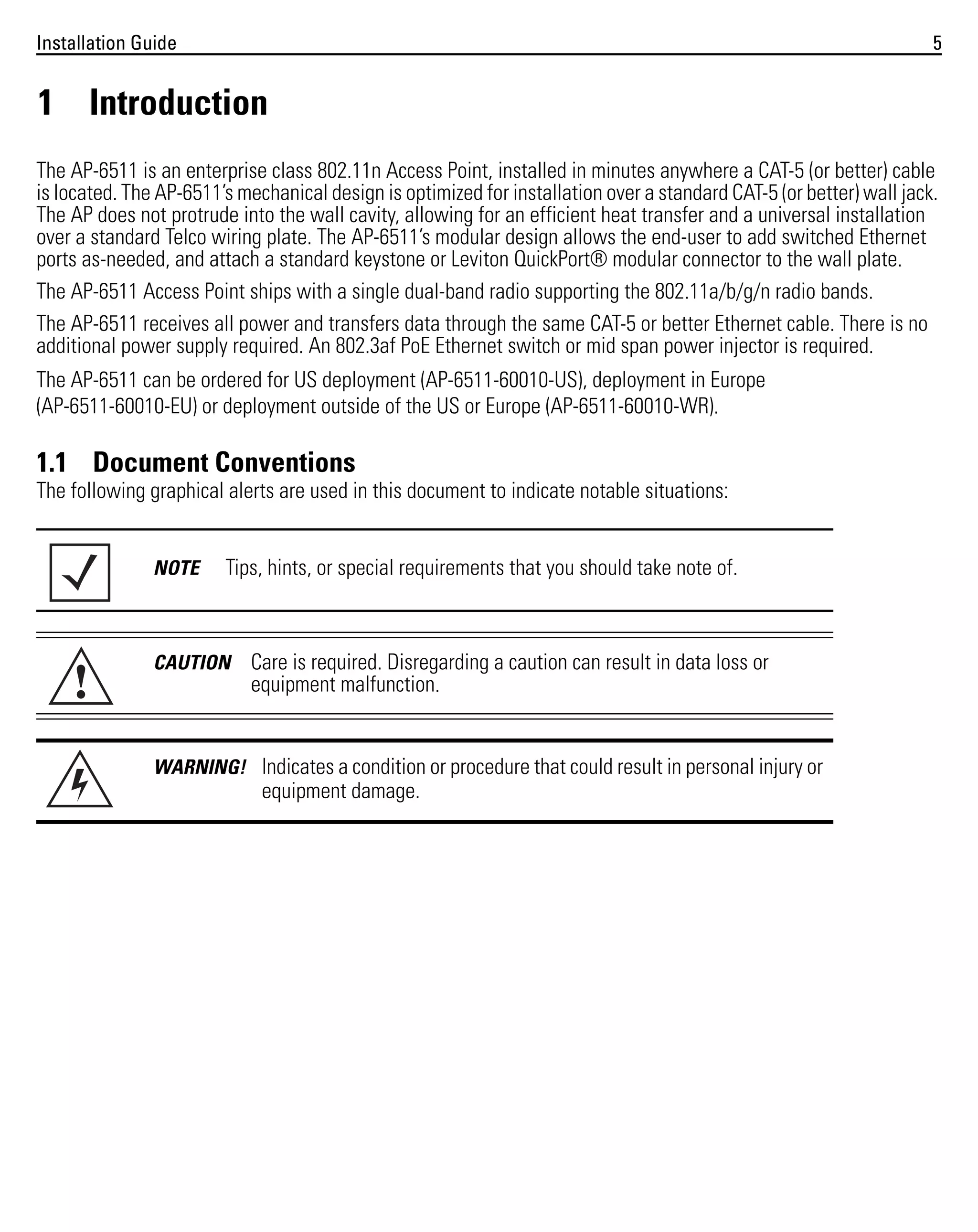 Installation Guide

5

1 Introduction
The AP-6511 is an enterprise class 802.11n Access Point, installed in minutes anywhere a CAT-5 (or better) cable
is located. The AP-6511’s mechanical design is optimized for installation over a standard CAT-5 (or better) wall jack.
The AP does not protrude into the wall cavity, allowing for an efficient heat transfer and a universal installation
over a standard Telco wiring plate. The AP-6511’s modular design allows the end-user to add switched Ethernet
ports as-needed, and attach a standard keystone or Leviton QuickPort® modular connector to the wall plate.
The AP-6511 Access Point ships with a single dual-band radio supporting the 802.11a/b/g/n radio bands.
The AP-6511 receives all power and transfers data through the same CAT-5 or better Ethernet cable. There is no
additional power supply required. An 802.3af PoE Ethernet switch or mid span power injector is required.
The AP-6511 can be ordered for US deployment (AP-6511-60010-US), deployment in Europe
(AP-6511-60010-EU) or deployment outside of the US or Europe (AP-6511-60010-WR).

1.1 Document Conventions
The following graphical alerts are used in this document to indicate notable situations:

NOTE

!

Tips, hints, or special requirements that you should take note of.

CAUTION

Care is required. Disregarding a caution can result in data loss or
equipment malfunction.

WARNING! Indicates a condition or procedure that could result in personal injury or

equipment damage.

 