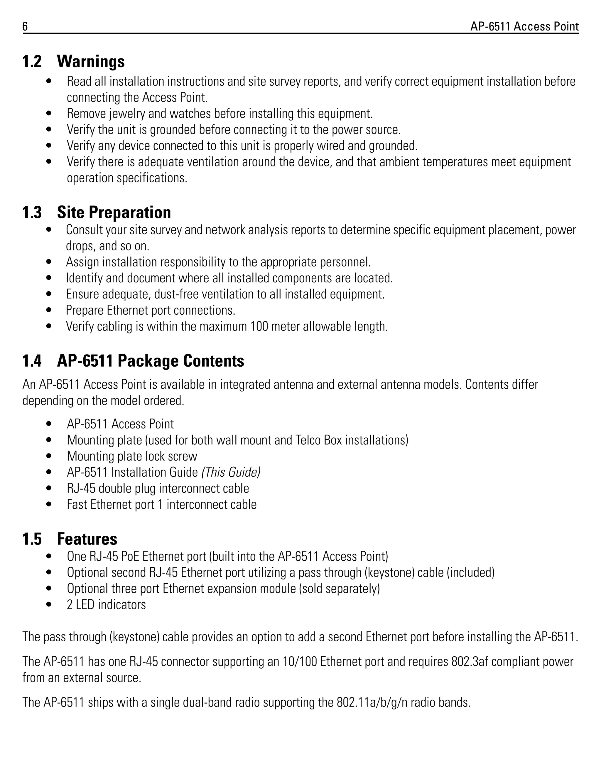 6

AP-6511 Access Point

1.2 Warnings
•
•
•
•
•

Read all installation instructions and site survey reports, and verify correct equipment installation before
connecting the Access Point.
Remove jewelry and watches before installing this equipment.
Verify the unit is grounded before connecting it to the power source.
Verify any device connected to this unit is properly wired and grounded.
Verify there is adequate ventilation around the device, and that ambient temperatures meet equipment
operation specifications.

1.3 Site Preparation
• Consult your site survey and network analysis reports to determine specific equipment placement, power
drops, and so on.
• Assign installation responsibility to the appropriate personnel.
• Identify and document where all installed components are located.
• Ensure adequate, dust-free ventilation to all installed equipment.
• Prepare Ethernet port connections.
• Verify cabling is within the maximum 100 meter allowable length.

1.4 AP-6511 Package Contents
An AP-6511 Access Point is available in integrated antenna and external antenna models. Contents differ
depending on the model ordered.
•
•
•
•
•
•

AP-6511 Access Point
Mounting plate (used for both wall mount and Telco Box installations)
Mounting plate lock screw
AP-6511 Installation Guide (This Guide)
RJ-45 double plug interconnect cable
Fast Ethernet port 1 interconnect cable

1.5 Features
•
•
•
•

One RJ-45 PoE Ethernet port (built into the AP-6511 Access Point)
Optional second RJ-45 Ethernet port utilizing a pass through (keystone) cable (included)
Optional three port Ethernet expansion module (sold separately)
2 LED indicators

The pass through (keystone) cable provides an option to add a second Ethernet port before installing the AP-6511.
The AP-6511 has one RJ-45 connector supporting an 10/100 Ethernet port and requires 802.3af compliant power
from an external source.
The AP-6511 ships with a single dual-band radio supporting the 802.11a/b/g/n radio bands.

 