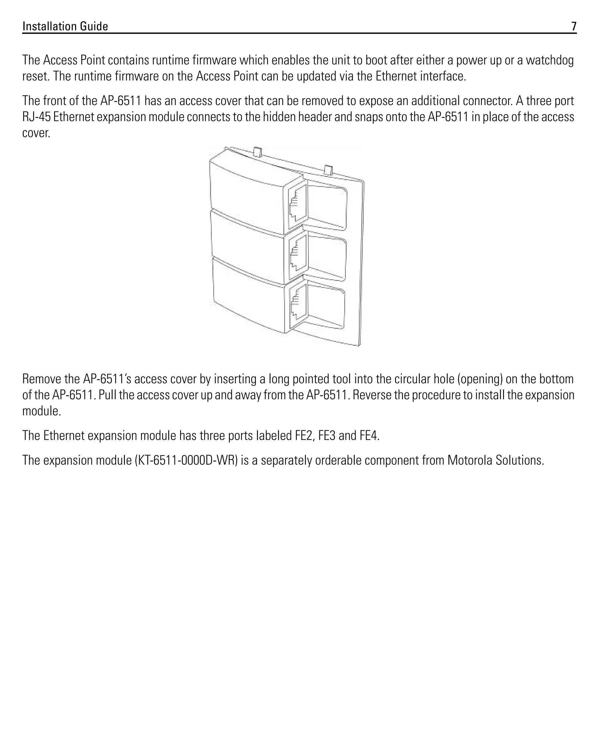 Installation Guide

7

The Access Point contains runtime firmware which enables the unit to boot after either a power up or a watchdog
reset. The runtime firmware on the Access Point can be updated via the Ethernet interface.
The front of the AP-6511 has an access cover that can be removed to expose an additional connector. A three port
RJ-45 Ethernet expansion module connects to the hidden header and snaps onto the AP-6511 in place of the access
cover.

Remove the AP-6511’s access cover by inserting a long pointed tool into the circular hole (opening) on the bottom
of the AP-6511. Pull the access cover up and away from the AP-6511. Reverse the procedure to install the expansion
module.
The Ethernet expansion module has three ports labeled FE2, FE3 and FE4.
The expansion module (KT-6511-0000D-WR) is a separately orderable component from Motorola Solutions.

 