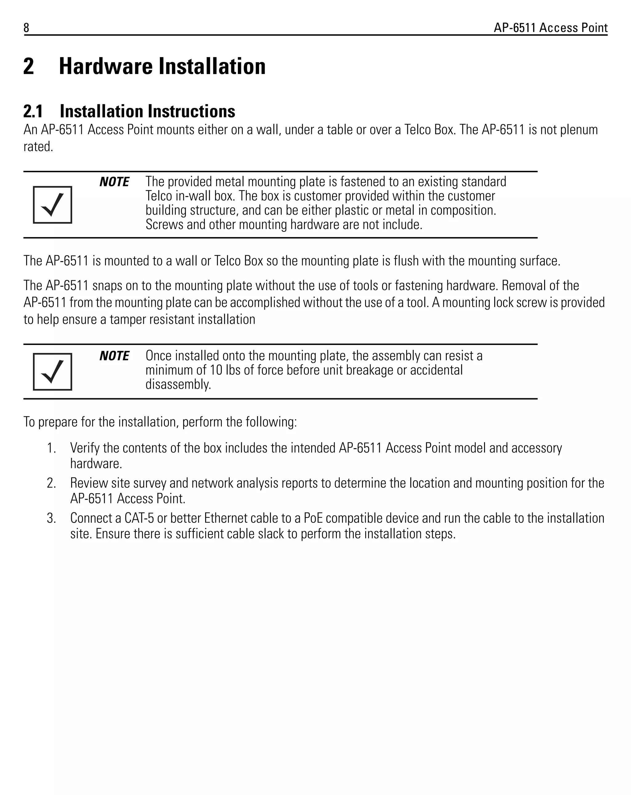 8

2

AP-6511 Access Point

Hardware Installation

2.1 Installation Instructions
An AP-6511 Access Point mounts either on a wall, under a table or over a Telco Box. The AP-6511 is not plenum
rated.
NOTE

The provided metal mounting plate is fastened to an existing standard
Telco in-wall box. The box is customer provided within the customer
building structure, and can be either plastic or metal in composition.
Screws and other mounting hardware are not include.

The AP-6511 is mounted to a wall or Telco Box so the mounting plate is flush with the mounting surface.
The AP-6511 snaps on to the mounting plate without the use of tools or fastening hardware. Removal of the
AP-6511 from the mounting plate can be accomplished without the use of a tool. A mounting lock screw is provided
to help ensure a tamper resistant installation
NOTE

Once installed onto the mounting plate, the assembly can resist a
minimum of 10 lbs of force before unit breakage or accidental
disassembly.

To prepare for the installation, perform the following:
1. Verify the contents of the box includes the intended AP-6511 Access Point model and accessory
hardware.
2. Review site survey and network analysis reports to determine the location and mounting position for the
AP-6511 Access Point.
3. Connect a CAT-5 or better Ethernet cable to a PoE compatible device and run the cable to the installation
site. Ensure there is sufficient cable slack to perform the installation steps.

 