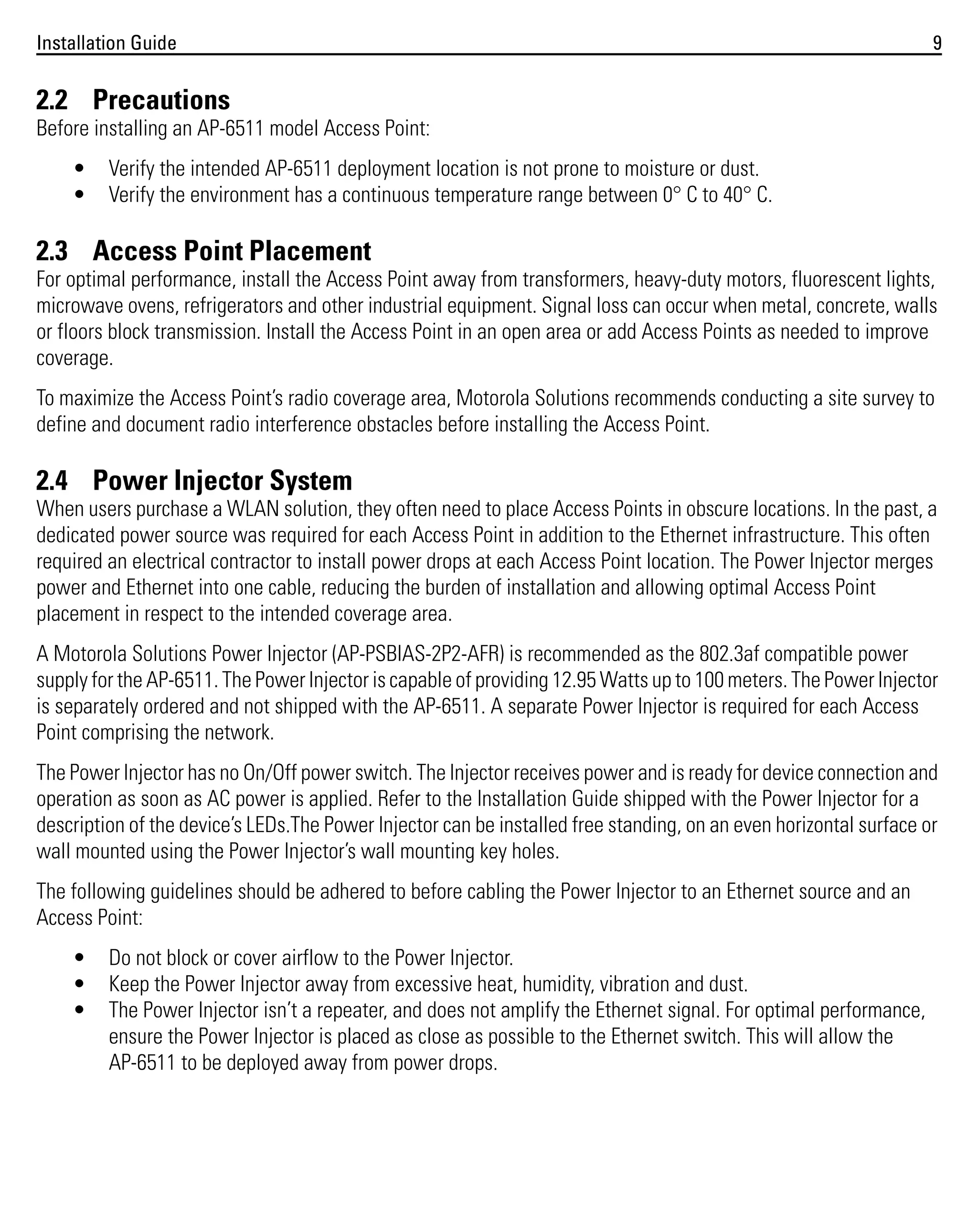 Installation Guide

9

2.2 Precautions
Before installing an AP-6511 model Access Point:
•
•

Verify the intended AP-6511 deployment location is not prone to moisture or dust.
Verify the environment has a continuous temperature range between 0° C to 40° C.

2.3 Access Point Placement
For optimal performance, install the Access Point away from transformers, heavy-duty motors, fluorescent lights,
microwave ovens, refrigerators and other industrial equipment. Signal loss can occur when metal, concrete, walls
or floors block transmission. Install the Access Point in an open area or add Access Points as needed to improve
coverage.
To maximize the Access Point’s radio coverage area, Motorola Solutions recommends conducting a site survey to
define and document radio interference obstacles before installing the Access Point.

2.4 Power Injector System
When users purchase a WLAN solution, they often need to place Access Points in obscure locations. In the past, a
dedicated power source was required for each Access Point in addition to the Ethernet infrastructure. This often
required an electrical contractor to install power drops at each Access Point location. The Power Injector merges
power and Ethernet into one cable, reducing the burden of installation and allowing optimal Access Point
placement in respect to the intended coverage area.
A Motorola Solutions Power Injector (AP-PSBIAS-2P2-AFR) is recommended as the 802.3af compatible power
supply for the AP-6511. The Power Injector is capable of providing 12.95 Watts up to 100 meters. The Power Injector
is separately ordered and not shipped with the AP-6511. A separate Power Injector is required for each Access
Point comprising the network.
The Power Injector has no On/Off power switch. The Injector receives power and is ready for device connection and
operation as soon as AC power is applied. Refer to the Installation Guide shipped with the Power Injector for a
description of the device’s LEDs.The Power Injector can be installed free standing, on an even horizontal surface or
wall mounted using the Power Injector’s wall mounting key holes.
The following guidelines should be adhered to before cabling the Power Injector to an Ethernet source and an
Access Point:
•
•
•

Do not block or cover airflow to the Power Injector.
Keep the Power Injector away from excessive heat, humidity, vibration and dust.
The Power Injector isn’t a repeater, and does not amplify the Ethernet signal. For optimal performance,
ensure the Power Injector is placed as close as possible to the Ethernet switch. This will allow the
AP-6511 to be deployed away from power drops.

 