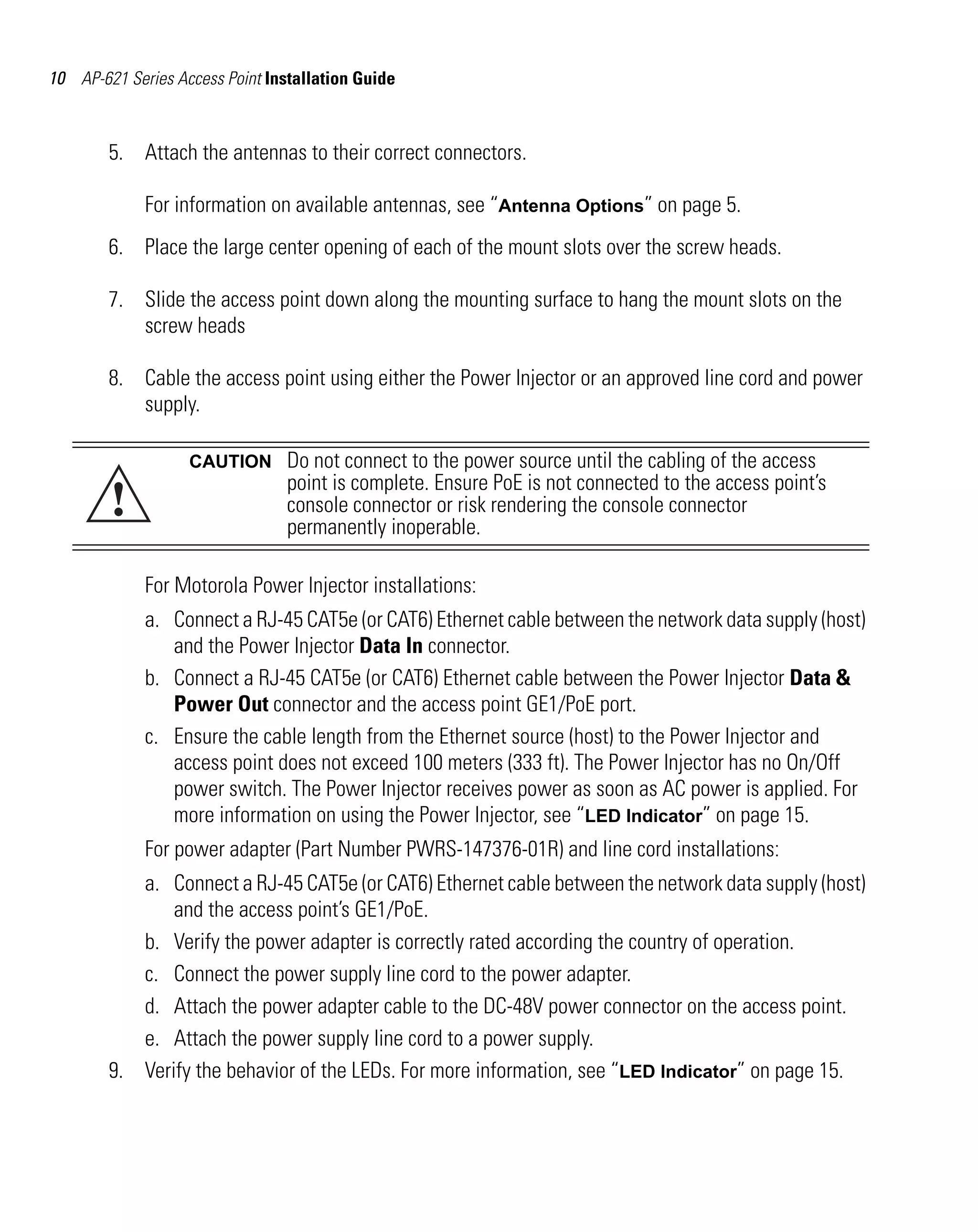 AP621 IG.book Page 10 Tuesday, September 20, 2011 3:18 PM

10 AP-621 Series Access Point Installation Guide

5. Attach the antennas to their correct connectors.
For information on available antennas, see “Antenna Options” on page 5.
6. Place the large center opening of each of the mount slots over the screw heads.
7. Slide the access point down along the mounting surface to hang the mount slots on the
screw heads
8. Cable the access point using either the Power Injector or an approved line cord and power
supply.

!

CAUTION

Do not connect to the power source until the cabling of the access
point is complete. Ensure PoE is not connected to the access point’s
console connector or risk rendering the console connector
permanently inoperable.

For Motorola Power Injector installations:
a. Connect a RJ-45 CAT5e (or CAT6) Ethernet cable between the network data supply (host)
and the Power Injector Data In connector.
b. Connect a RJ-45 CAT5e (or CAT6) Ethernet cable between the Power Injector Data &
Power Out connector and the access point GE1/PoE port.
c. Ensure the cable length from the Ethernet source (host) to the Power Injector and
access point does not exceed 100 meters (333 ft). The Power Injector has no On/Off
power switch. The Power Injector receives power as soon as AC power is applied. For
more information on using the Power Injector, see “LED Indicator” on page 15.
For power adapter (Part Number PWRS-147376-01R) and line cord installations:
a. Connect a RJ-45 CAT5e (or CAT6) Ethernet cable between the network data supply (host)
and the access point’s GE1/PoE.
b. Verify the power adapter is correctly rated according the country of operation.
c. Connect the power supply line cord to the power adapter.
d. Attach the power adapter cable to the DC-48V power connector on the access point.
e. Attach the power supply line cord to a power supply.
9. Verify the behavior of the LEDs. For more information, see “LED Indicator” on page 15.

 