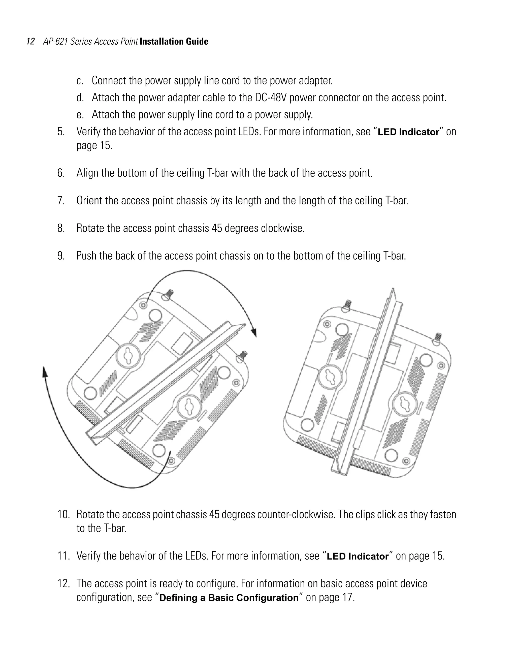 AP621 IG.book Page 12 Tuesday, September 20, 2011 3:18 PM

12 AP-621 Series Access Point Installation Guide

c. Connect the power supply line cord to the power adapter.
d. Attach the power adapter cable to the DC-48V power connector on the access point.
e. Attach the power supply line cord to a power supply.
5. Verify the behavior of the access point LEDs. For more information, see “LED Indicator” on
page 15.
6. Align the bottom of the ceiling T-bar with the back of the access point.
7. Orient the access point chassis by its length and the length of the ceiling T-bar.
8. Rotate the access point chassis 45 degrees clockwise.
9. Push the back of the access point chassis on to the bottom of the ceiling T-bar.

10. Rotate the access point chassis 45 degrees counter-clockwise. The clips click as they fasten
to the T-bar.
11. Verify the behavior of the LEDs. For more information, see “LED Indicator” on page 15.
12. The access point is ready to configure. For information on basic access point device
configuration, see “Defining a Basic Configuration” on page 17.

 