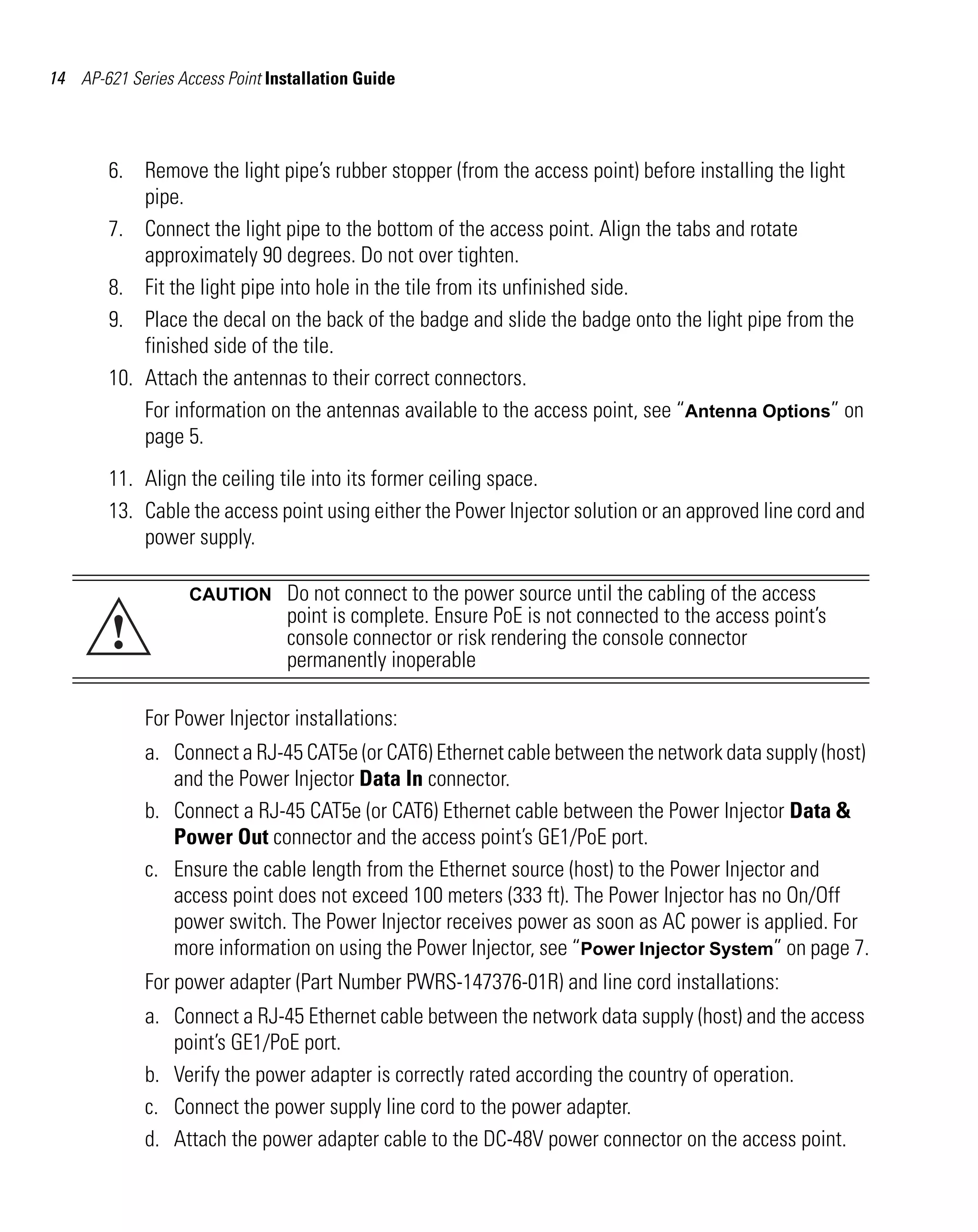 AP621 IG.book Page 14 Tuesday, September 20, 2011 3:18 PM

14 AP-621 Series Access Point Installation Guide

6. Remove the light pipe’s rubber stopper (from the access point) before installing the light
pipe.
7. Connect the light pipe to the bottom of the access point. Align the tabs and rotate
approximately 90 degrees. Do not over tighten.
8. Fit the light pipe into hole in the tile from its unfinished side.
9. Place the decal on the back of the badge and slide the badge onto the light pipe from the
finished side of the tile.
10. Attach the antennas to their correct connectors.
For information on the antennas available to the access point, see “Antenna Options” on
page 5.
11. Align the ceiling tile into its former ceiling space.
13. Cable the access point using either the Power Injector solution or an approved line cord and
power supply.

!

CAUTION

Do not connect to the power source until the cabling of the access
point is complete. Ensure PoE is not connected to the access point’s
console connector or risk rendering the console connector
permanently inoperable

For Power Injector installations:
a. Connect a RJ-45 CAT5e (or CAT6) Ethernet cable between the network data supply (host)
and the Power Injector Data In connector.
b. Connect a RJ-45 CAT5e (or CAT6) Ethernet cable between the Power Injector Data &
Power Out connector and the access point’s GE1/PoE port.
c. Ensure the cable length from the Ethernet source (host) to the Power Injector and
access point does not exceed 100 meters (333 ft). The Power Injector has no On/Off
power switch. The Power Injector receives power as soon as AC power is applied. For
more information on using the Power Injector, see “Power Injector System” on page 7.
For power adapter (Part Number PWRS-147376-01R) and line cord installations:
a. Connect a RJ-45 Ethernet cable between the network data supply (host) and the access
point’s GE1/PoE port.
b. Verify the power adapter is correctly rated according the country of operation.
c. Connect the power supply line cord to the power adapter.
d. Attach the power adapter cable to the DC-48V power connector on the access point.

 