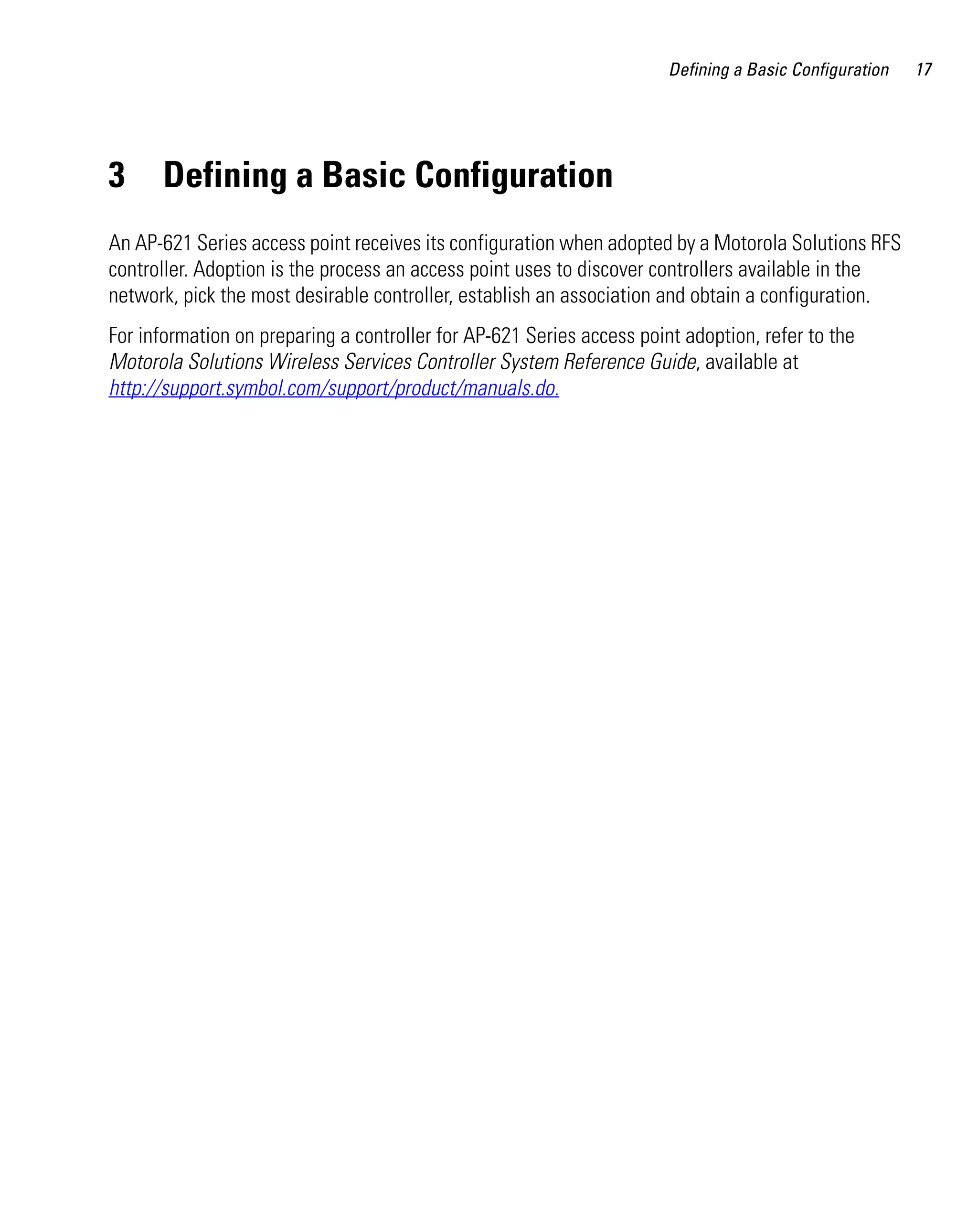 AP621 IG.book Page 17 Tuesday, September 20, 2011 3:18 PM

Defining a Basic Configuration

3

Defining a Basic Configuration

An AP-621 Series access point receives its configuration when adopted by a Motorola Solutions RFS
controller. Adoption is the process an access point uses to discover controllers available in the
network, pick the most desirable controller, establish an association and obtain a configuration.
For information on preparing a controller for AP-621 Series access point adoption, refer to the
Motorola Solutions Wireless Services Controller System Reference Guide, available at
http://support.symbol.com/support/product/manuals.do.

17

 