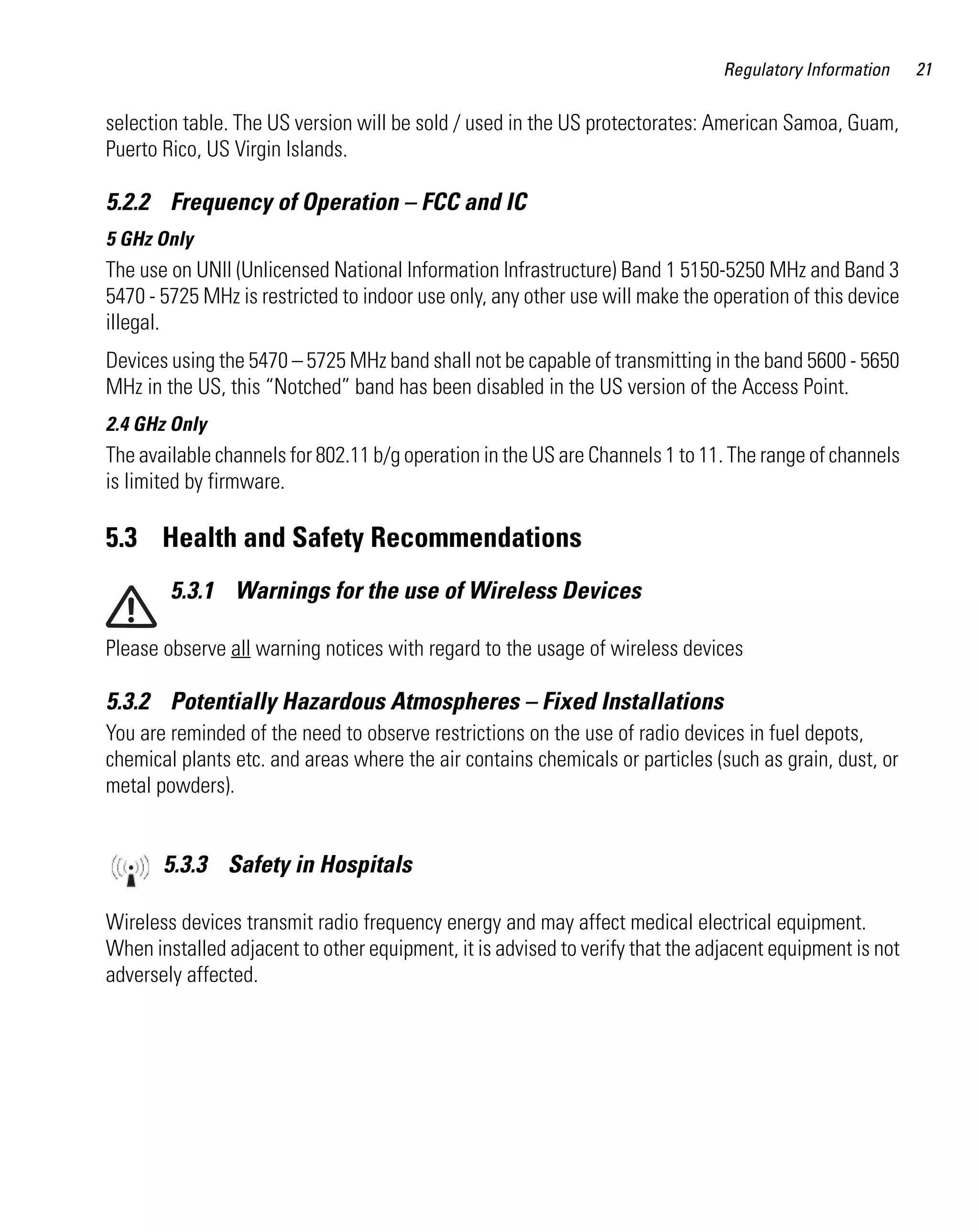 AP621 IG.book Page 21 Tuesday, September 20, 2011 3:18 PM

Regulatory Information

selection table. The US version will be sold / used in the US protectorates: American Samoa, Guam,
Puerto Rico, US Virgin Islands.

5.2.2 Frequency of Operation – FCC and IC
5 GHz Only

The use on UNII (Unlicensed National Information Infrastructure) Band 1 5150-5250 MHz and Band 3
5470 - 5725 MHz is restricted to indoor use only, any other use will make the operation of this device
illegal.
Devices using the 5470 – 5725 MHz band shall not be capable of transmitting in the band 5600 - 5650
MHz in the US, this “Notched” band has been disabled in the US version of the Access Point.
2.4 GHz Only

The available channels for 802.11 b/g operation in the US are Channels 1 to 11. The range of channels
is limited by firmware.

5.3 Health and Safety Recommendations
5.3.1 Warnings for the use of Wireless Devices
Please observe all warning notices with regard to the usage of wireless devices

5.3.2 Potentially Hazardous Atmospheres – Fixed Installations
You are reminded of the need to observe restrictions on the use of radio devices in fuel depots,
chemical plants etc. and areas where the air contains chemicals or particles (such as grain, dust, or
metal powders).

5.3.3 Safety in Hospitals
Wireless devices transmit radio frequency energy and may affect medical electrical equipment.
When installed adjacent to other equipment, it is advised to verify that the adjacent equipment is not
adversely affected.

21

 