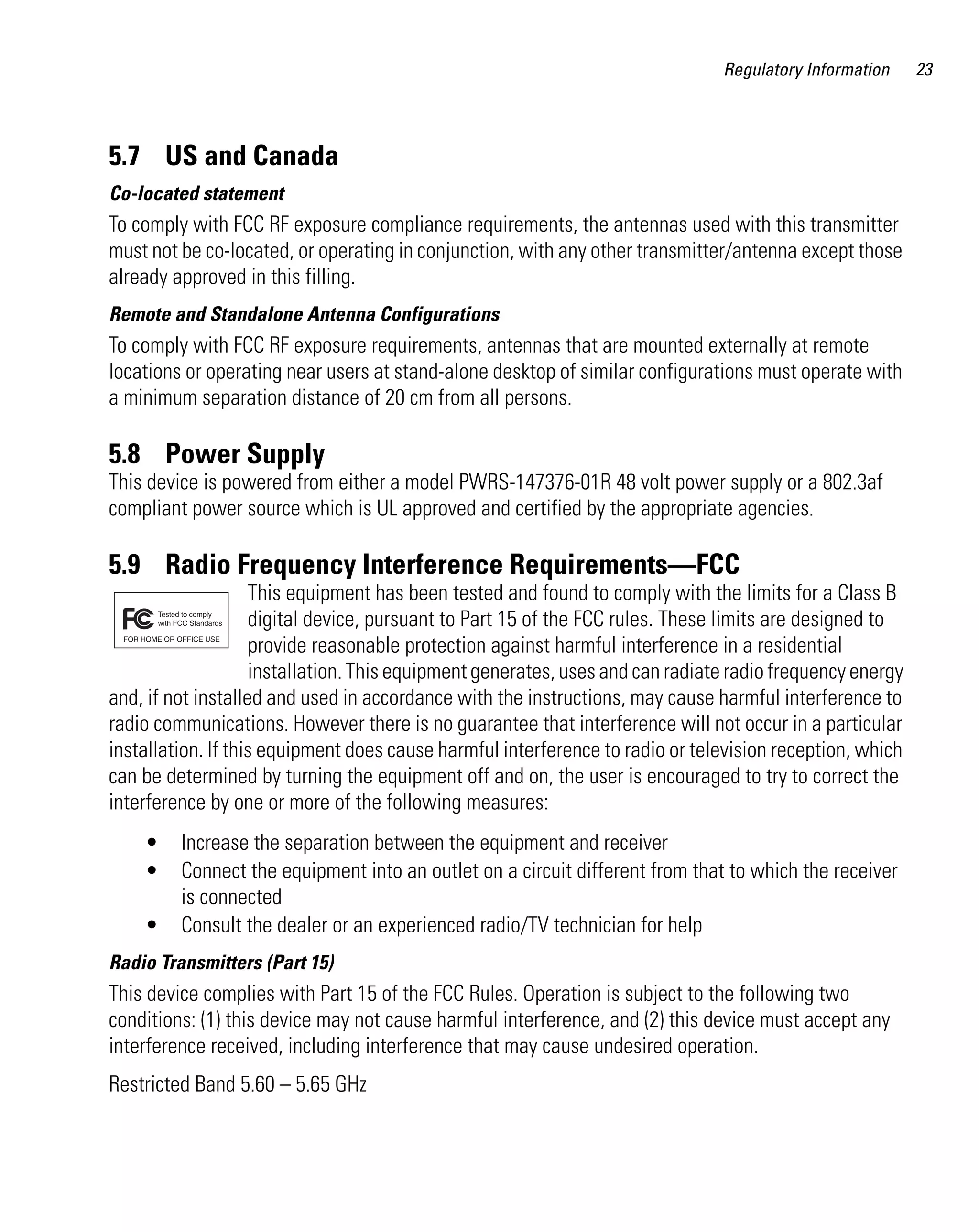 AP621 IG.book Page 23 Tuesday, September 20, 2011 3:18 PM

Regulatory Information

5.7 US and Canada
Co-located statement

To comply with FCC RF exposure compliance requirements, the antennas used with this transmitter
must not be co-located, or operating in conjunction, with any other transmitter/antenna except those
already approved in this filling.
Remote and Standalone Antenna Configurations

To comply with FCC RF exposure requirements, antennas that are mounted externally at remote
locations or operating near users at stand-alone desktop of similar configurations must operate with
a minimum separation distance of 20 cm from all persons.

5.8 Power Supply
This device is powered from either a model PWRS-147376-01R 48 volt power supply or a 802.3af
compliant power source which is UL approved and certified by the appropriate agencies.

5.9 Radio Frequency Interference Requirements—FCC
This equipment has been tested and found to comply with the limits for a Class B
digital device, pursuant to Part 15 of the FCC rules. These limits are designed to
provide reasonable protection against harmful interference in a residential
installation. This equipment generates, uses and can radiate radio frequency energy
and, if not installed and used in accordance with the instructions, may cause harmful interference to
radio communications. However there is no guarantee that interference will not occur in a particular
installation. If this equipment does cause harmful interference to radio or television reception, which
can be determined by turning the equipment off and on, the user is encouraged to try to correct the
interference by one or more of the following measures:
•
•
•

Increase the separation between the equipment and receiver
Connect the equipment into an outlet on a circuit different from that to which the receiver
is connected
Consult the dealer or an experienced radio/TV technician for help

Radio Transmitters (Part 15)

This device complies with Part 15 of the FCC Rules. Operation is subject to the following two
conditions: (1) this device may not cause harmful interference, and (2) this device must accept any
interference received, including interference that may cause undesired operation.
Restricted Band 5.60 – 5.65 GHz

23

 