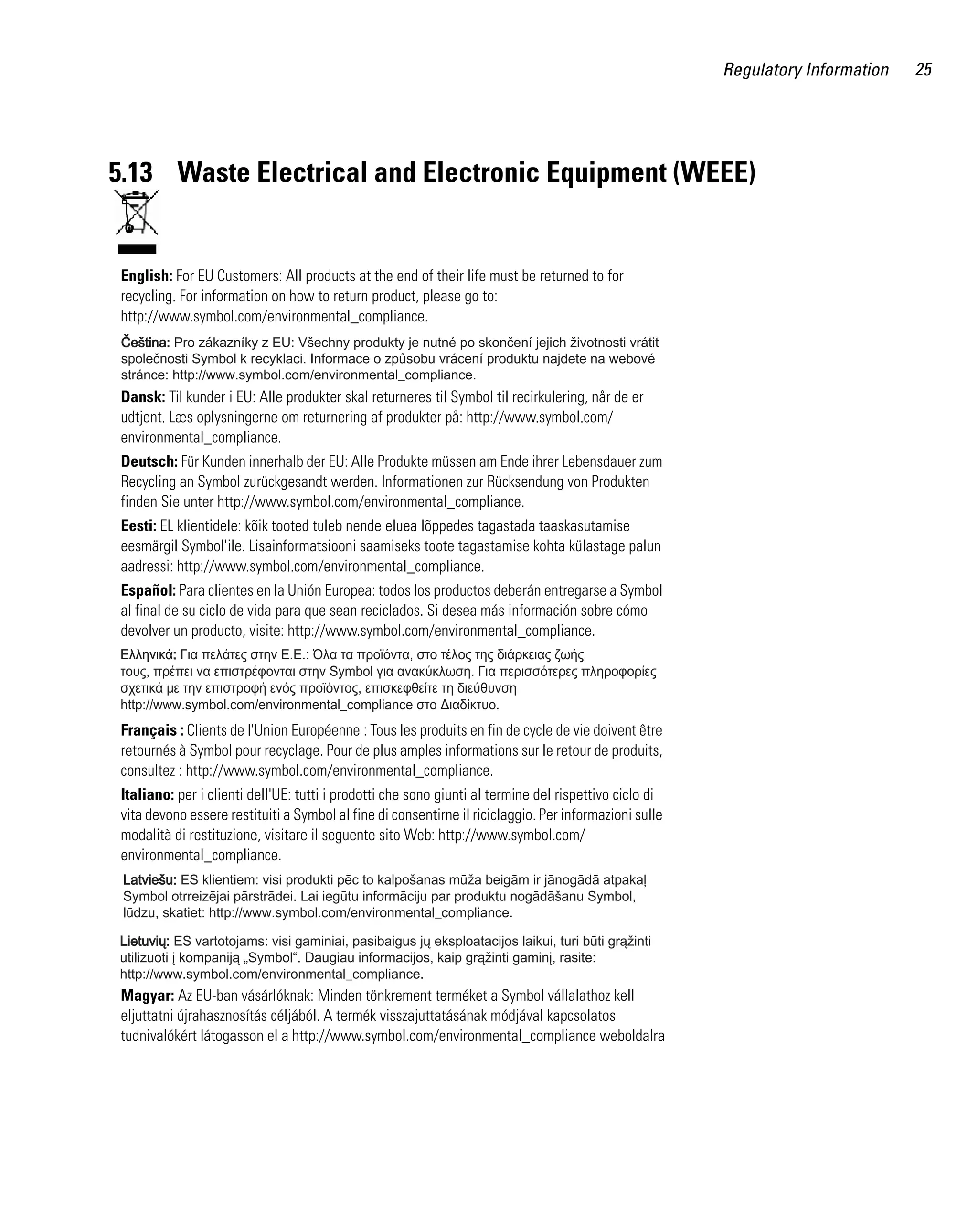 AP621 IG.book Page 25 Tuesday, September 20, 2011 3:18 PM

Regulatory Information

5.13 Waste Electrical and Electronic Equipment (WEEE)

English: For EU Customers: All products at the end of their life must be returned to for
recycling. For information on how to return product, please go to:
http://www.symbol.com/environmental_compliance.

Dansk: Til kunder i EU: Alle produkter skal returneres til Symbol til recirkulering, når de er
udtjent. Læs oplysningerne om returnering af produkter på: http://www.symbol.com/
environmental_compliance.
Deutsch: Für Kunden innerhalb der EU: Alle Produkte müssen am Ende ihrer Lebensdauer zum
Recycling an Symbol zurückgesandt werden. Informationen zur Rücksendung von Produkten
finden Sie unter http://www.symbol.com/environmental_compliance.
Eesti: EL klientidele: kõik tooted tuleb nende eluea lõppedes tagastada taaskasutamise
eesmärgil Symbol'ile. Lisainformatsiooni saamiseks toote tagastamise kohta külastage palun
aadressi: http://www.symbol.com/environmental_compliance.
Español: Para clientes en la Unión Europea: todos los productos deberán entregarse a Symbol
al final de su ciclo de vida para que sean reciclados. Si desea más información sobre cómo
devolver un producto, visite: http://www.symbol.com/environmental_compliance.

Français : Clients de l'Union Européenne : Tous les produits en fin de cycle de vie doivent être
retournés à Symbol pour recyclage. Pour de plus amples informations sur le retour de produits,
consultez : http://www.symbol.com/environmental_compliance.
Italiano: per i clienti dell'UE: tutti i prodotti che sono giunti al termine del rispettivo ciclo di
vita devono essere restituiti a Symbol al fine di consentirne il riciclaggio. Per informazioni sulle
modalità di restituzione, visitare il seguente sito Web: http://www.symbol.com/
environmental_compliance.

Magyar: Az EU-ban vásárlóknak: Minden tönkrement terméket a Symbol vállalathoz kell
eljuttatni újrahasznosítás céljából. A termék visszajuttatásának módjával kapcsolatos
tudnivalókért látogasson el a http://www.symbol.com/environmental_compliance weboldalra

25

 