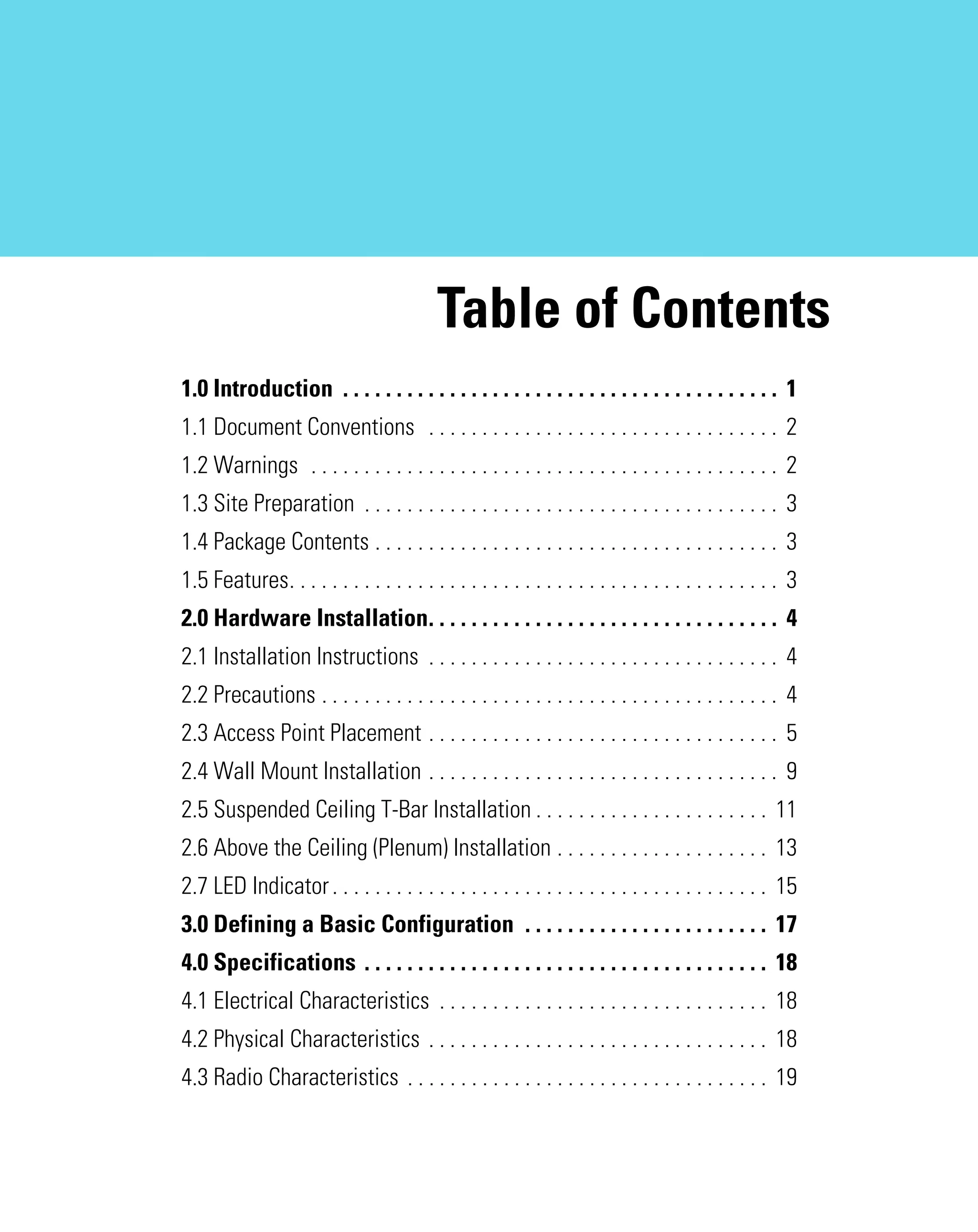 AP621 IG.book Page 1 Tuesday, September 20, 2011 3:18 PM

Table of Contents
1.0 Introduction . . . . . . . . . . . . . . . . . . . . . . . . . . . . . . . . . . . . . . . . . 1
1.1 Document Conventions . . . . . . . . . . . . . . . . . . . . . . . . . . . . . . . . . 2
1.2 Warnings . . . . . . . . . . . . . . . . . . . . . . . . . . . . . . . . . . . . . . . . . . . . 2
1.3 Site Preparation . . . . . . . . . . . . . . . . . . . . . . . . . . . . . . . . . . . . . . . 3
1.4 Package Contents . . . . . . . . . . . . . . . . . . . . . . . . . . . . . . . . . . . . . . 3
1.5 Features. . . . . . . . . . . . . . . . . . . . . . . . . . . . . . . . . . . . . . . . . . . . . . 3
2.0 Hardware Installation. . . . . . . . . . . . . . . . . . . . . . . . . . . . . . . . . 4
2.1 Installation Instructions . . . . . . . . . . . . . . . . . . . . . . . . . . . . . . . . . 4
2.2 Precautions . . . . . . . . . . . . . . . . . . . . . . . . . . . . . . . . . . . . . . . . . . . 4
2.3 Access Point Placement . . . . . . . . . . . . . . . . . . . . . . . . . . . . . . . . . 5
2.4 Wall Mount Installation . . . . . . . . . . . . . . . . . . . . . . . . . . . . . . . . . 9
2.5 Suspended Ceiling T-Bar Installation . . . . . . . . . . . . . . . . . . . . . . 11
2.6 Above the Ceiling (Plenum) Installation . . . . . . . . . . . . . . . . . . . . 13
2.7 LED Indicator . . . . . . . . . . . . . . . . . . . . . . . . . . . . . . . . . . . . . . . . . 15
3.0 Defining a Basic Configuration . . . . . . . . . . . . . . . . . . . . . . . 17
4.0 Specifications . . . . . . . . . . . . . . . . . . . . . . . . . . . . . . . . . . . . . . 18
4.1 Electrical Characteristics . . . . . . . . . . . . . . . . . . . . . . . . . . . . . . . 18
4.2 Physical Characteristics . . . . . . . . . . . . . . . . . . . . . . . . . . . . . . . . 18
4.3 Radio Characteristics . . . . . . . . . . . . . . . . . . . . . . . . . . . . . . . . . . 19

 