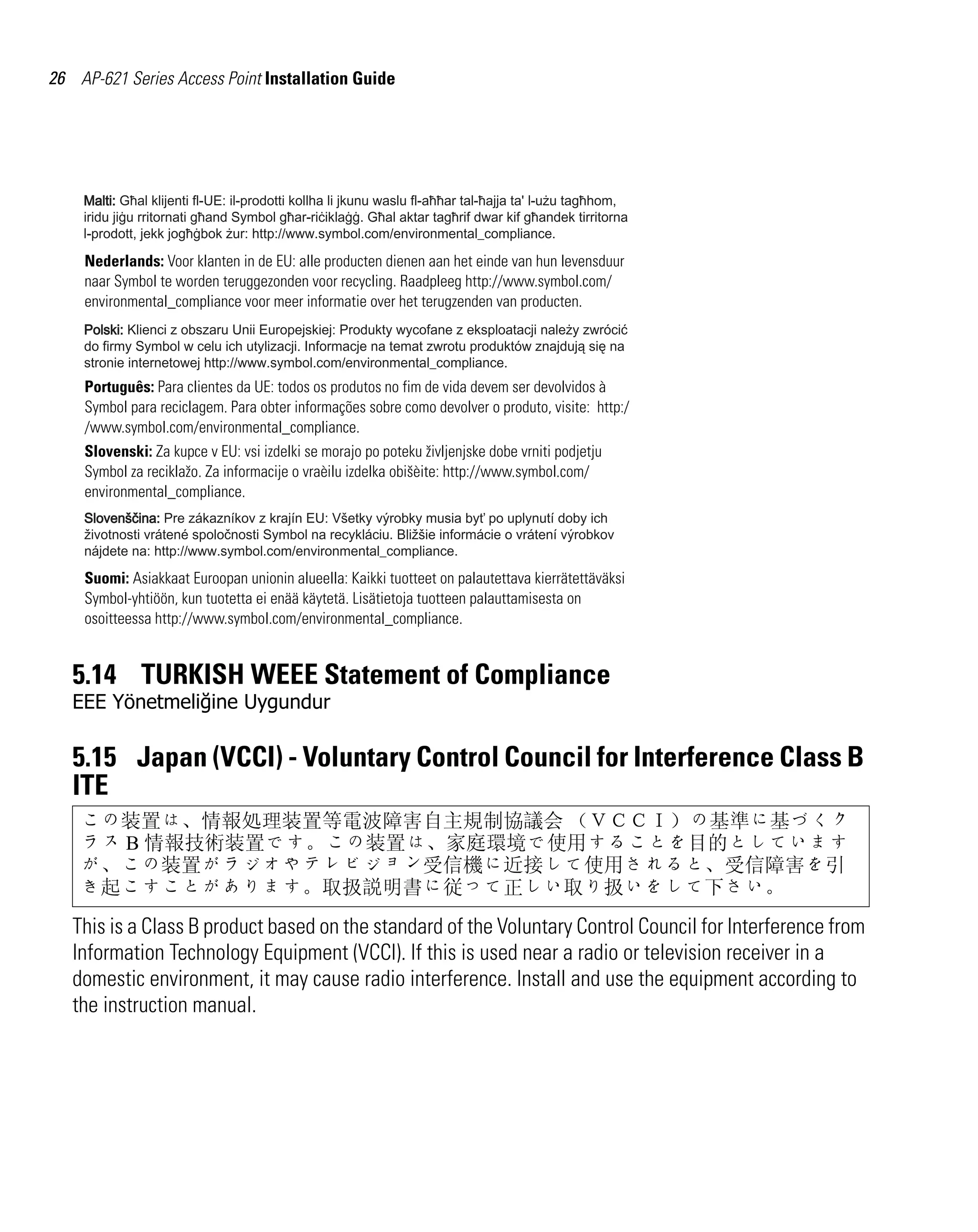 AP621 IG.book Page 26 Tuesday, September 20, 2011 3:18 PM

26 AP-621 Series Access Point Installation Guide

Nederlands: Voor klanten in de EU: alle producten dienen aan het einde van hun levensduur
naar Symbol te worden teruggezonden voor recycling. Raadpleeg http://www.symbol.com/
environmental_compliance voor meer informatie over het terugzenden van producten.

Português: Para clientes da UE: todos os produtos no fim de vida devem ser devolvidos à
Symbol para reciclagem. Para obter informações sobre como devolver o produto, visite: http:/
/www.symbol.com/environmental_compliance.
Slovenski: Za kupce v EU: vsi izdelki se morajo po poteku življenjske dobe vrniti podjetju
Symbol za reciklažo. Za informacije o vraèilu izdelka obišèite: http://www.symbol.com/
environmental_compliance.

Suomi: Asiakkaat Euroopan unionin alueella: Kaikki tuotteet on palautettava kierrätettäväksi
Symbol-yhtiöön, kun tuotetta ei enää käytetä. Lisätietoja tuotteen palauttamisesta on
osoitteessa http://www.symbol.com/environmental_compliance.

5.14 TURKISH WEEE Statement of Compliance
EEE Yönetmeliğine Uygundur

5.15 Japan (VCCI) - Voluntary Control Council for Interference Class B
ITE
この装置は、情報処理装置等電波障害自主規制協議会 （ＶＣＣＩ）の基準に基づくク
ラス B 情報技術装置です。この装置は、家庭環境で使用することを目的としています
が、この装置がラジオやテレビジョン受信機に近接して使用されると、受信障害を引
き起こすことがあります。取扱説明書に従って正しい取り扱いをして下さい。

This is a Class B product based on the standard of the Voluntary Control Council for Interference from
Information Technology Equipment (VCCI). If this is used near a radio or television receiver in a
domestic environment, it may cause radio interference. Install and use the equipment according to
the instruction manual.

 