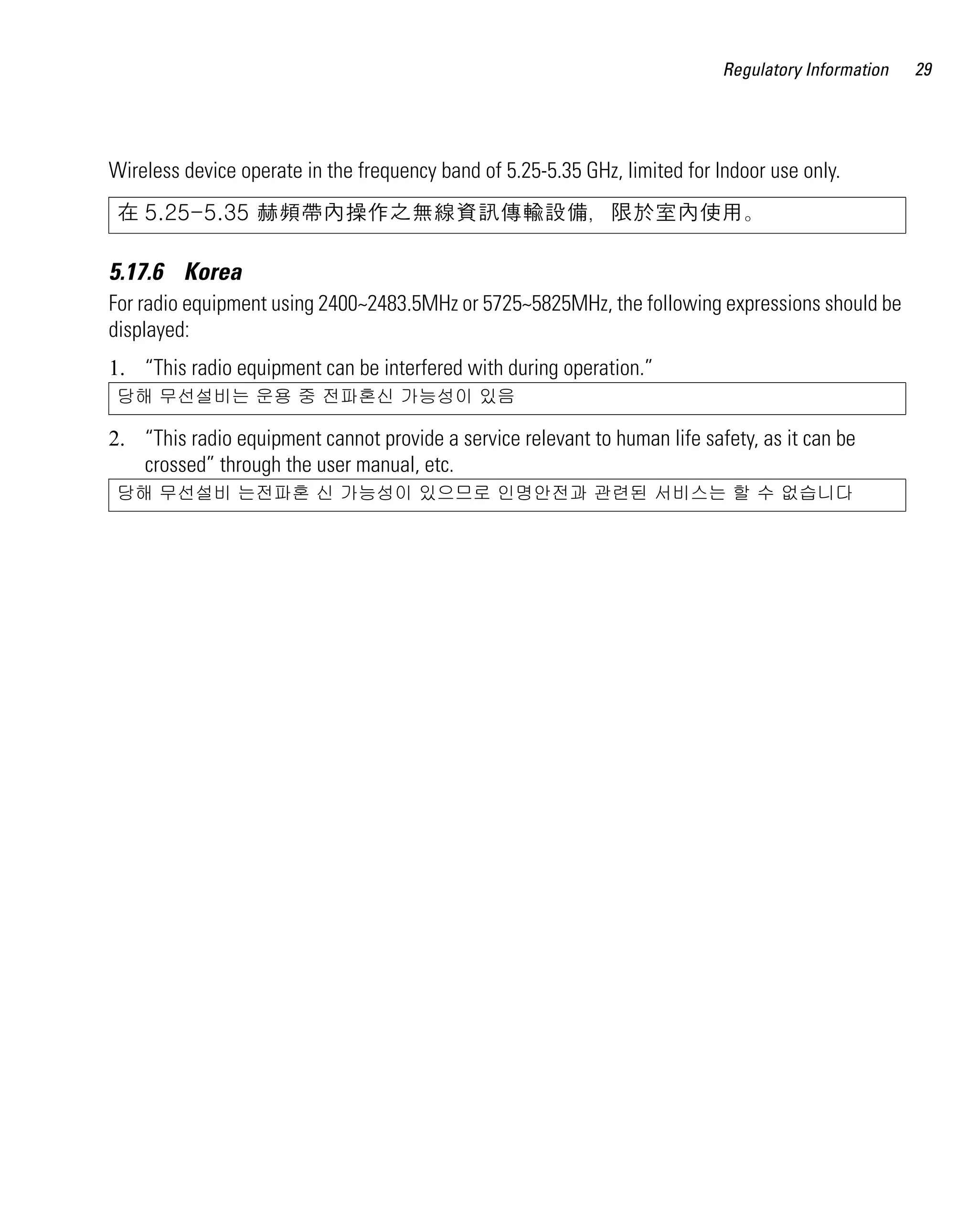 AP621 IG.book Page 29 Tuesday, September 20, 2011 3:18 PM

Regulatory Information

Wireless device operate in the frequency band of 5.25-5.35 GHz, limited for Indoor use only.
在 5.25-5.35 赫頻帶內操作之無線資訊傳輸設備，限於室內使用。

5.17.6 Korea
For radio equipment using 2400~2483.5MHz or 5725~5825MHz, the following expressions should be
displayed:
1. “This radio equipment can be interfered with during operation.”
당해 무선설비는 운용 중 전파혼신 가능성이 있음

2. “This radio equipment cannot provide a service relevant to human life safety, as it can be
crossed” through the user manual, etc.
당해 무선설비 는전파혼 신 가능성이 있으므로 인명안전과 관련된 서비스는 할 수 없습니다

29

 