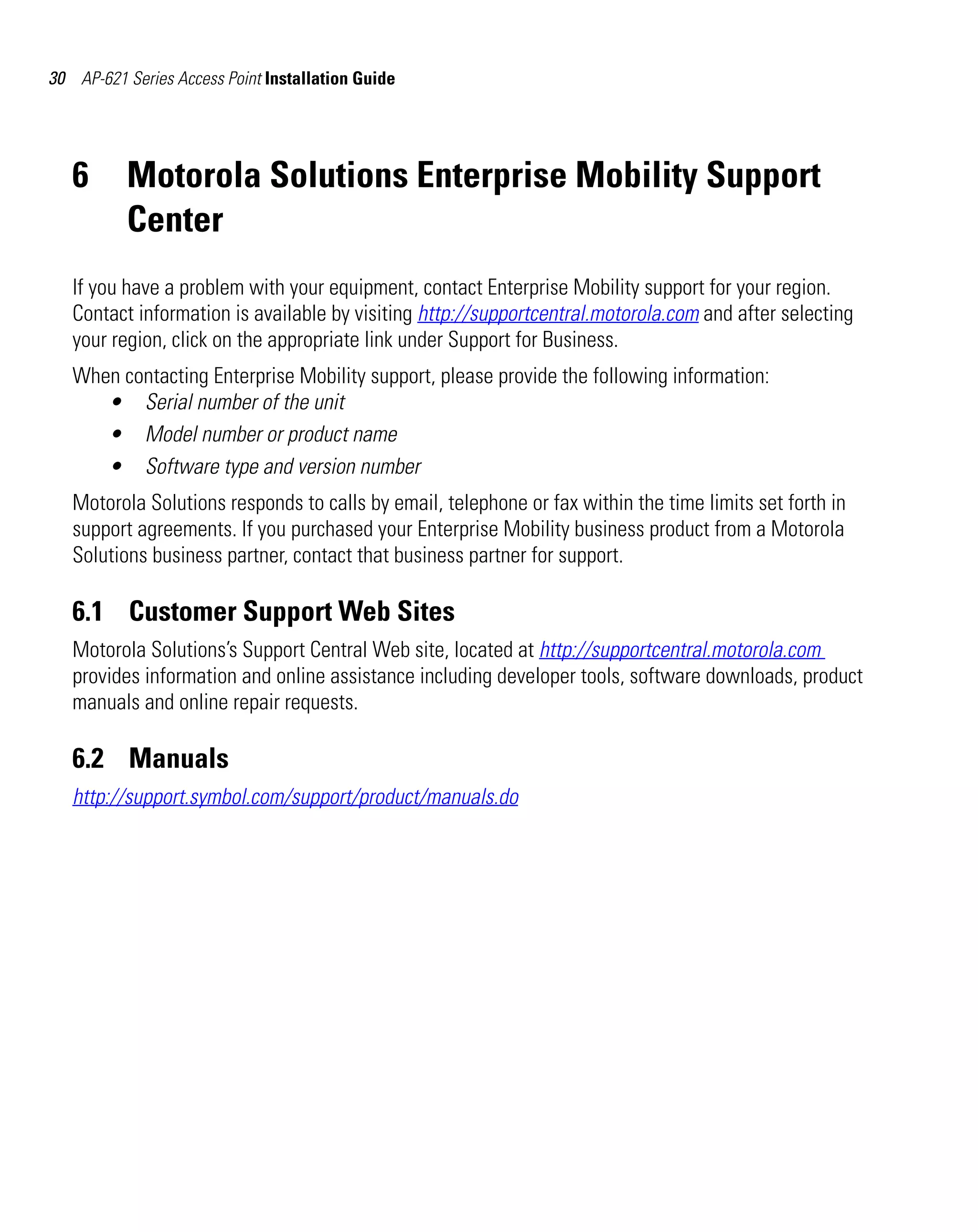 AP621 IG.book Page 30 Tuesday, September 20, 2011 3:18 PM

30 AP-621 Series Access Point Installation Guide

6

Motorola Solutions Enterprise Mobility Support
Center

If you have a problem with your equipment, contact Enterprise Mobility support for your region.
Contact information is available by visiting http://supportcentral.motorola.com and after selecting
your region, click on the appropriate link under Support for Business.
When contacting Enterprise Mobility support, please provide the following information:
• Serial number of the unit
• Model number or product name
• Software type and version number
Motorola Solutions responds to calls by email, telephone or fax within the time limits set forth in
support agreements. If you purchased your Enterprise Mobility business product from a Motorola
Solutions business partner, contact that business partner for support.

6.1 Customer Support Web Sites
Motorola Solutions’s Support Central Web site, located at http://supportcentral.motorola.com
provides information and online assistance including developer tools, software downloads, product
manuals and online repair requests.

6.2 Manuals
http://support.symbol.com/support/product/manuals.do

 