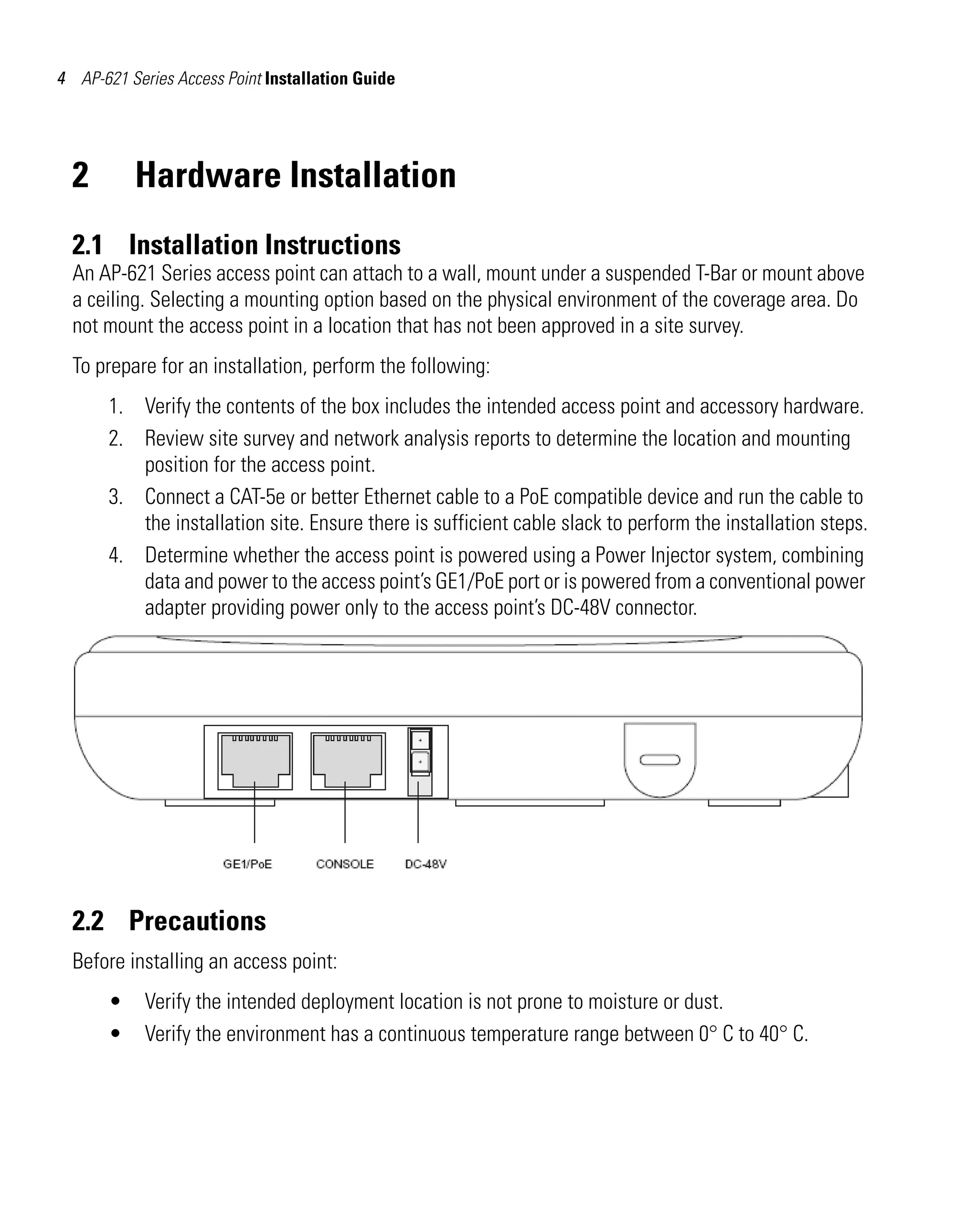 AP621 IG.book Page 4 Tuesday, September 20, 2011 3:18 PM

4 AP-621 Series Access Point Installation Guide

2

Hardware Installation

2.1 Installation Instructions
An AP-621 Series access point can attach to a wall, mount under a suspended T-Bar or mount above
a ceiling. Selecting a mounting option based on the physical environment of the coverage area. Do
not mount the access point in a location that has not been approved in a site survey.
To prepare for an installation, perform the following:
1. Verify the contents of the box includes the intended access point and accessory hardware.
2. Review site survey and network analysis reports to determine the location and mounting
position for the access point.
3. Connect a CAT-5e or better Ethernet cable to a PoE compatible device and run the cable to
the installation site. Ensure there is sufficient cable slack to perform the installation steps.
4. Determine whether the access point is powered using a Power Injector system, combining
data and power to the access point’s GE1/PoE port or is powered from a conventional power
adapter providing power only to the access point’s DC-48V connector.

2.2 Precautions
Before installing an access point:
•
•

Verify the intended deployment location is not prone to moisture or dust.
Verify the environment has a continuous temperature range between 0° C to 40° C.

 