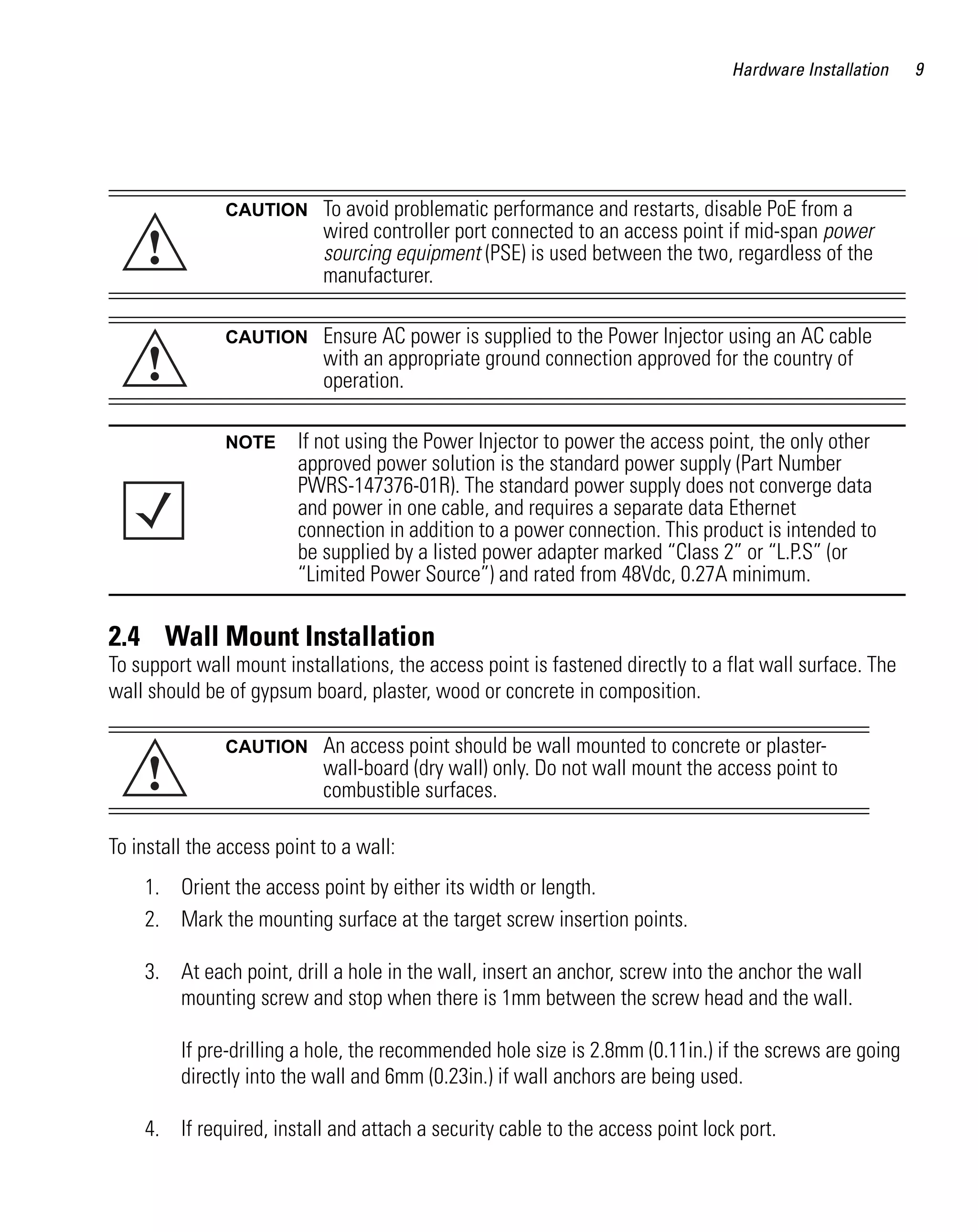 AP621 IG.book Page 9 Tuesday, September 20, 2011 3:18 PM




                                                                                             Hardware Installation   9




                           CAUTION        To avoid problematic performance and restarts, disable PoE from a

               !
                                          wired controller port connected to an access point if mid-span power
                                          sourcing equipment (PSE) is used between the two, regardless of the
                                          manufacturer.

                           CAUTION        Ensure AC power is supplied to the Power Injector using an AC cable
               !                          with an appropriate ground connection approved for the country of
                                          operation.

                           NOTE       If not using the Power Injector to power the access point, the only other
                                      approved power solution is the standard power supply (Part Number
                                      PWRS-147376-01R). The standard power supply does not converge data
                                      and power in one cable, and requires a separate data Ethernet
                                      connection in addition to a power connection. This product is intended to
                                      be supplied by a listed power adapter marked “Class 2” or “L.P.S” (or
                                      “Limited Power Source”) and rated from 48Vdc, 0.27A minimum.

         2.4 Wall Mount Installation
         To support wall mount installations, the access point is fastened directly to a flat wall surface. The
         wall should be of gypsum board, plaster, wood or concrete in composition.

                           CAUTION        An access point should be wall mounted to concrete or plaster-
               !                          wall-board (dry wall) only. Do not wall mount the access point to
                                          combustible surfaces.

         To install the access point to a wall:
              1. Orient the access point by either its width or length.
              2. Mark the mounting surface at the target screw insertion points.

              3. At each point, drill a hole in the wall, insert an anchor, screw into the anchor the wall
                 mounting screw and stop when there is 1mm between the screw head and the wall.

                    If pre-drilling a hole, the recommended hole size is 2.8mm (0.11in.) if the screws are going
                    directly into the wall and 6mm (0.23in.) if wall anchors are being used.

              4. If required, install and attach a security cable to the access point lock port.
 