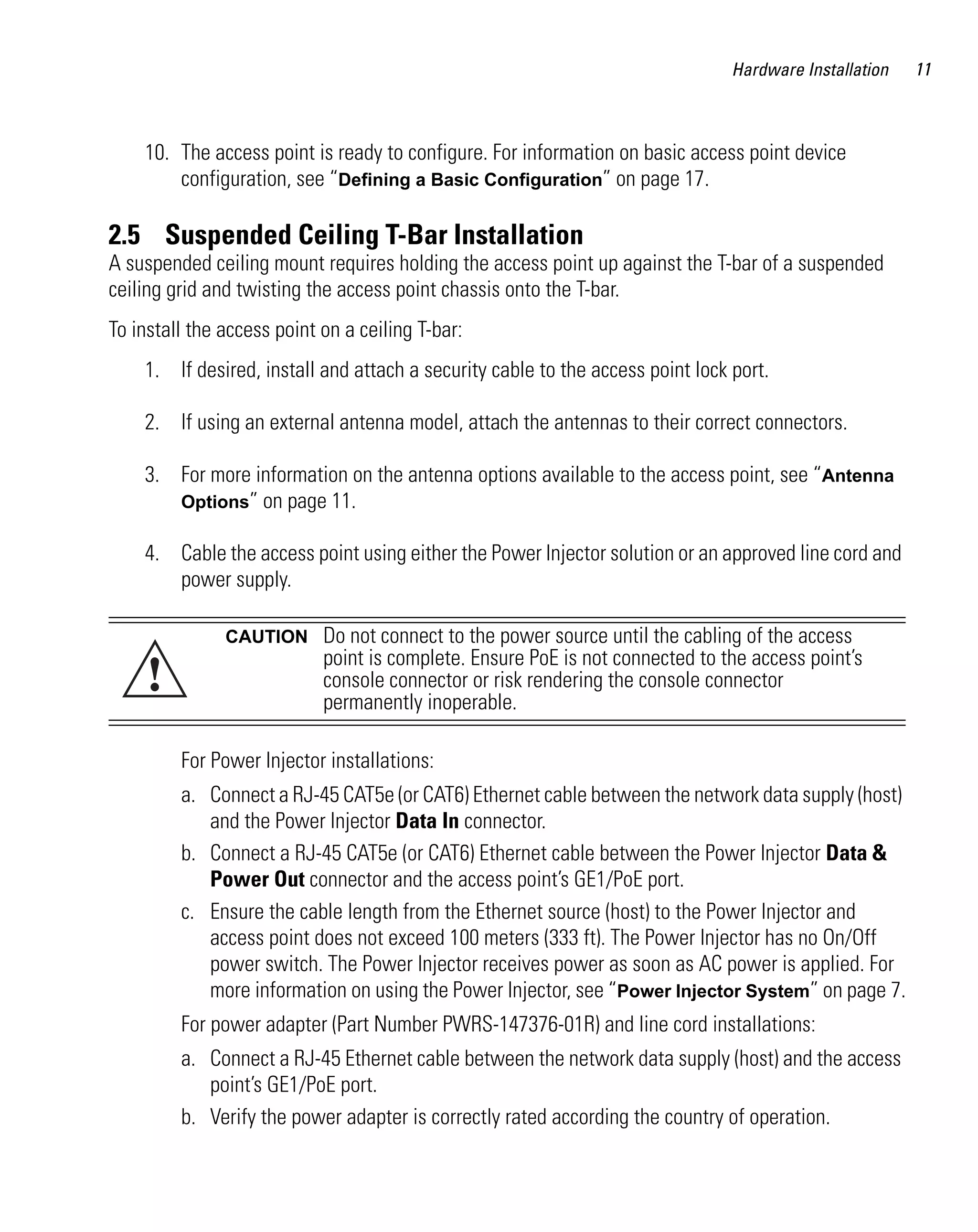 AP621 IG.book Page 11 Tuesday, September 20, 2011 3:18 PM




                                                                                             Hardware Installation   11



              10. The access point is ready to configure. For information on basic access point device
                  configuration, see “Defining a Basic Configuration” on page 17.

         2.5 Suspended Ceiling T-Bar Installation
         A suspended ceiling mount requires holding the access point up against the T-bar of a suspended
         ceiling grid and twisting the access point chassis onto the T-bar.
         To install the access point on a ceiling T-bar:
              1. If desired, install and attach a security cable to the access point lock port.

              2. If using an external antenna model, attach the antennas to their correct connectors.

              3. For more information on the antenna options available to the access point, see “Antenna
                 Options” on page 11.

              4. Cable the access point using either the Power Injector solution or an approved line cord and
                 power supply.

                           CAUTION        Do not connect to the power source until the cabling of the access

               !
                                          point is complete. Ensure PoE is not connected to the access point’s
                                          console connector or risk rendering the console connector
                                          permanently inoperable.

                    For Power Injector installations:
                    a. Connect a RJ-45 CAT5e (or CAT6) Ethernet cable between the network data supply (host)
                       and the Power Injector Data In connector.
                    b. Connect a RJ-45 CAT5e (or CAT6) Ethernet cable between the Power Injector Data &
                       Power Out connector and the access point’s GE1/PoE port.
                    c. Ensure the cable length from the Ethernet source (host) to the Power Injector and
                       access point does not exceed 100 meters (333 ft). The Power Injector has no On/Off
                       power switch. The Power Injector receives power as soon as AC power is applied. For
                       more information on using the Power Injector, see “Power Injector System” on page 7.
                    For power adapter (Part Number PWRS-147376-01R) and line cord installations:
                    a. Connect a RJ-45 Ethernet cable between the network data supply (host) and the access
                       point’s GE1/PoE port.
                    b. Verify the power adapter is correctly rated according the country of operation.
 