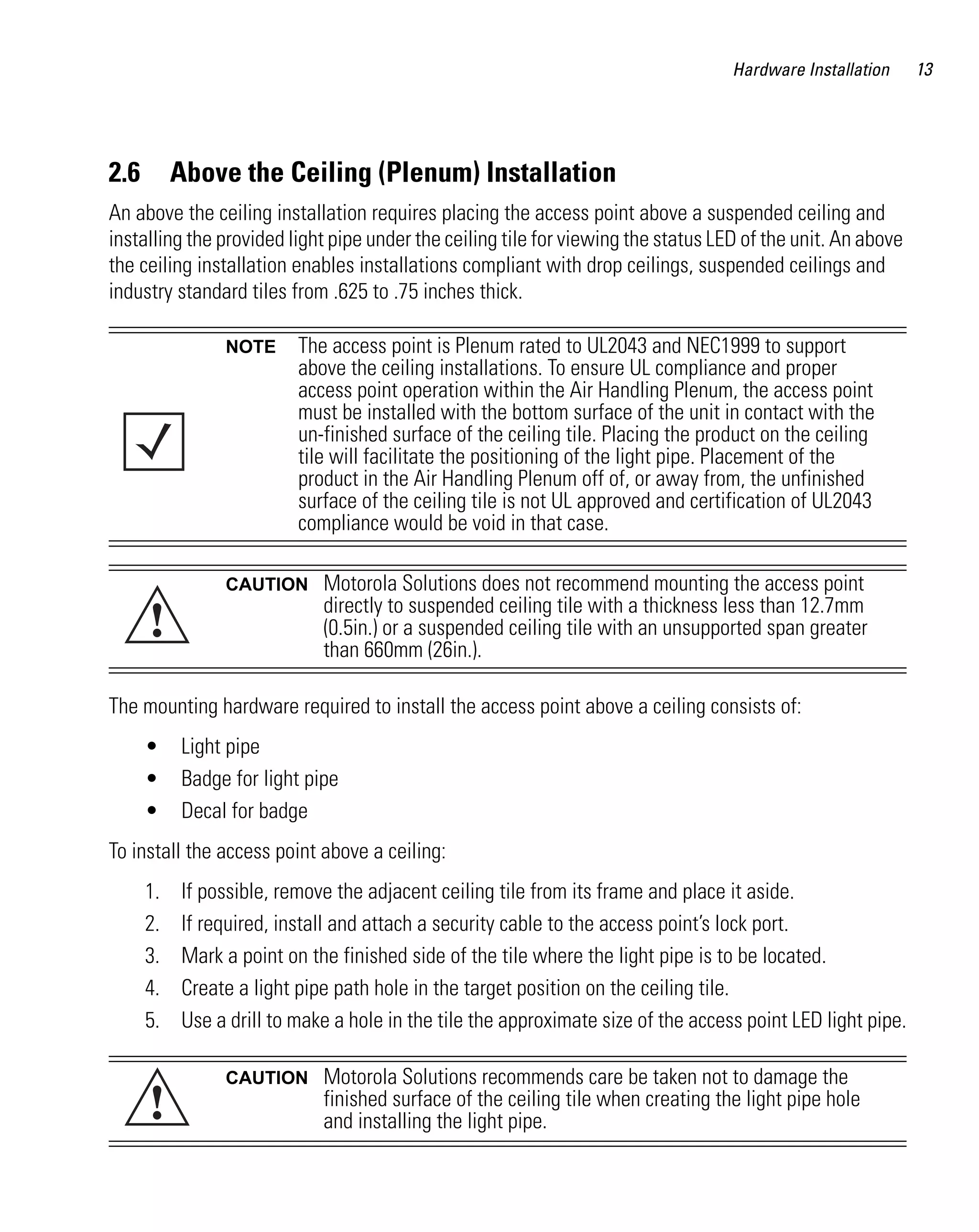 AP621 IG.book Page 13 Tuesday, September 20, 2011 3:18 PM




                                                                                               Hardware Installation   13




         2.6        Above the Ceiling (Plenum) Installation
         An above the ceiling installation requires placing the access point above a suspended ceiling and
         installing the provided light pipe under the ceiling tile for viewing the status LED of the unit. An above
         the ceiling installation enables installations compliant with drop ceilings, suspended ceilings and
         industry standard tiles from .625 to .75 inches thick.

                           NOTE       The access point is Plenum rated to UL2043 and NEC1999 to support
                                      above the ceiling installations. To ensure UL compliance and proper
                                      access point operation within the Air Handling Plenum, the access point
                                      must be installed with the bottom surface of the unit in contact with the
                                      un-finished surface of the ceiling tile. Placing the product on the ceiling
                                      tile will facilitate the positioning of the light pipe. Placement of the
                                      product in the Air Handling Plenum off of, or away from, the unfinished
                                      surface of the ceiling tile is not UL approved and certification of UL2043
                                      compliance would be void in that case.

                           CAUTION        Motorola Solutions does not recommend mounting the access point

               !
                                          directly to suspended ceiling tile with a thickness less than 12.7mm
                                          (0.5in.) or a suspended ceiling tile with an unsupported span greater
                                          than 660mm (26in.).

         The mounting hardware required to install the access point above a ceiling consists of:
               •    Light pipe
               •    Badge for light pipe
               •    Decal for badge
         To install the access point above a ceiling:
               1.   If possible, remove the adjacent ceiling tile from its frame and place it aside.
               2.   If required, install and attach a security cable to the access point’s lock port.
               3.   Mark a point on the finished side of the tile where the light pipe is to be located.
               4.   Create a light pipe path hole in the target position on the ceiling tile.
               5.   Use a drill to make a hole in the tile the approximate size of the access point LED light pipe.

                           CAUTION        Motorola Solutions recommends care be taken not to damage the
               !                          finished surface of the ceiling tile when creating the light pipe hole
                                          and installing the light pipe.
 