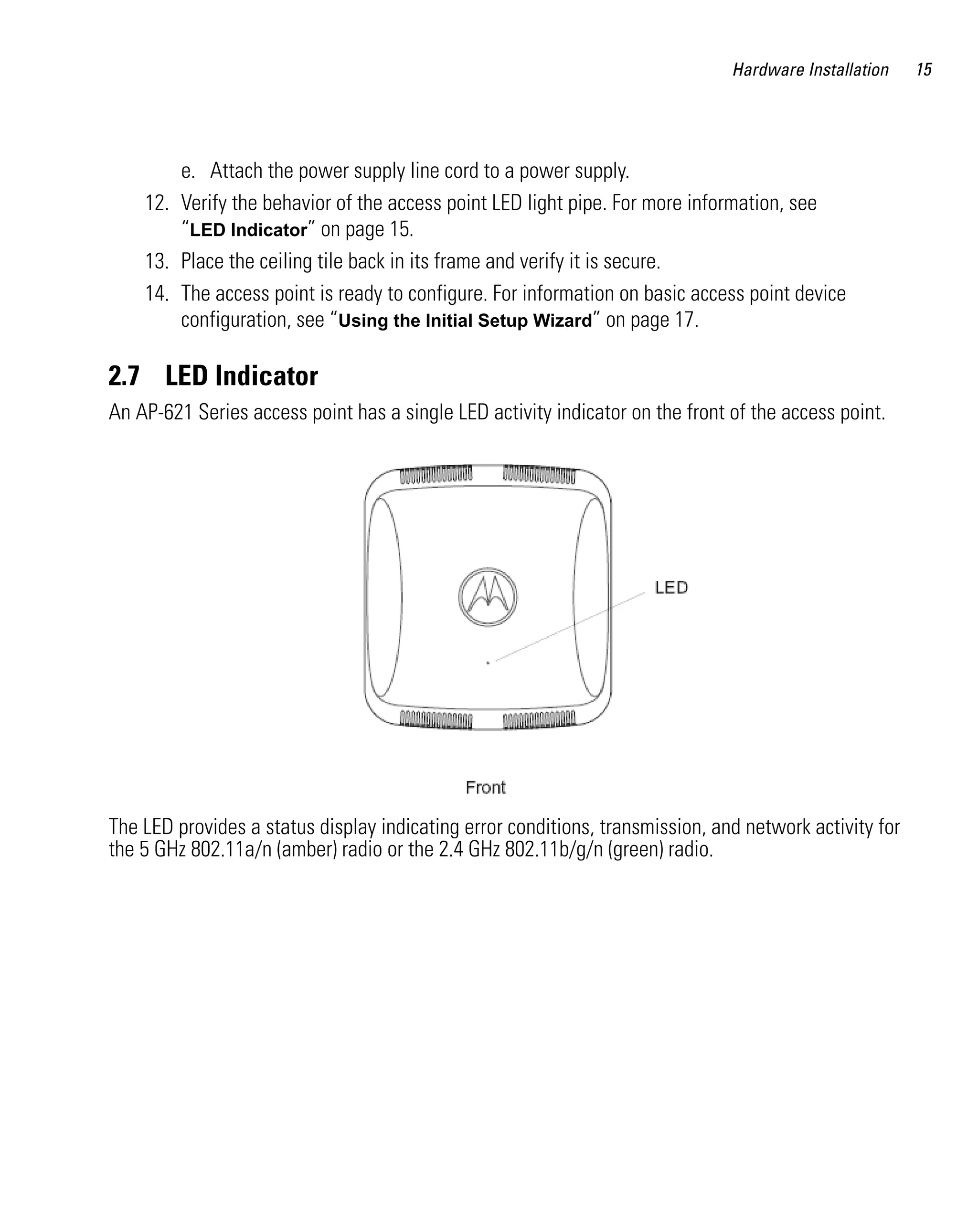 AP621 IG.book Page 15 Tuesday, September 20, 2011 3:18 PM




                                                                                        Hardware Installation    15




                  e. Attach the power supply line cord to a power supply.
              12. Verify the behavior of the access point LED light pipe. For more information, see
                  “LED Indicator” on page 15.
              13. Place the ceiling tile back in its frame and verify it is secure.
              14. The access point is ready to configure. For information on basic access point device
                  configuration, see “Using the Initial Setup Wizard” on page 17.

         2.7 LED Indicator
         An AP-621 Series access point has a single LED activity indicator on the front of the access point.




         The LED provides a status display indicating error conditions, transmission, and network activity for
         the 5 GHz 802.11a/n (amber) radio or the 2.4 GHz 802.11b/g/n (green) radio.
 