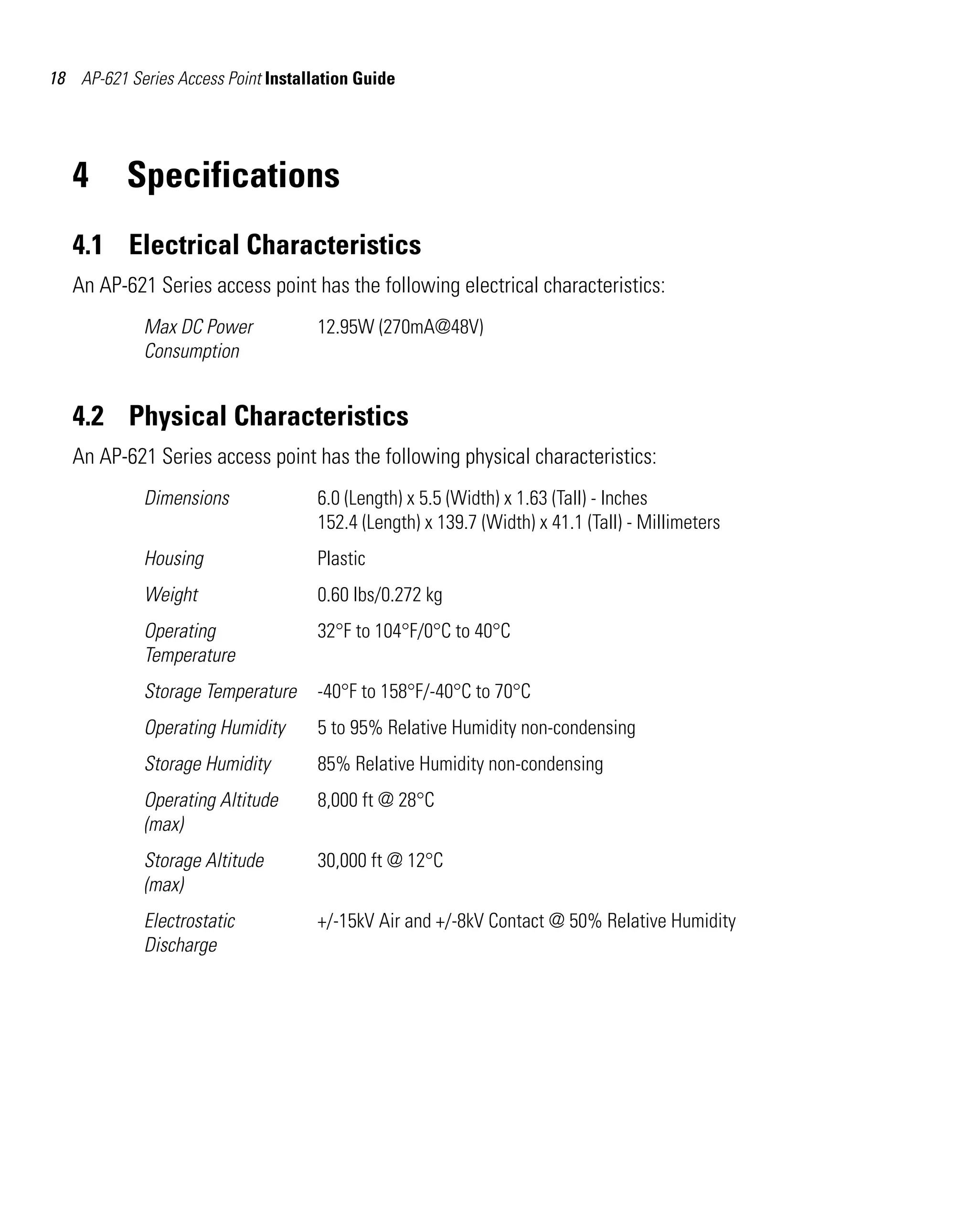 AP621 IG.book Page 18 Tuesday, September 20, 2011 3:18 PM




18 AP-621 Series Access Point Installation Guide




   4        Specifications
   4.1 Electrical Characteristics
   An AP-621 Series access point has the following electrical characteristics:
              Max DC Power               12.95W (270mA@48V)
              Consumption


   4.2 Physical Characteristics
   An AP-621 Series access point has the following physical characteristics:
              Dimensions                 6.0 (Length) x 5.5 (Width) x 1.63 (Tall) - Inches
                                         152.4 (Length) x 139.7 (Width) x 41.1 (Tall) - Millimeters
              Housing                    Plastic
              Weight                     0.60 lbs/0.272 kg
              Operating                  32°F to 104°F/0°C to 40°C
              Temperature
              Storage Temperature        -40°F to 158°F/-40°C to 70°C
              Operating Humidity         5 to 95% Relative Humidity non-condensing
              Storage Humidity           85% Relative Humidity non-condensing
              Operating Altitude         8,000 ft @ 28°C
              (max)
              Storage Altitude           30,000 ft @ 12°C
              (max)
              Electrostatic              +/-15kV Air and +/-8kV Contact @ 50% Relative Humidity
              Discharge
 
