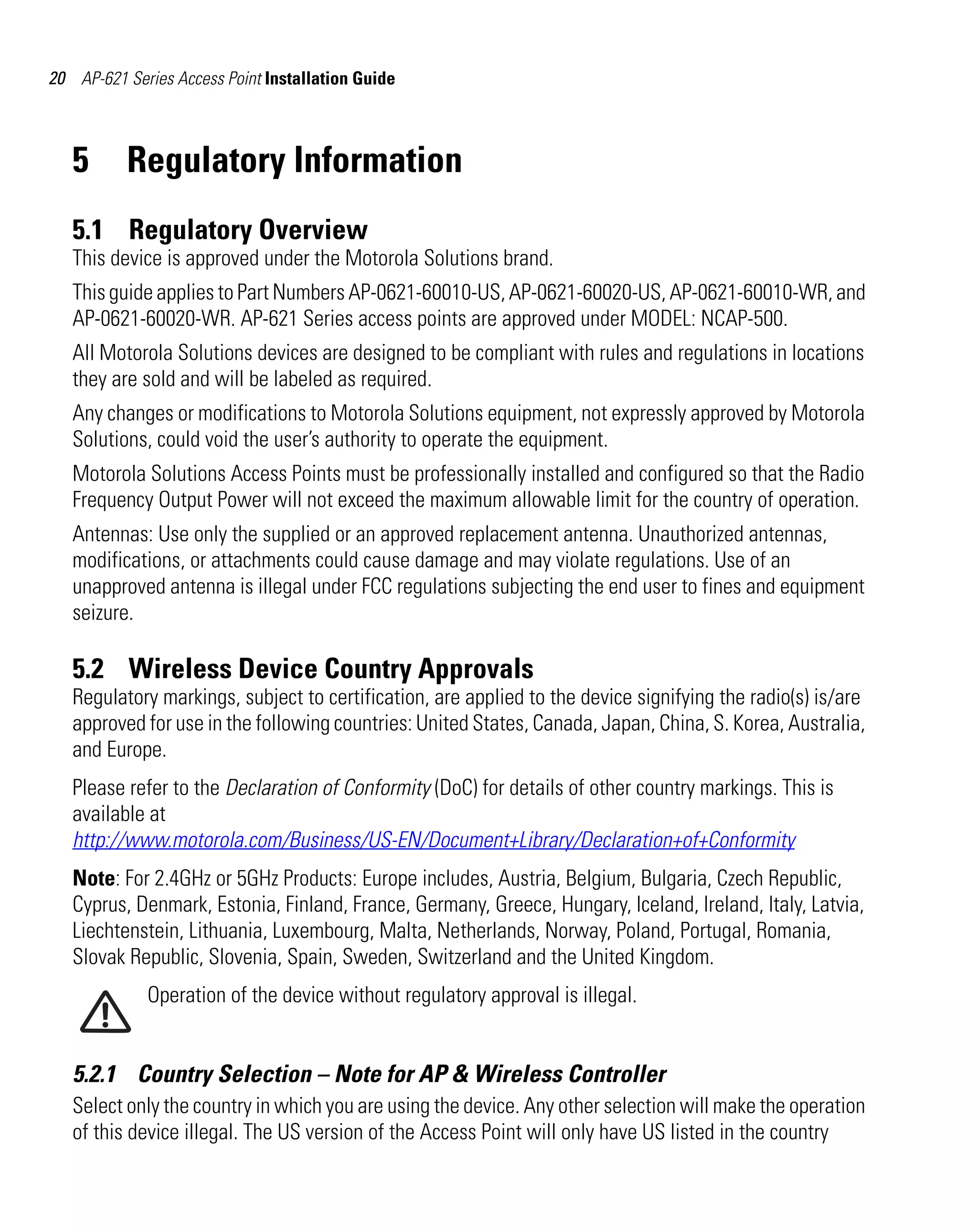 AP621 IG.book Page 20 Tuesday, September 20, 2011 3:18 PM




20 AP-621 Series Access Point Installation Guide



   5        Regulatory Information
   5.1 Regulatory Overview
   This device is approved under the Motorola Solutions brand.
   This guide applies to Part Numbers AP-0621-60010-US, AP-0621-60020-US, AP-0621-60010-WR, and
   AP-0621-60020-WR. AP-621 Series access points are approved under MODEL: NCAP-500.
   All Motorola Solutions devices are designed to be compliant with rules and regulations in locations
   they are sold and will be labeled as required.
   Any changes or modifications to Motorola Solutions equipment, not expressly approved by Motorola
   Solutions, could void the user’s authority to operate the equipment.
   Motorola Solutions Access Points must be professionally installed and configured so that the Radio
   Frequency Output Power will not exceed the maximum allowable limit for the country of operation.
   Antennas: Use only the supplied or an approved replacement antenna. Unauthorized antennas,
   modifications, or attachments could cause damage and may violate regulations. Use of an
   unapproved antenna is illegal under FCC regulations subjecting the end user to fines and equipment
   seizure.

   5.2 Wireless Device Country Approvals
   Regulatory markings, subject to certification, are applied to the device signifying the radio(s) is/are
   approved for use in the following countries: United States, Canada, Japan, China, S. Korea, Australia,
   and Europe.
   Please refer to the Declaration of Conformity (DoC) for details of other country markings. This is
   available at
   http://www.motorola.com/Business/US-EN/Document+Library/Declaration+of+Conformity
   Note: For 2.4GHz or 5GHz Products: Europe includes, Austria, Belgium, Bulgaria, Czech Republic,
   Cyprus, Denmark, Estonia, Finland, France, Germany, Greece, Hungary, Iceland, Ireland, Italy, Latvia,
   Liechtenstein, Lithuania, Luxembourg, Malta, Netherlands, Norway, Poland, Portugal, Romania,
   Slovak Republic, Slovenia, Spain, Sweden, Switzerland and the United Kingdom.
               Operation of the device without regulatory approval is illegal.


   5.2.1 Country Selection – Note for AP & Wireless Controller
   Select only the country in which you are using the device. Any other selection will make the operation
   of this device illegal. The US version of the Access Point will only have US listed in the country
 