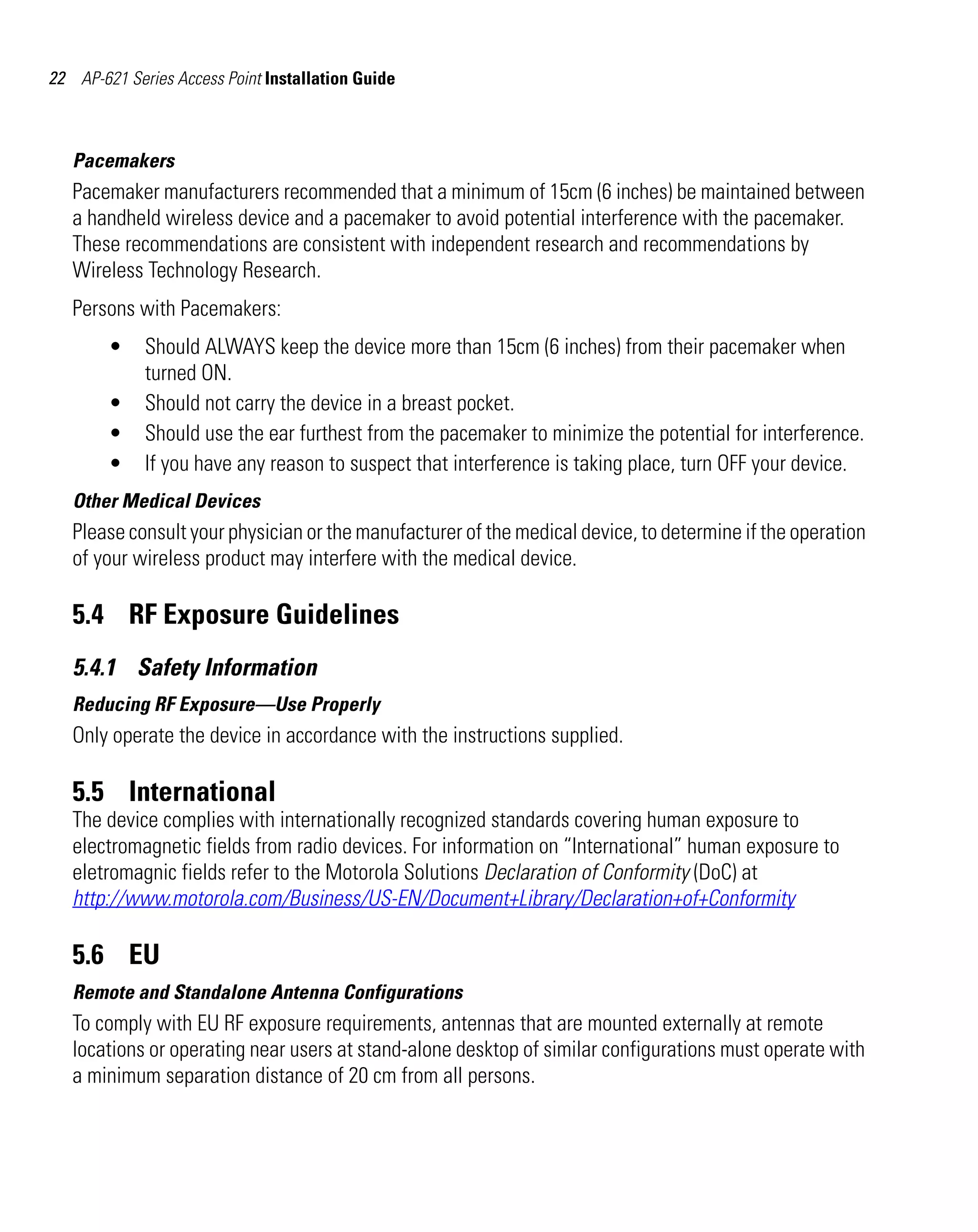 AP621 IG.book Page 22 Tuesday, September 20, 2011 3:18 PM




22 AP-621 Series Access Point Installation Guide



   Pacemakers
   Pacemaker manufacturers recommended that a minimum of 15cm (6 inches) be maintained between
   a handheld wireless device and a pacemaker to avoid potential interference with the pacemaker.
   These recommendations are consistent with independent research and recommendations by
   Wireless Technology Research.
   Persons with Pacemakers:
         •    Should ALWAYS keep the device more than 15cm (6 inches) from their pacemaker when
              turned ON.
         •    Should not carry the device in a breast pocket.
         •    Should use the ear furthest from the pacemaker to minimize the potential for interference.
         •    If you have any reason to suspect that interference is taking place, turn OFF your device.
   Other Medical Devices
   Please consult your physician or the manufacturer of the medical device, to determine if the operation
   of your wireless product may interfere with the medical device.

   5.4 RF Exposure Guidelines
   5.4.1 Safety Information
   Reducing RF Exposure—Use Properly
   Only operate the device in accordance with the instructions supplied.

   5.5 International
   The device complies with internationally recognized standards covering human exposure to
   electromagnetic fields from radio devices. For information on “International” human exposure to
   eletromagnic fields refer to the Motorola Solutions Declaration of Conformity (DoC) at
   http://www.motorola.com/Business/US-EN/Document+Library/Declaration+of+Conformity

   5.6 EU
   Remote and Standalone Antenna Configurations
   To comply with EU RF exposure requirements, antennas that are mounted externally at remote
   locations or operating near users at stand-alone desktop of similar configurations must operate with
   a minimum separation distance of 20 cm from all persons.
 