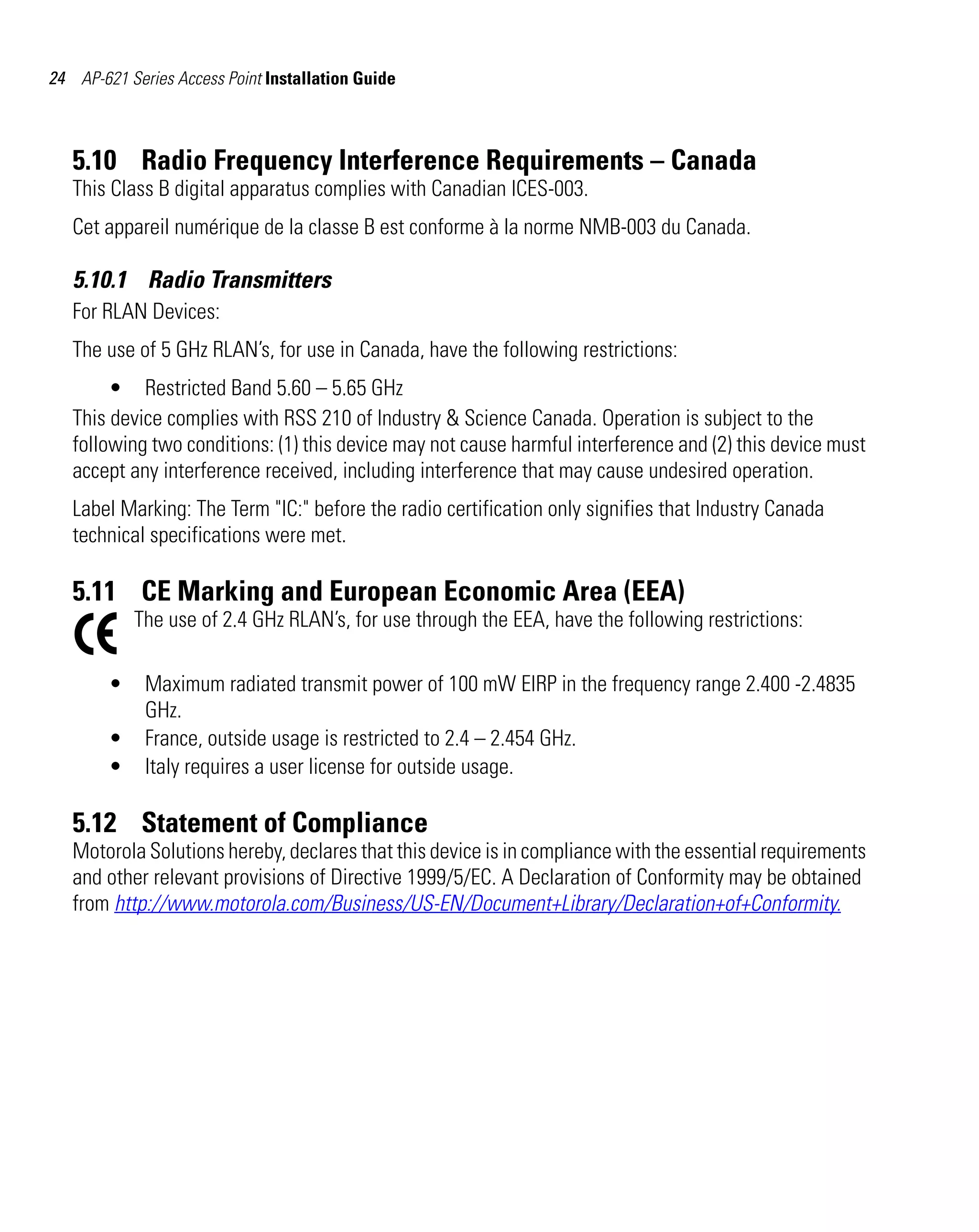 AP621 IG.book Page 24 Tuesday, September 20, 2011 3:18 PM




24 AP-621 Series Access Point Installation Guide



   5.10 Radio Frequency Interference Requirements – Canada
   This Class B digital apparatus complies with Canadian ICES-003.
   Cet appareil numérique de la classe B est conforme à la norme NMB-003 du Canada.

   5.10.1 Radio Transmitters
   For RLAN Devices:
   The use of 5 GHz RLAN’s, for use in Canada, have the following restrictions:
        • Restricted Band 5.60 – 5.65 GHz
   This device complies with RSS 210 of Industry & Science Canada. Operation is subject to the
   following two conditions: (1) this device may not cause harmful interference and (2) this device must
   accept any interference received, including interference that may cause undesired operation.
   Label Marking: The Term "IC:" before the radio certification only signifies that Industry Canada
   technical specifications were met.

   5.11 CE Marking and European Economic Area (EEA)
             The use of 2.4 GHz RLAN’s, for use through the EEA, have the following restrictions:

         •    Maximum radiated transmit power of 100 mW EIRP in the frequency range 2.400 -2.4835
              GHz.
         •    France, outside usage is restricted to 2.4 – 2.454 GHz.
         •    Italy requires a user license for outside usage.

   5.12 Statement of Compliance
   Motorola Solutions hereby, declares that this device is in compliance with the essential requirements
   and other relevant provisions of Directive 1999/5/EC. A Declaration of Conformity may be obtained
   from http://www.motorola.com/Business/US-EN/Document+Library/Declaration+of+Conformity.
 