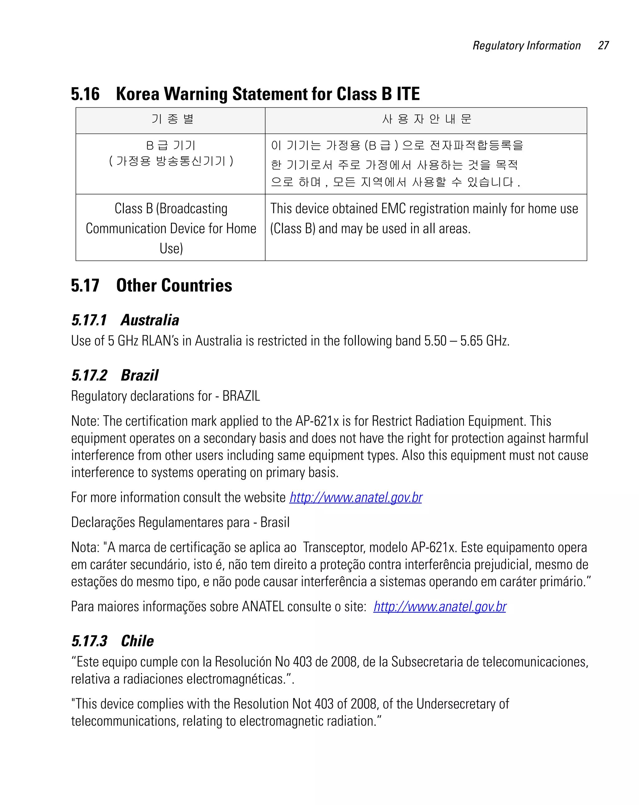 AP621 IG.book Page 27 Tuesday, September 20, 2011 3:18 PM




                                                                                      Regulatory Information    27



         5.16 Korea Warning Statement for Class B ITE
                            기종별                                      사용자안내문

                       B 급 기기                           이 기기는 가정용 (B 급 ) 으로 전자파적합등록을
                  ( 가정용 방송통신기기 )                        한 기기로서 주로 가정에서 사용하는 것을 목적
                                                        으로 하며 , 모든 지역에서 사용할 수 있습니다 .

                Class B (Broadcasting     This device obtained EMC registration mainly for home use
            Communication Device for Home (Class B) and may be used in all areas.
                         Use)

         5.17 Other Countries
         5.17.1 Australia
         Use of 5 GHz RLAN’s in Australia is restricted in the following band 5.50 – 5.65 GHz.

         5.17.2 Brazil
         Regulatory declarations for - BRAZIL
         Note: The certification mark applied to the AP-621x is for Restrict Radiation Equipment. This
         equipment operates on a secondary basis and does not have the right for protection against harmful
         interference from other users including same equipment types. Also this equipment must not cause
         interference to systems operating on primary basis.
         For more information consult the website http://www.anatel.gov.br
         Declarações Regulamentares para - Brasil
         Nota: "A marca de certificação se aplica ao Transceptor, modelo AP-621x. Este equipamento opera
         em caráter secundário, isto é, não tem direito a proteção contra interferência prejudicial, mesmo de
         estações do mesmo tipo, e não pode causar interferência a sistemas operando em caráter primário.”
         Para maiores informações sobre ANATEL consulte o site: http://www.anatel.gov.br

         5.17.3 Chile
         “Este equipo cumple con la Resolución No 403 de 2008, de la Subsecretaria de telecomunicaciones,
         relativa a radiaciones electromagnéticas.”.
         "This device complies with the Resolution Not 403 of 2008, of the Undersecretary of
         telecommunications, relating to electromagnetic radiation.”
 