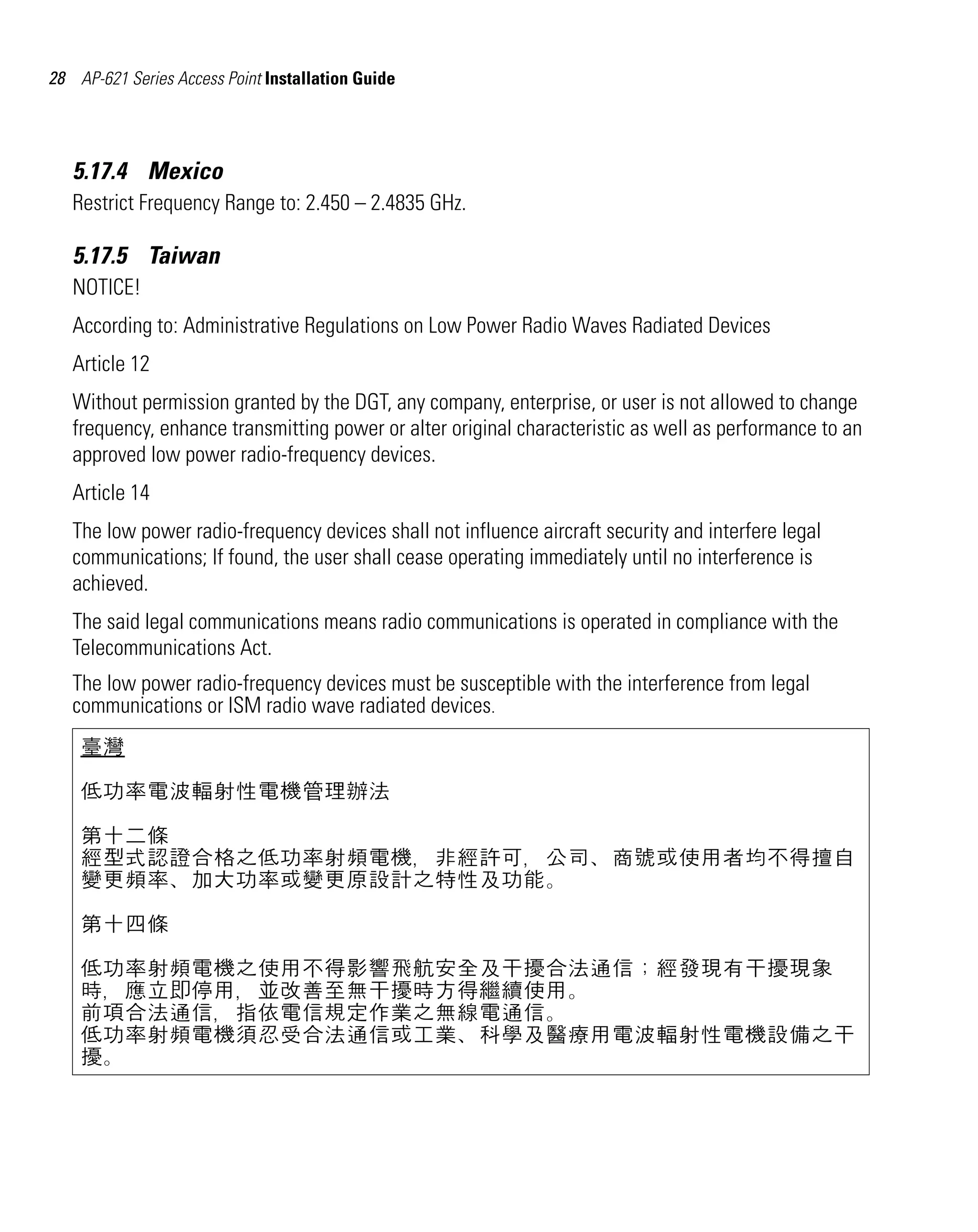 AP621 IG.book Page 28 Tuesday, September 20, 2011 3:18 PM




28 AP-621 Series Access Point Installation Guide




   5.17.4 Mexico
   Restrict Frequency Range to: 2.450 – 2.4835 GHz.

   5.17.5 Taiwan
   NOTICE!
   According to: Administrative Regulations on Low Power Radio Waves Radiated Devices
   Article 12
   Without permission granted by the DGT, any company, enterprise, or user is not allowed to change
   frequency, enhance transmitting power or alter original characteristic as well as performance to an
   approved low power radio-frequency devices.
   Article 14
   The low power radio-frequency devices shall not influence aircraft security and interfere legal
   communications; If found, the user shall cease operating immediately until no interference is
   achieved.
   The said legal communications means radio communications is operated in compliance with the
   Telecommunications Act.
   The low power radio-frequency devices must be susceptible with the interference from legal
   communications or ISM radio wave radiated devices.
    臺灣

    低功率電波輻射性電機管理辦法

    第十二條
    經型式認證合格之低功率射頻電機，非經許可，公司、商號或使用者均不得擅自
    變更頻率、加大功率或變更原設計之特性及功能。

    第十四條

    低功率射頻電機之使用不得影響飛航安全及干擾合法通信；經發現有干擾現象
    時，應立即停用，並改善至無干擾時方得繼續使用。
    前項合法通信，指依電信規定作業之無線電通信。
    低功率射頻電機須忍受合法通信或工業、科學及醫療用電波輻射性電機設備之干
    擾。
 