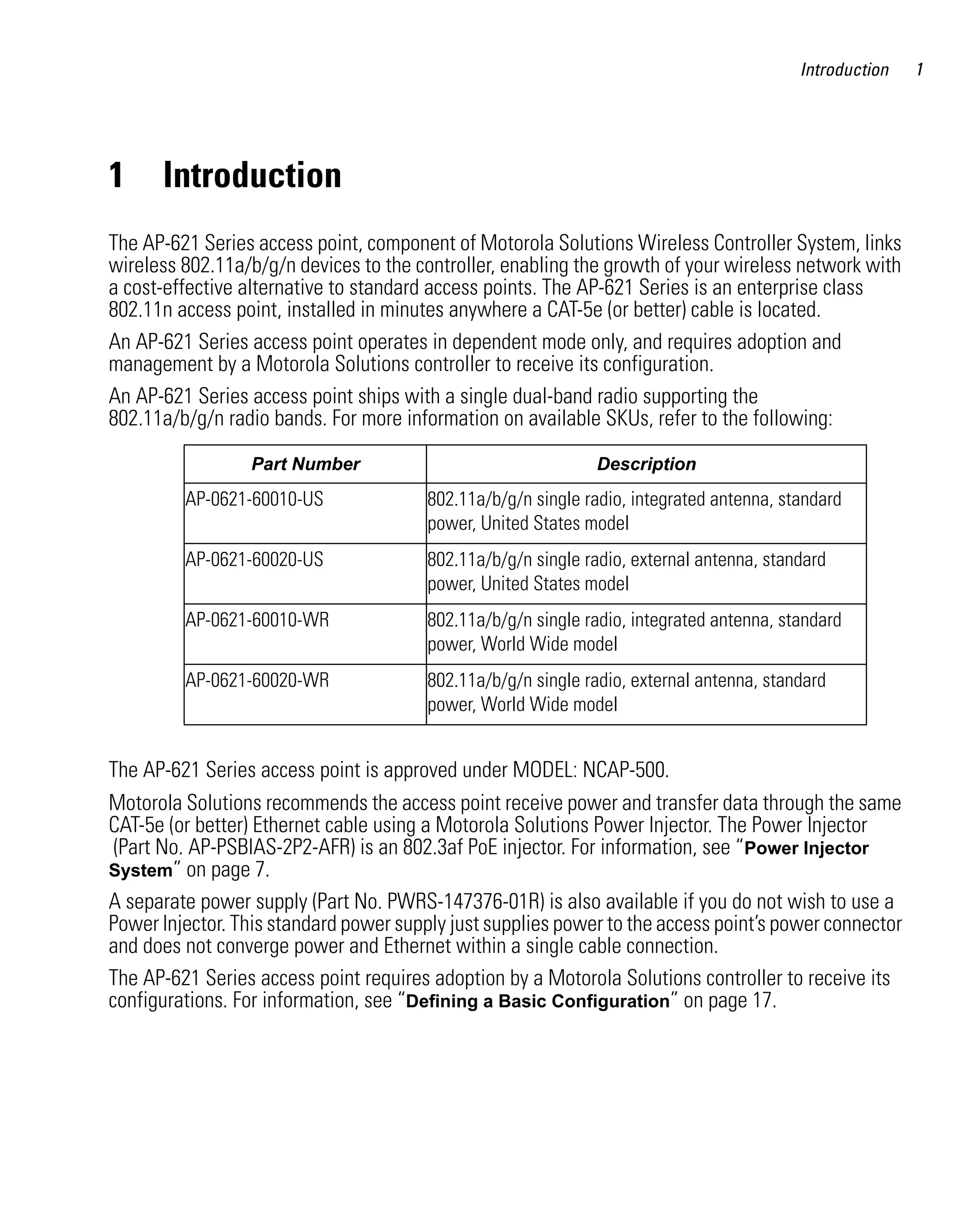 AP621 IG.book Page 1 Tuesday, September 20, 2011 3:18 PM




                                                                                                             Introduction   1




         1       Introduction
         The AP-621 Series access point, component of Motorola Solutions Wireless Controller System, links
         wireless 802.11a/b/g/n devices to the controller, enabling the growth of your wireless network with
         a cost-effective alternative to standard access points. The AP-621 Series is an enterprise class
         802.11n access point, installed in minutes anywhere a CAT-5e (or better) cable is located.
         An AP-621 Series access point operates in dependent mode only, and requires adoption and
         management by a Motorola Solutions controller to receive its configuration.
         An AP-621 Series access point ships with a single dual-band radio supporting the
         802.11a/b/g/n radio bands. For more information on available SKUs, refer to the following:

                               Part Number                                       Description
                     AP-0621-60010-US                      802.11a/b/g/n single radio, integrated antenna, standard
                                                           power, United States model
                     AP-0621-60020-US                      802.11a/b/g/n single radio, external antenna, standard
                                                           power, United States model
                     AP-0621-60010-WR                      802.11a/b/g/n single radio, integrated antenna, standard
                                                           power, World Wide model
                     AP-0621-60020-WR                      802.11a/b/g/n single radio, external antenna, standard
                                                           power, World Wide model


         The AP-621 Series access point is approved under MODEL: NCAP-500.
         Motorola Solutions recommends the access point receive power and transfer data through the same
         CAT-5e (or better) Ethernet cable using a Motorola Solutions Power Injector. The Power Injector
          (Part No. AP-PSBIAS-2P2-AFR) is an 802.3af PoE injector. For information, see “Power Injector
         System” on page 7.
         A separate power supply (Part No. PWRS-147376-01R) is also available if you do not wish to use a
         Power Injector. This standard power supply just supplies power to the access point’s power connector
         and does not converge power and Ethernet within a single cable connection.
         The AP-621 Series access point requires adoption by a Motorola Solutions controller to receive its
         configurations. For information, see “Defining a Basic Configuration” on page 17.
 