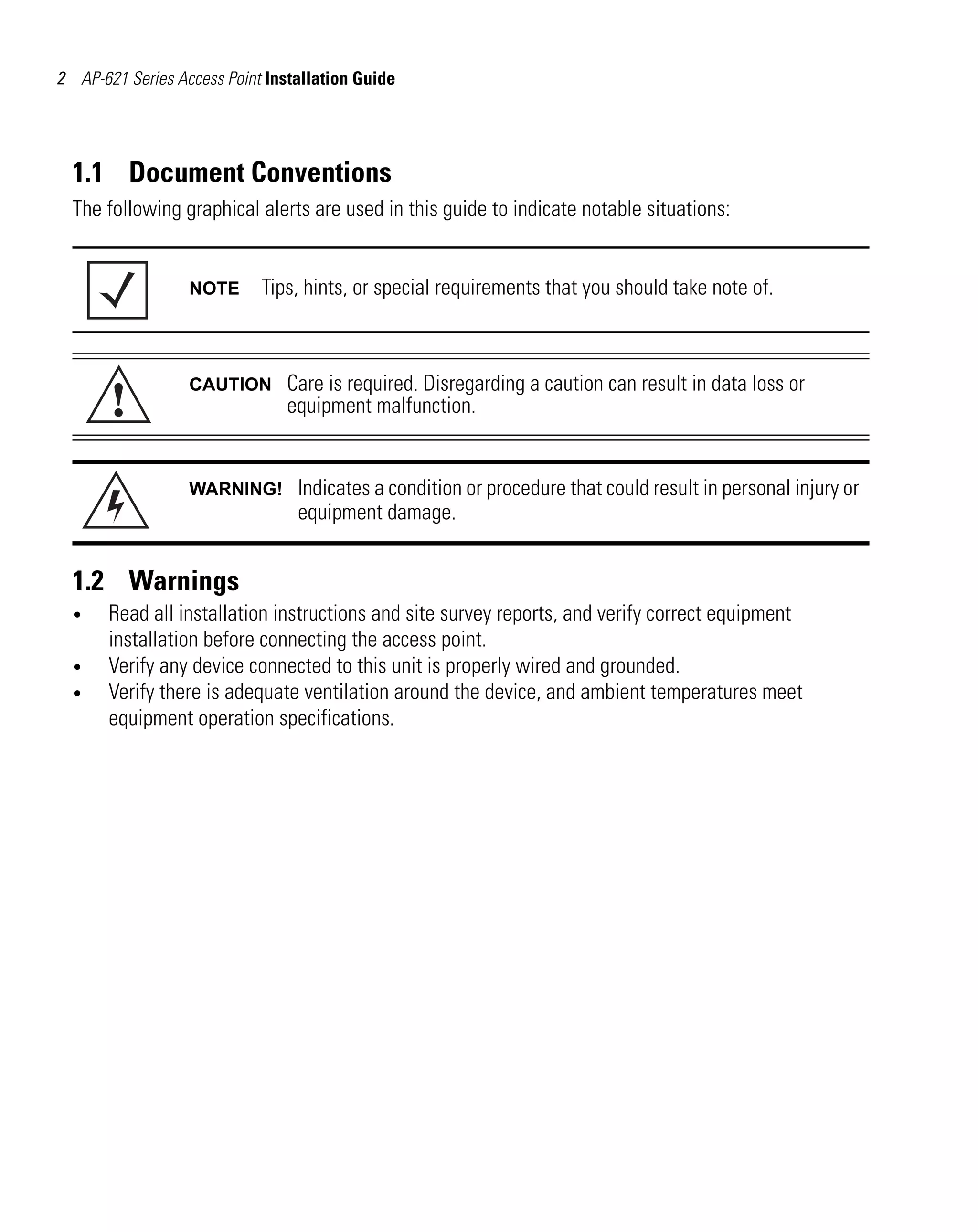 AP621 IG.book Page 2 Tuesday, September 20, 2011 3:18 PM




 2 AP-621 Series Access Point Installation Guide




   1.1 Document Conventions
   The following graphical alerts are used in this guide to indicate notable situations:


                     NOTE       Tips, hints, or special requirements that you should take note of.




         !
                     CAUTION        Care is required. Disregarding a caution can result in data loss or
                                    equipment malfunction.


                     WARNING!         Indicates a condition or procedure that could result in personal injury or
                                      equipment damage.


   1.2 Warnings
   •     Read all installation instructions and site survey reports, and verify correct equipment
         installation before connecting the access point.
   •     Verify any device connected to this unit is properly wired and grounded.
   •     Verify there is adequate ventilation around the device, and ambient temperatures meet
         equipment operation specifications.
 