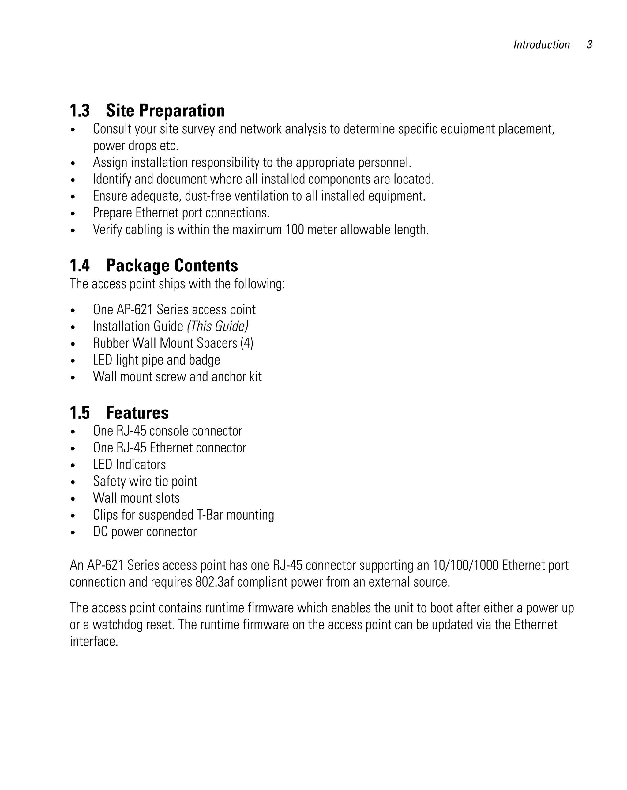 AP621 IG.book Page 3 Tuesday, September 20, 2011 3:18 PM




                                                                                              Introduction   3




         1.3 Site Preparation
         •    Consult your site survey and network analysis to determine specific equipment placement,
              power drops etc.
         •    Assign installation responsibility to the appropriate personnel.
         •    Identify and document where all installed components are located.
         •    Ensure adequate, dust-free ventilation to all installed equipment.
         •    Prepare Ethernet port connections.
         •    Verify cabling is within the maximum 100 meter allowable length.

         1.4 Package Contents
         The access point ships with the following:
         •    One AP-621 Series access point
         •    Installation Guide (This Guide)
         •    Rubber Wall Mount Spacers (4)
         •    LED light pipe and badge
         •    Wall mount screw and anchor kit

         1.5 Features
         •    One RJ-45 console connector
         •    One RJ-45 Ethernet connector
         •    LED Indicators
         •    Safety wire tie point
         •    Wall mount slots
         •    Clips for suspended T-Bar mounting
         •    DC power connector

         An AP-621 Series access point has one RJ-45 connector supporting an 10/100/1000 Ethernet port
         connection and requires 802.3af compliant power from an external source.
         The access point contains runtime firmware which enables the unit to boot after either a power up
         or a watchdog reset. The runtime firmware on the access point can be updated via the Ethernet
         interface.
 