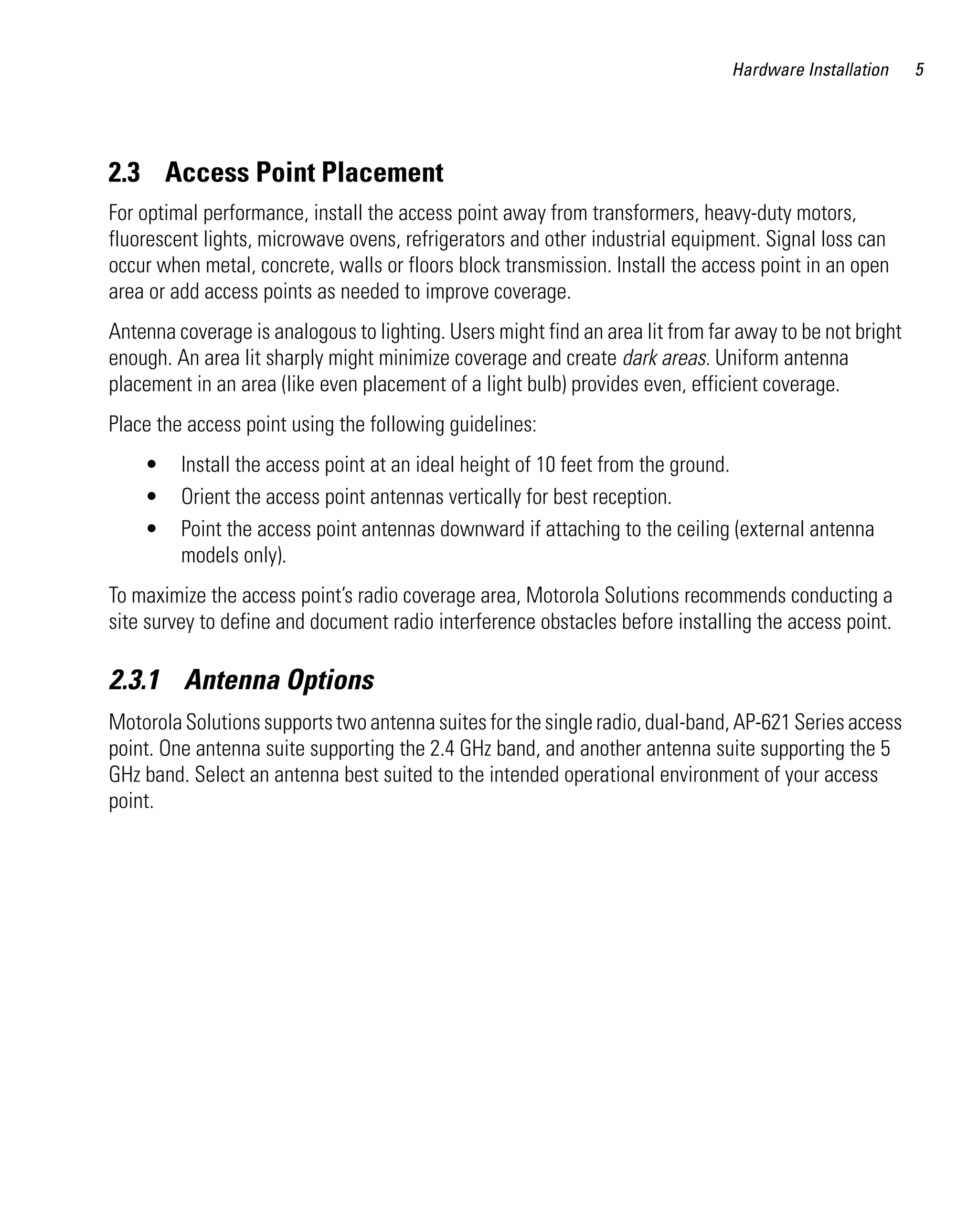 AP621 IG.book Page 5 Tuesday, September 20, 2011 3:18 PM




                                                                                         Hardware Installation    5




         2.3 Access Point Placement
         For optimal performance, install the access point away from transformers, heavy-duty motors,
         fluorescent lights, microwave ovens, refrigerators and other industrial equipment. Signal loss can
         occur when metal, concrete, walls or floors block transmission. Install the access point in an open
         area or add access points as needed to improve coverage.
         Antenna coverage is analogous to lighting. Users might find an area lit from far away to be not bright
         enough. An area lit sharply might minimize coverage and create dark areas. Uniform antenna
         placement in an area (like even placement of a light bulb) provides even, efficient coverage.
         Place the access point using the following guidelines:
              •     Install the access point at an ideal height of 10 feet from the ground.
              •     Orient the access point antennas vertically for best reception.
              •     Point the access point antennas downward if attaching to the ceiling (external antenna
                    models only).
         To maximize the access point’s radio coverage area, Motorola Solutions recommends conducting a
         site survey to define and document radio interference obstacles before installing the access point.

         2.3.1 Antenna Options
         Motorola Solutions supports two antenna suites for the single radio, dual-band, AP-621 Series access
         point. One antenna suite supporting the 2.4 GHz band, and another antenna suite supporting the 5
         GHz band. Select an antenna best suited to the intended operational environment of your access
         point.
 