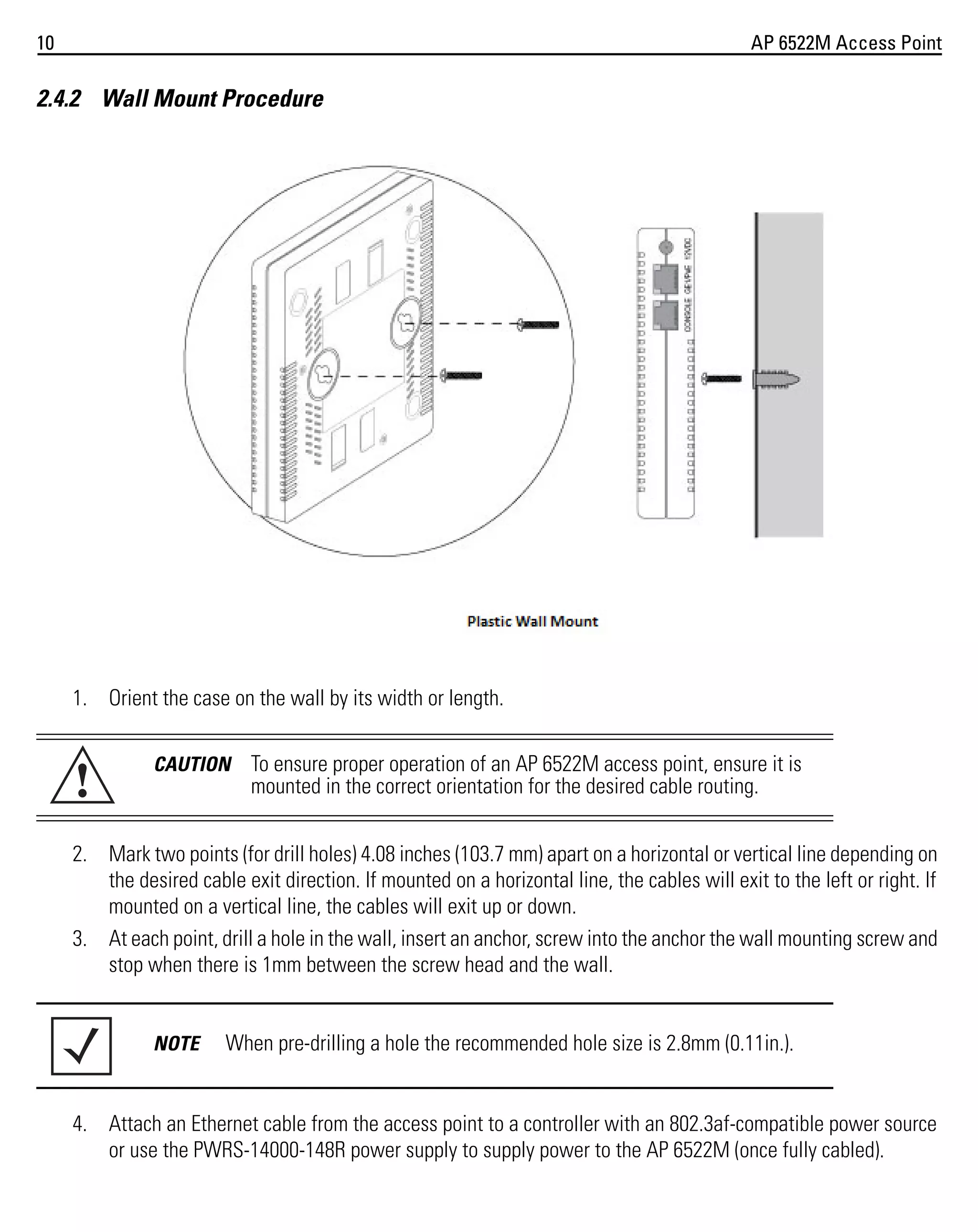 10

AP 6522M Access Point

2.4.2 Wall Mount Procedure

1. Orient the case on the wall by its width or length.

!

CAUTION

To ensure proper operation of an AP 6522M access point, ensure it is
mounted in the correct orientation for the desired cable routing.

2. Mark two points (for drill holes) 4.08 inches (103.7 mm) apart on a horizontal or vertical line depending on
the desired cable exit direction. If mounted on a horizontal line, the cables will exit to the left or right. If
mounted on a vertical line, the cables will exit up or down.
3. At each point, drill a hole in the wall, insert an anchor, screw into the anchor the wall mounting screw and
stop when there is 1mm between the screw head and the wall.

NOTE

When pre-drilling a hole the recommended hole size is 2.8mm (0.11in.).

4. Attach an Ethernet cable from the access point to a controller with an 802.3af-compatible power source
or use the PWRS-14000-148R power supply to supply power to the AP 6522M (once fully cabled).

 