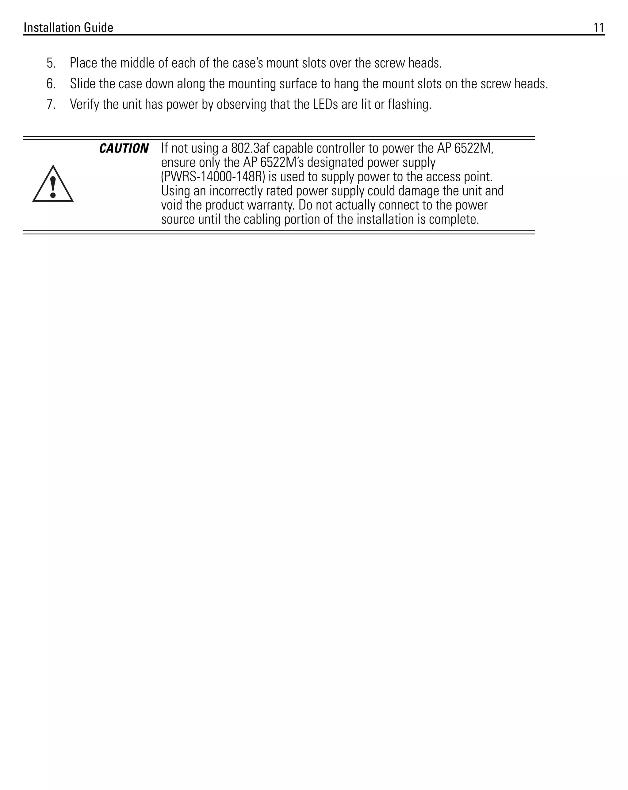 Installation Guide

11

5. Place the middle of each of the case’s mount slots over the screw heads.
6. Slide the case down along the mounting surface to hang the mount slots on the screw heads.
7. Verify the unit has power by observing that the LEDs are lit or flashing.
CAUTION

!

If not using a 802.3af capable controller to power the AP 6522M,
ensure only the AP 6522M’s designated power supply
(PWRS-14000-148R) is used to supply power to the access point.
Using an incorrectly rated power supply could damage the unit and
void the product warranty. Do not actually connect to the power
source until the cabling portion of the installation is complete.

 