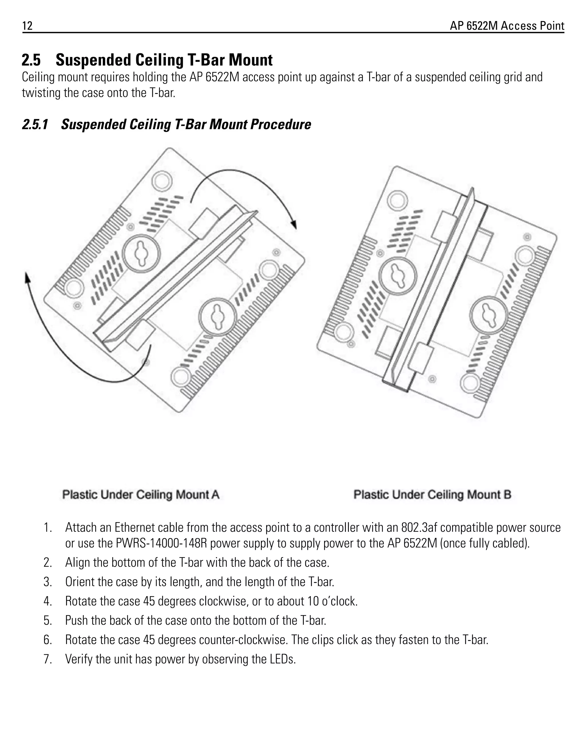12

AP 6522M Access Point

2.5 Suspended Ceiling T-Bar Mount
Ceiling mount requires holding the AP 6522M access point up against a T-bar of a suspended ceiling grid and
twisting the case onto the T-bar.

2.5.1 Suspended Ceiling T-Bar Mount Procedure

1. Attach an Ethernet cable from the access point to a controller with an 802.3af compatible power source
or use the PWRS-14000-148R power supply to supply power to the AP 6522M (once fully cabled).
2. Align the bottom of the T-bar with the back of the case.
3. Orient the case by its length, and the length of the T-bar.
4. Rotate the case 45 degrees clockwise, or to about 10 o’clock.
5. Push the back of the case onto the bottom of the T-bar.
6. Rotate the case 45 degrees counter-clockwise. The clips click as they fasten to the T-bar.
7. Verify the unit has power by observing the LEDs.

 