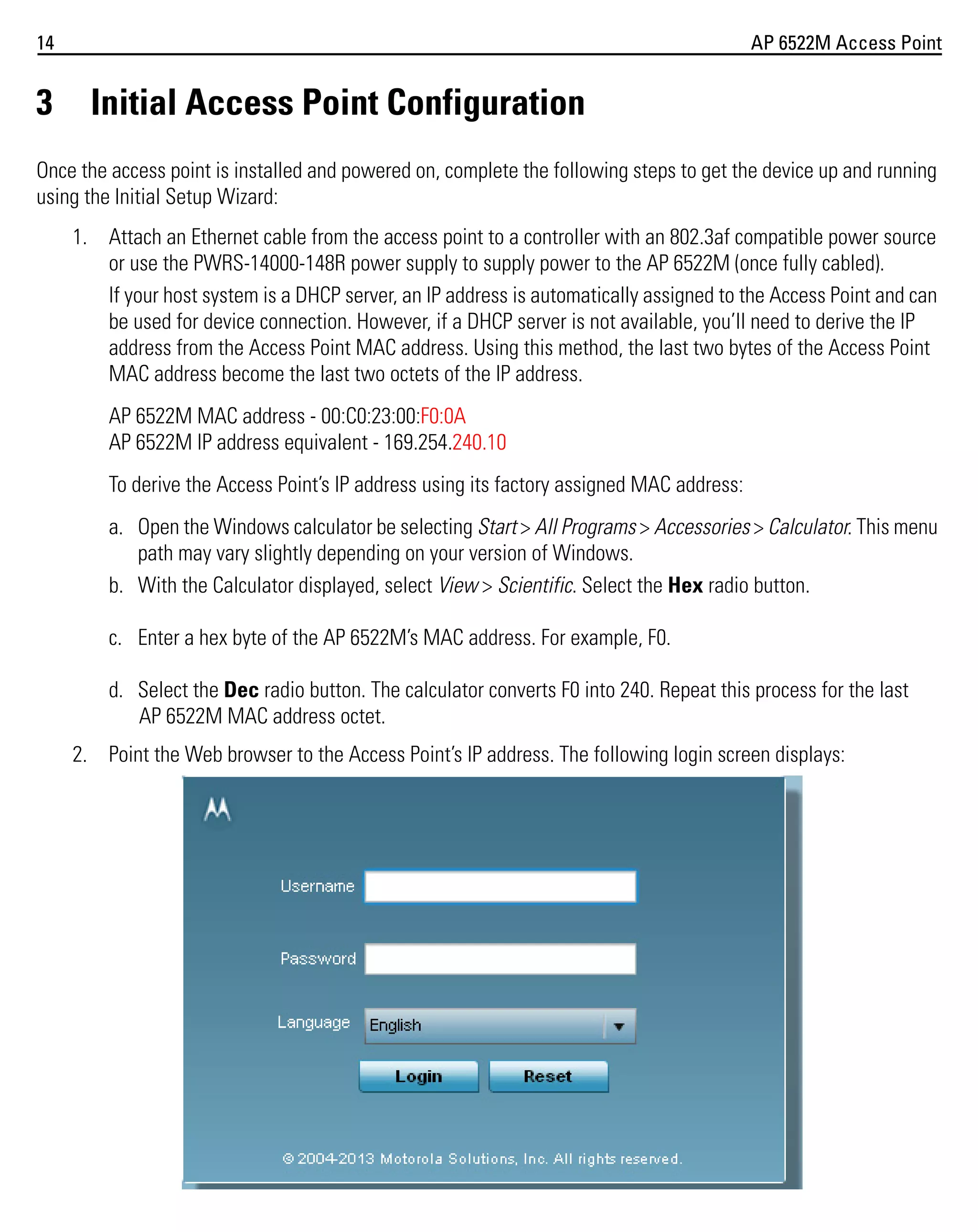 14

3

AP 6522M Access Point

Initial Access Point Configuration

Once the access point is installed and powered on, complete the following steps to get the device up and running
using the Initial Setup Wizard:
1. Attach an Ethernet cable from the access point to a controller with an 802.3af compatible power source
or use the PWRS-14000-148R power supply to supply power to the AP 6522M (once fully cabled).
If your host system is a DHCP server, an IP address is automatically assigned to the Access Point and can
be used for device connection. However, if a DHCP server is not available, you’ll need to derive the IP
address from the Access Point MAC address. Using this method, the last two bytes of the Access Point
MAC address become the last two octets of the IP address.
AP 6522M MAC address - 00:C0:23:00:F0:0A
AP 6522M IP address equivalent - 169.254.240.10
To derive the Access Point’s IP address using its factory assigned MAC address:
a. Open the Windows calculator be selecting Start > All Programs > Accessories > Calculator. This menu
path may vary slightly depending on your version of Windows.
b. With the Calculator displayed, select View > Scientific. Select the Hex radio button.
c. Enter a hex byte of the AP 6522M’s MAC address. For example, F0.
d. Select the Dec radio button. The calculator converts F0 into 240. Repeat this process for the last
AP 6522M MAC address octet.
2. Point the Web browser to the Access Point’s IP address. The following login screen displays:

 