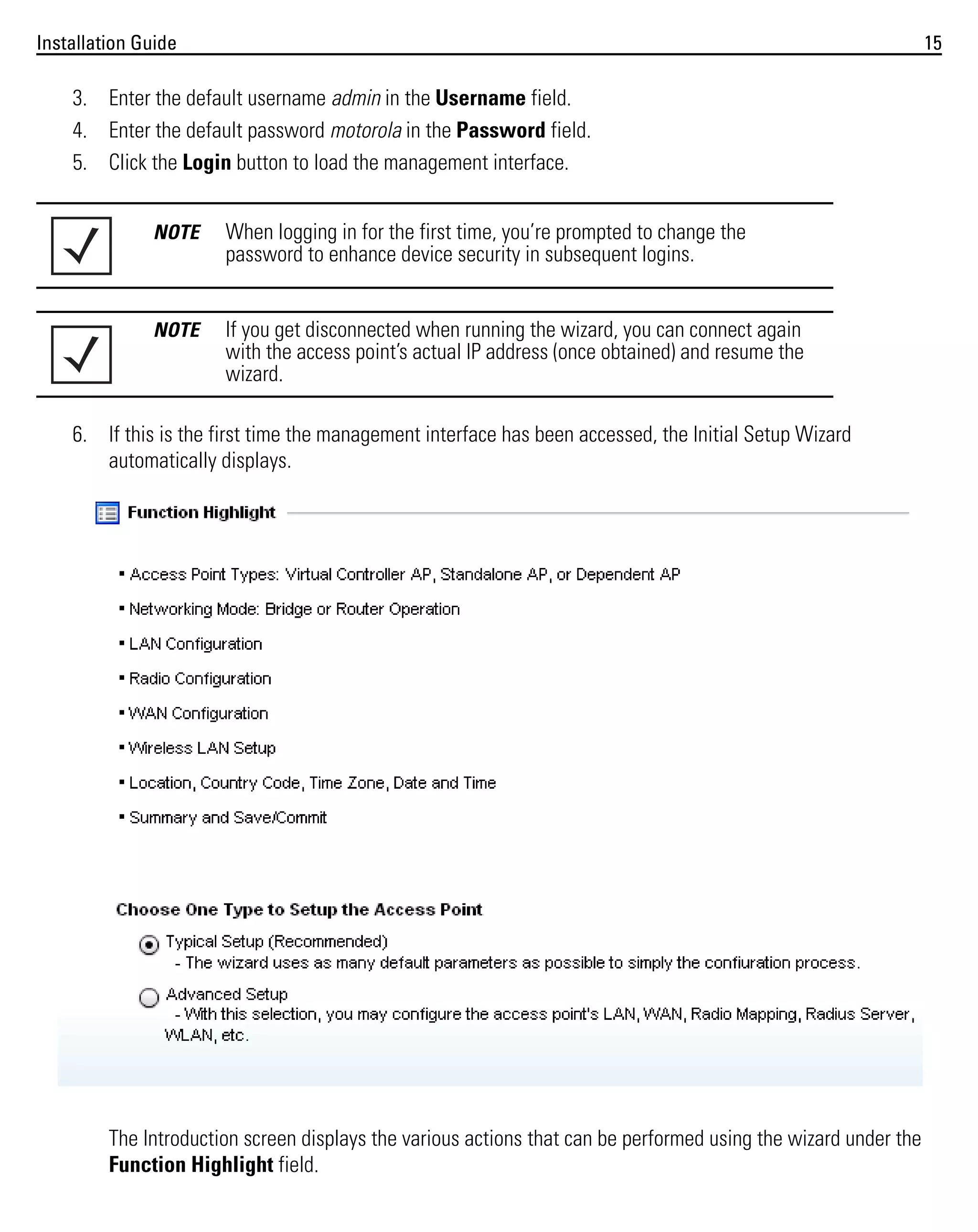 Installation Guide

15

3. Enter the default username admin in the Username field.
4. Enter the default password motorola in the Password field.
5. Click the Login button to load the management interface.
NOTE

When logging in for the first time, you’re prompted to change the
password to enhance device security in subsequent logins.

NOTE

If you get disconnected when running the wizard, you can connect again
with the access point’s actual IP address (once obtained) and resume the
wizard.

6. If this is the first time the management interface has been accessed, the Initial Setup Wizard
automatically displays.

The Introduction screen displays the various actions that can be performed using the wizard under the
Function Highlight field.

 