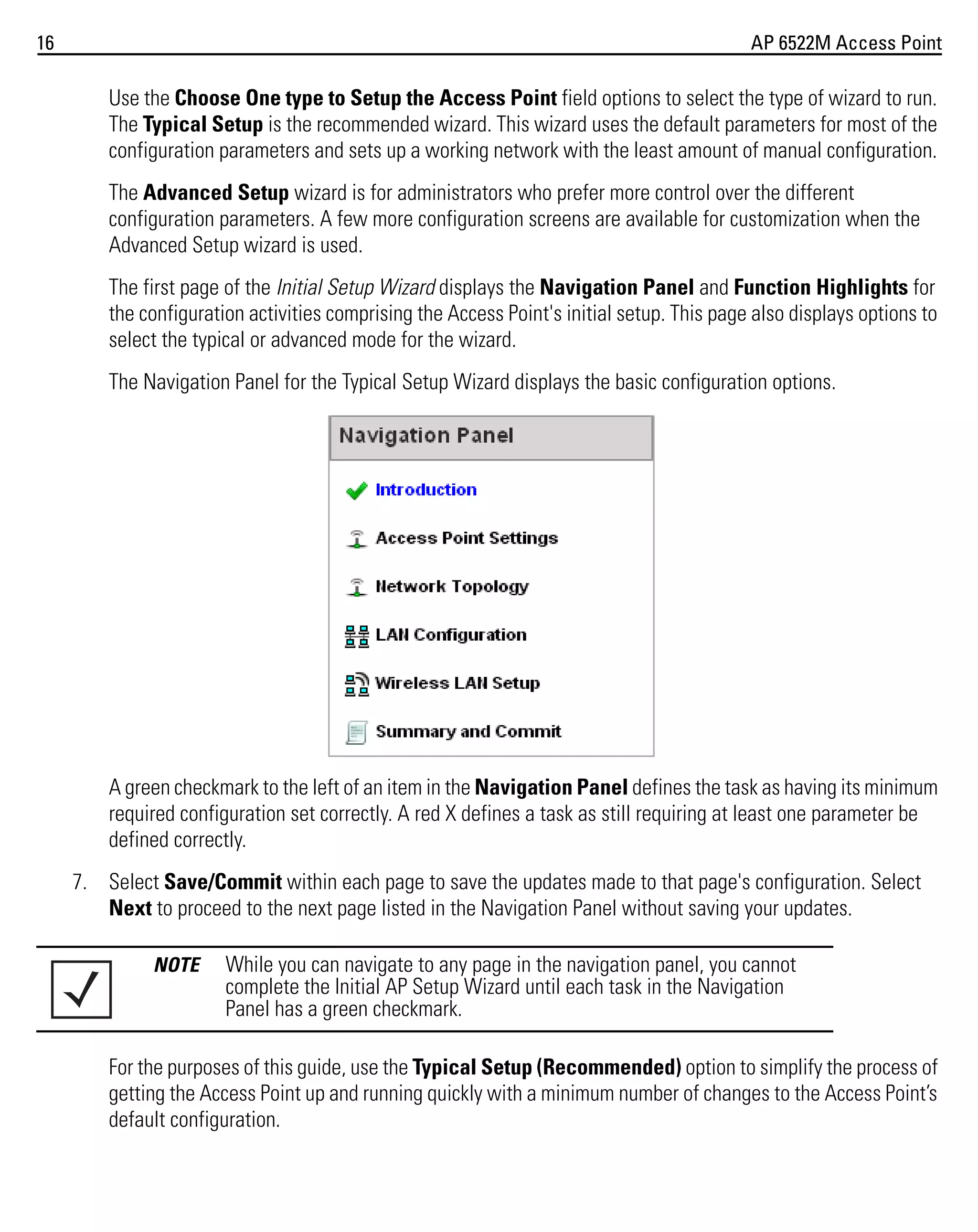 16

AP 6522M Access Point

Use the Choose One type to Setup the Access Point field options to select the type of wizard to run.
The Typical Setup is the recommended wizard. This wizard uses the default parameters for most of the
configuration parameters and sets up a working network with the least amount of manual configuration.
The Advanced Setup wizard is for administrators who prefer more control over the different
configuration parameters. A few more configuration screens are available for customization when the
Advanced Setup wizard is used.
The first page of the Initial Setup Wizard displays the Navigation Panel and Function Highlights for
the configuration activities comprising the Access Point's initial setup. This page also displays options to
select the typical or advanced mode for the wizard.
The Navigation Panel for the Typical Setup Wizard displays the basic configuration options.

A green checkmark to the left of an item in the Navigation Panel defines the task as having its minimum
required configuration set correctly. A red X defines a task as still requiring at least one parameter be
defined correctly.
7. Select Save/Commit within each page to save the updates made to that page's configuration. Select
Next to proceed to the next page listed in the Navigation Panel without saving your updates.
NOTE

While you can navigate to any page in the navigation panel, you cannot
complete the Initial AP Setup Wizard until each task in the Navigation
Panel has a green checkmark.

For the purposes of this guide, use the Typical Setup (Recommended) option to simplify the process of
getting the Access Point up and running quickly with a minimum number of changes to the Access Point’s
default configuration.

 