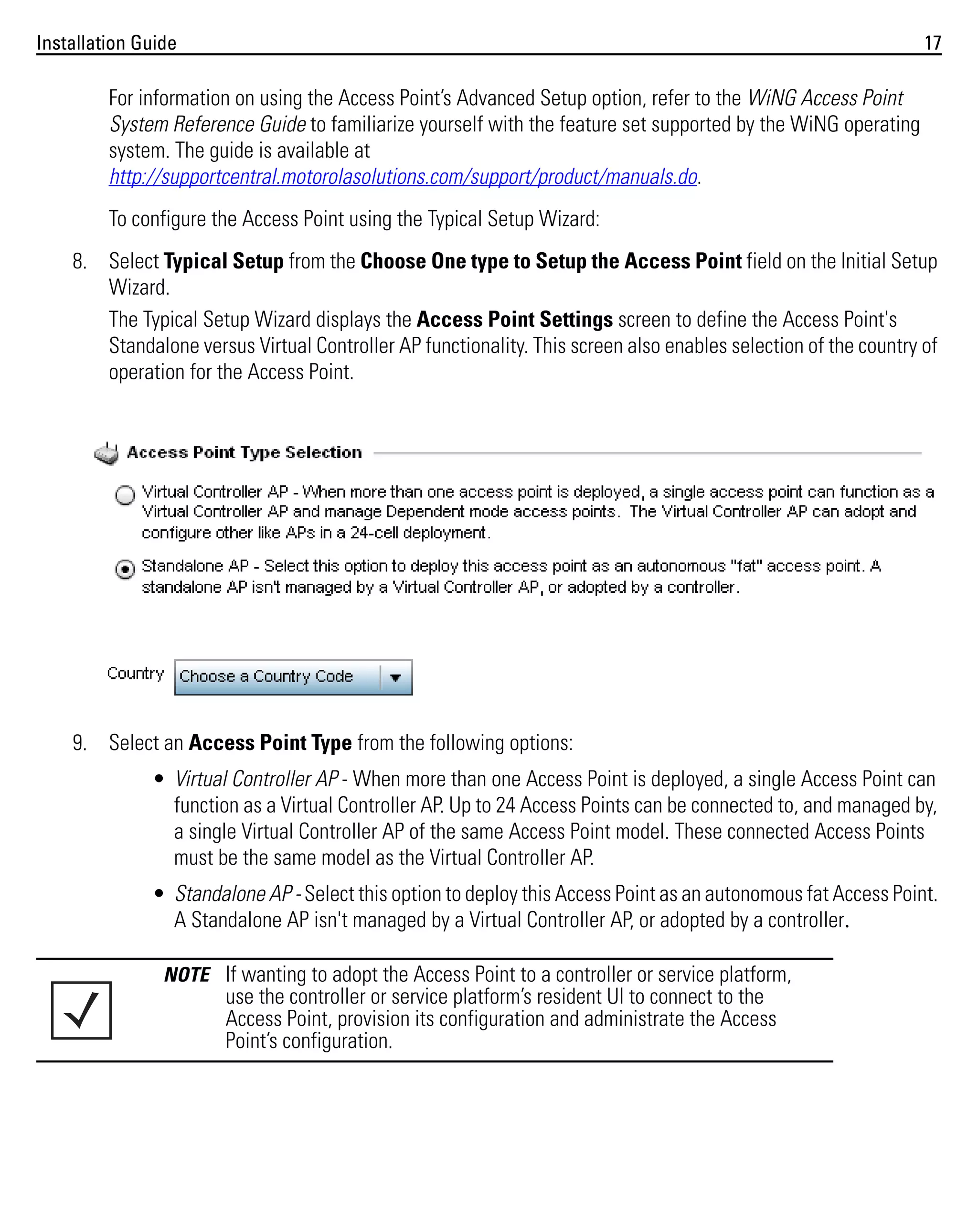 Installation Guide

17

For information on using the Access Point’s Advanced Setup option, refer to the WiNG Access Point
System Reference Guide to familiarize yourself with the feature set supported by the WiNG operating
system. The guide is available at
http://supportcentral.motorolasolutions.com/support/product/manuals.do.
To configure the Access Point using the Typical Setup Wizard:
8. Select Typical Setup from the Choose One type to Setup the Access Point field on the Initial Setup
Wizard.
The Typical Setup Wizard displays the Access Point Settings screen to define the Access Point's
Standalone versus Virtual Controller AP functionality. This screen also enables selection of the country of
operation for the Access Point.

9. Select an Access Point Type from the following options:
• Virtual Controller AP - When more than one Access Point is deployed, a single Access Point can
function as a Virtual Controller AP. Up to 24 Access Points can be connected to, and managed by,
a single Virtual Controller AP of the same Access Point model. These connected Access Points
must be the same model as the Virtual Controller AP.
• Standalone AP - Select this option to deploy this Access Point as an autonomous fat Access Point.
A Standalone AP isn't managed by a Virtual Controller AP, or adopted by a controller.
NOTE If wanting to adopt the Access Point to a controller or service platform,

use the controller or service platform’s resident UI to connect to the
Access Point, provision its configuration and administrate the Access
Point’s configuration.

 