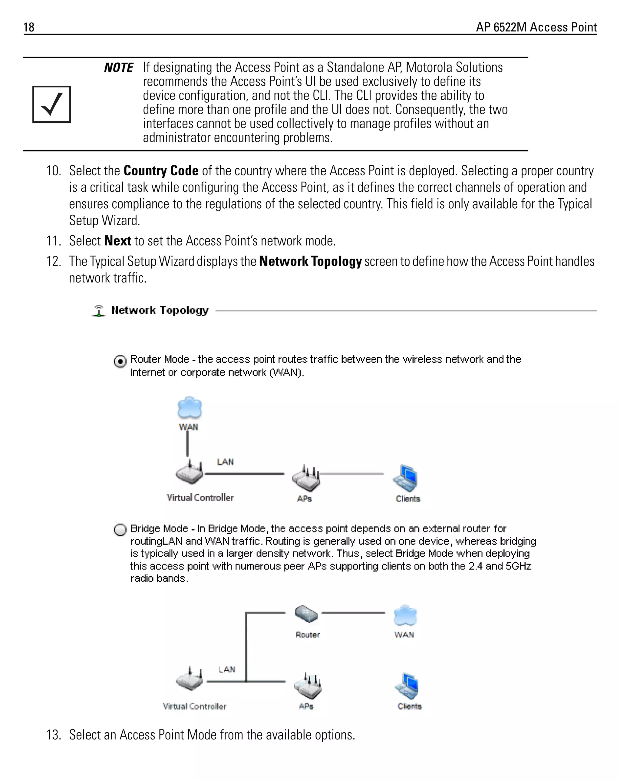 18

AP 6522M Access Point
NOTE If designating the Access Point as a Standalone AP, Motorola Solutions

recommends the Access Point’s UI be used exclusively to define its
device configuration, and not the CLI. The CLI provides the ability to
define more than one profile and the UI does not. Consequently, the two
interfaces cannot be used collectively to manage profiles without an
administrator encountering problems.
10. Select the Country Code of the country where the Access Point is deployed. Selecting a proper country
is a critical task while configuring the Access Point, as it defines the correct channels of operation and
ensures compliance to the regulations of the selected country. This field is only available for the Typical
Setup Wizard.
11. Select Next to set the Access Point’s network mode.
12. The Typical Setup Wizard displays the Network Topology screen to define how the Access Point handles
network traffic.

13. Select an Access Point Mode from the available options.

 