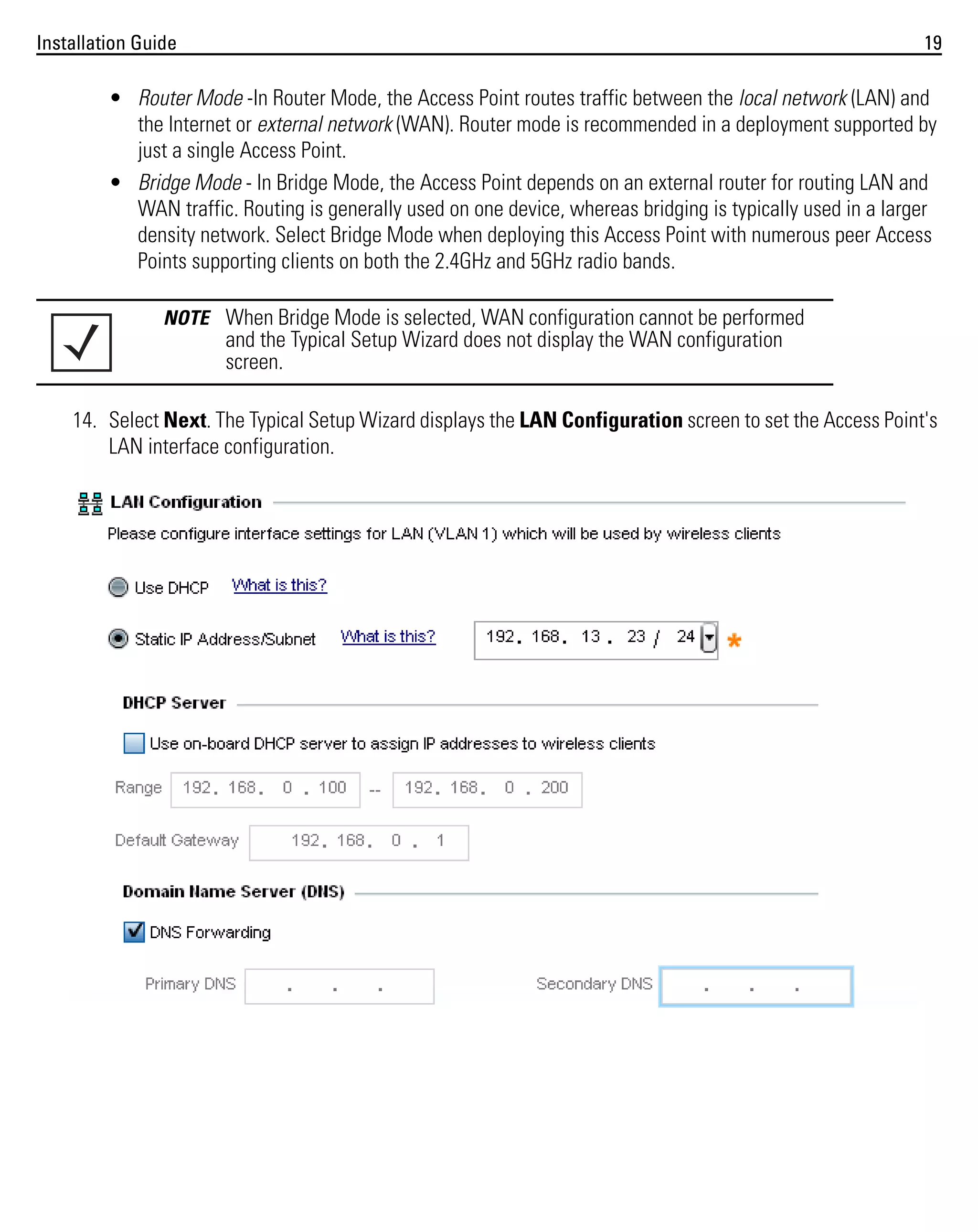 Installation Guide

19

• Router Mode -In Router Mode, the Access Point routes traffic between the local network (LAN) and
the Internet or external network (WAN). Router mode is recommended in a deployment supported by
just a single Access Point.
• Bridge Mode - In Bridge Mode, the Access Point depends on an external router for routing LAN and
WAN traffic. Routing is generally used on one device, whereas bridging is typically used in a larger
density network. Select Bridge Mode when deploying this Access Point with numerous peer Access
Points supporting clients on both the 2.4GHz and 5GHz radio bands.
NOTE When Bridge Mode is selected, WAN configuration cannot be performed

and the Typical Setup Wizard does not display the WAN configuration
screen.
14. Select Next. The Typical Setup Wizard displays the LAN Configuration screen to set the Access Point's
LAN interface configuration.

 