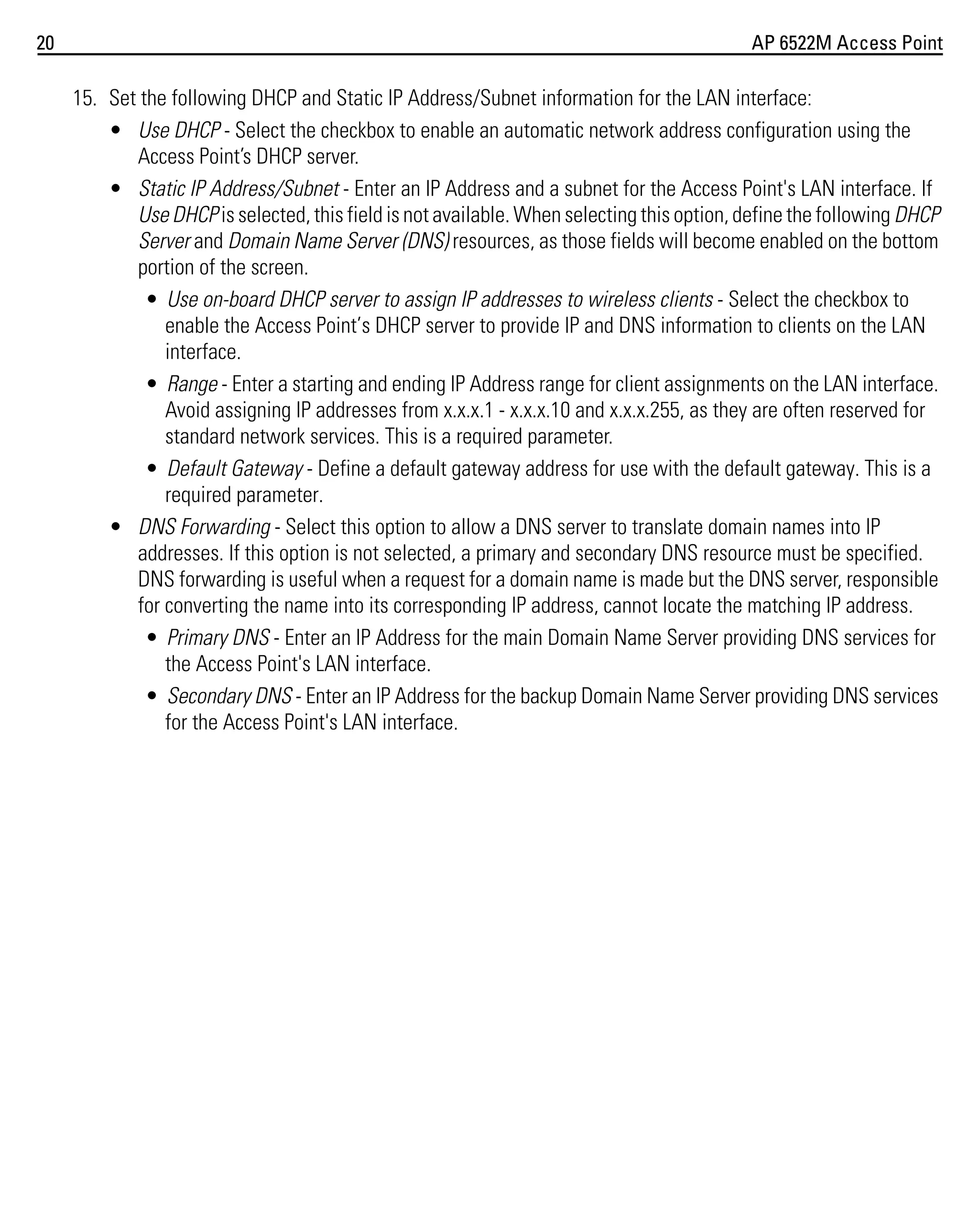20

AP 6522M Access Point

15. Set the following DHCP and Static IP Address/Subnet information for the LAN interface:
• Use DHCP - Select the checkbox to enable an automatic network address configuration using the
Access Point’s DHCP server.
• Static IP Address/Subnet - Enter an IP Address and a subnet for the Access Point's LAN interface. If
Use DHCP is selected, this field is not available. When selecting this option, define the following DHCP
Server and Domain Name Server (DNS) resources, as those fields will become enabled on the bottom
portion of the screen.
• Use on-board DHCP server to assign IP addresses to wireless clients - Select the checkbox to
enable the Access Point’s DHCP server to provide IP and DNS information to clients on the LAN
interface.
• Range - Enter a starting and ending IP Address range for client assignments on the LAN interface.
Avoid assigning IP addresses from x.x.x.1 - x.x.x.10 and x.x.x.255, as they are often reserved for
standard network services. This is a required parameter.
• Default Gateway - Define a default gateway address for use with the default gateway. This is a
required parameter.
• DNS Forwarding - Select this option to allow a DNS server to translate domain names into IP
addresses. If this option is not selected, a primary and secondary DNS resource must be specified.
DNS forwarding is useful when a request for a domain name is made but the DNS server, responsible
for converting the name into its corresponding IP address, cannot locate the matching IP address.
• Primary DNS - Enter an IP Address for the main Domain Name Server providing DNS services for
the Access Point's LAN interface.
• Secondary DNS - Enter an IP Address for the backup Domain Name Server providing DNS services
for the Access Point's LAN interface.

 