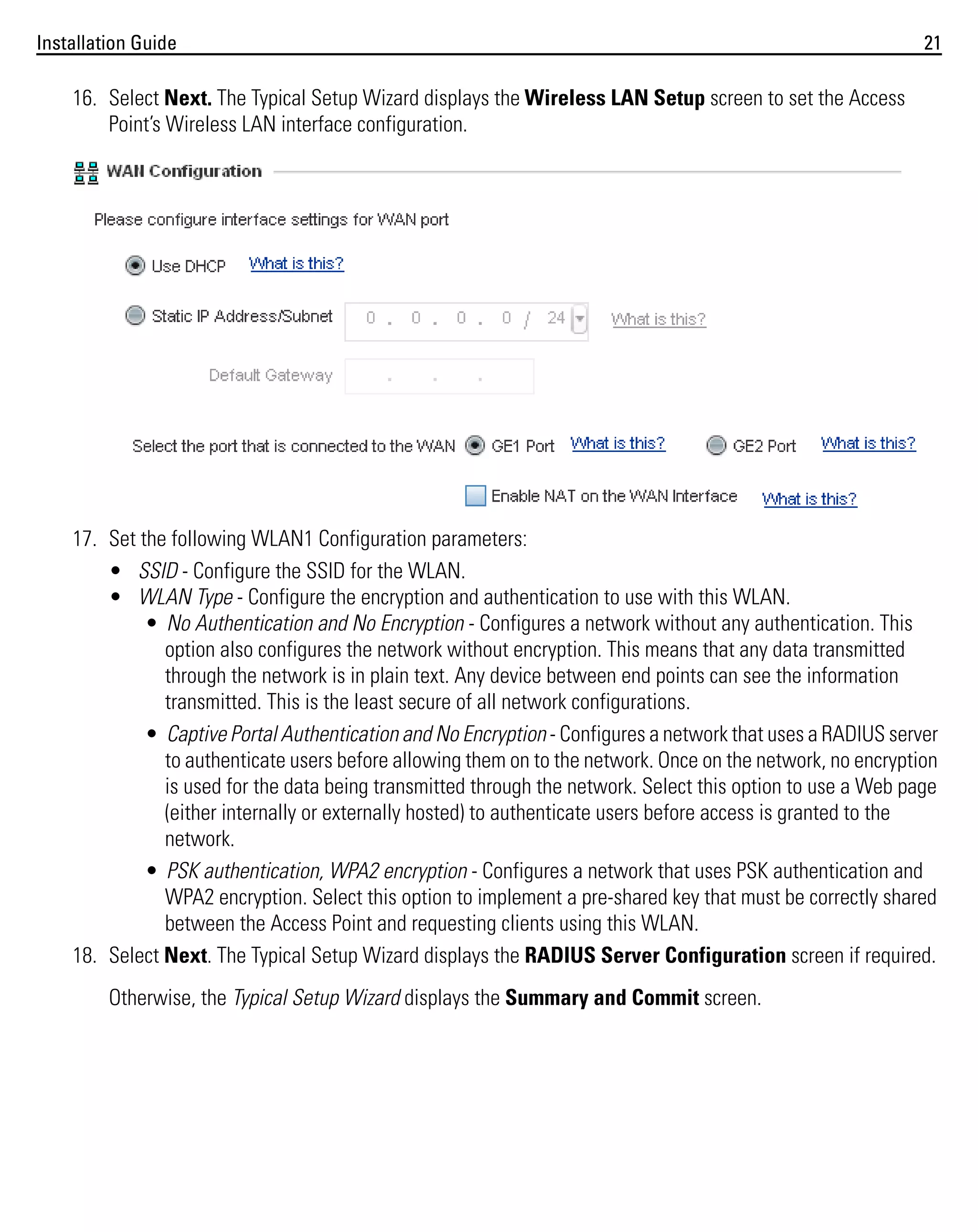 Installation Guide

21

16. Select Next. The Typical Setup Wizard displays the Wireless LAN Setup screen to set the Access
Point’s Wireless LAN interface configuration.

17. Set the following WLAN1 Configuration parameters:
• SSID - Configure the SSID for the WLAN.
• WLAN Type - Configure the encryption and authentication to use with this WLAN.
• No Authentication and No Encryption - Configures a network without any authentication. This
option also configures the network without encryption. This means that any data transmitted
through the network is in plain text. Any device between end points can see the information
transmitted. This is the least secure of all network configurations.
• Captive Portal Authentication and No Encryption - Configures a network that uses a RADIUS server
to authenticate users before allowing them on to the network. Once on the network, no encryption
is used for the data being transmitted through the network. Select this option to use a Web page
(either internally or externally hosted) to authenticate users before access is granted to the
network.
• PSK authentication, WPA2 encryption - Configures a network that uses PSK authentication and
WPA2 encryption. Select this option to implement a pre-shared key that must be correctly shared
between the Access Point and requesting clients using this WLAN.
18. Select Next. The Typical Setup Wizard displays the RADIUS Server Configuration screen if required.
Otherwise, the Typical Setup Wizard displays the Summary and Commit screen.

 